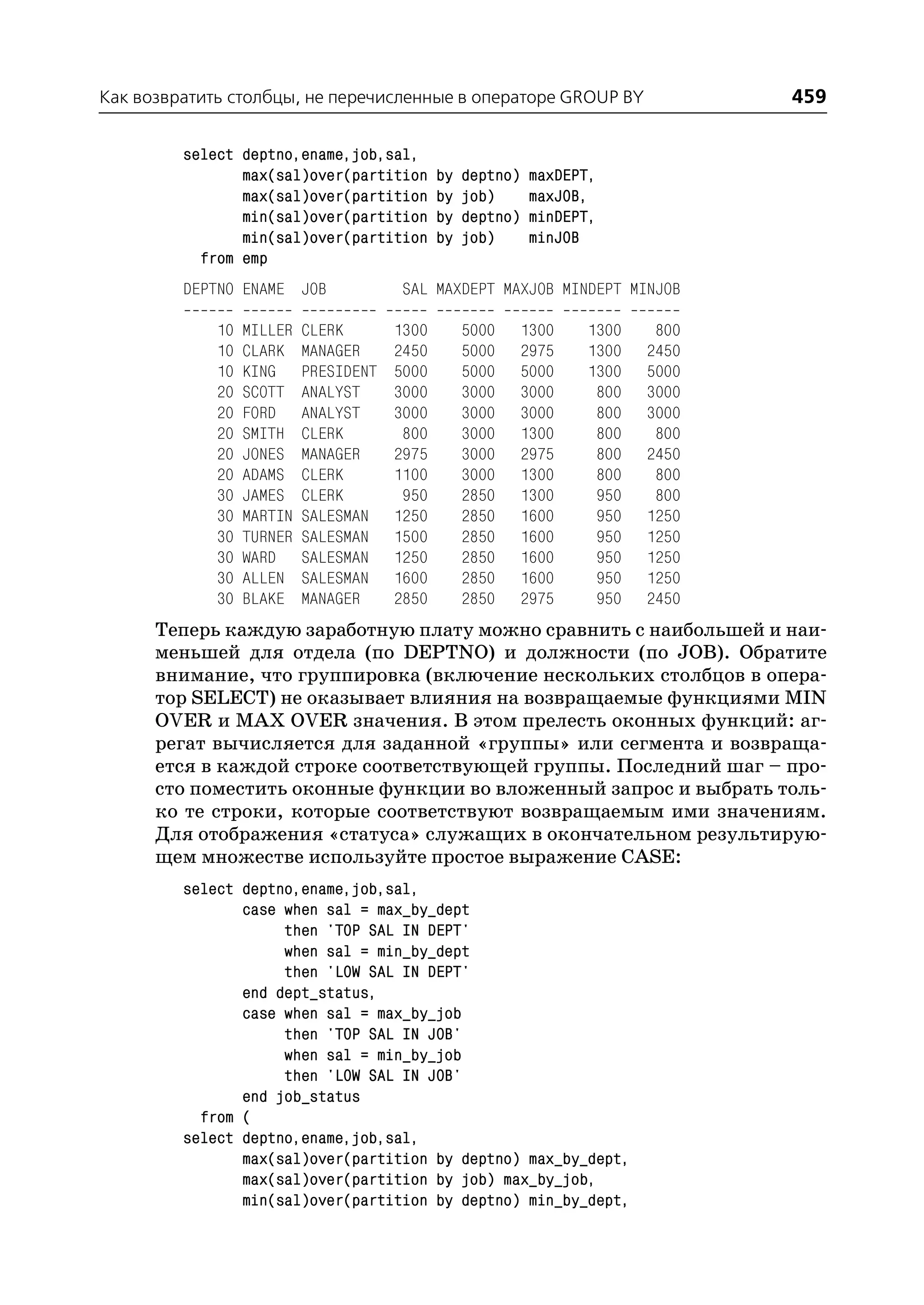 Как возвратить столбцы, не перечисленные в операторе GROUP BY                     459

         select deptno,ename,job,sal,
                max(sal)over(partition        by   deptno)   maxDEPT,
                max(sal)over(partition        by   job)      maxJOB,
                min(sal)over(partition        by   deptno)   minDEPT,
                min(sal)over(partition        by   job)      minJOB
           from emp
         DEPTNO ENAME JOB              SAL MAXDEPT MAXJOB MINDEPT MINJOB

             10   MILLER   CLERK       1300        5000      1300   1300    800
             10   CLARK    MANAGER     2450        5000      2975   1300   2450
             10   KING     PRESIDENT   5000        5000      5000   1300   5000
             20   SCOTT    ANALYST     3000        3000      3000    800   3000
             20   FORD     ANALYST     3000        3000      3000    800   3000
             20   SMITH    CLERK        800        3000      1300    800    800
             20   JONES    MANAGER     2975        3000      2975    800   2450
             20   ADAMS    CLERK       1100        3000      1300    800    800
             30   JAMES    CLERK        950        2850      1300    950    800
             30   MARTIN   SALESMAN    1250        2850      1600    950   1250
             30   TURNER   SALESMAN    1500        2850      1600    950   1250
             30   WARD     SALESMAN    1250        2850      1600    950   1250
             30   ALLEN    SALESMAN    1600        2850      1600    950   1250
             30   BLAKE    MANAGER     2850        2850      2975    950   2450
      Теперь каждую заработную плату можно сравнить с наибольшей и наи
      меньшей для отдела (по DEPTNO) и должности (по JOB). Обратите
      внимание, что группировка (включение нескольких столбцов в опера
      тор SELECT) не оказывает влияния на возвращаемые функциями MIN
      OVER и MAX OVER значения. В этом прелесть оконных функций: аг
      регат вычисляется для заданной «группы» или сегмента и возвраща
      ется в каждой строке соответствующей группы. Последний шаг – про
      сто поместить оконные функции во вложенный запрос и выбрать толь
      ко те строки, которые соответствуют возвращаемым ими значениям.
      Для отображения «статуса» служащих в окончательном результирую
      щем множестве используйте простое выражение CASE:
         select deptno,ename,job,sal,
                case when sal = max_by_dept
                     then 'TOP SAL IN DEPT'
                     when sal = min_by_dept
                     then 'LOW SAL IN DEPT'
                end dept_status,
                case when sal = max_by_job
                     then 'TOP SAL IN JOB'
                     when sal = min_by_job
                     then 'LOW SAL IN JOB'
                end job_status
           from (
         select deptno,ename,job,sal,
                max(sal)over(partition by deptno) max_by_dept,
                max(sal)over(partition by job) max_by_job,
                min(sal)over(partition by deptno) min_by_dept,
 