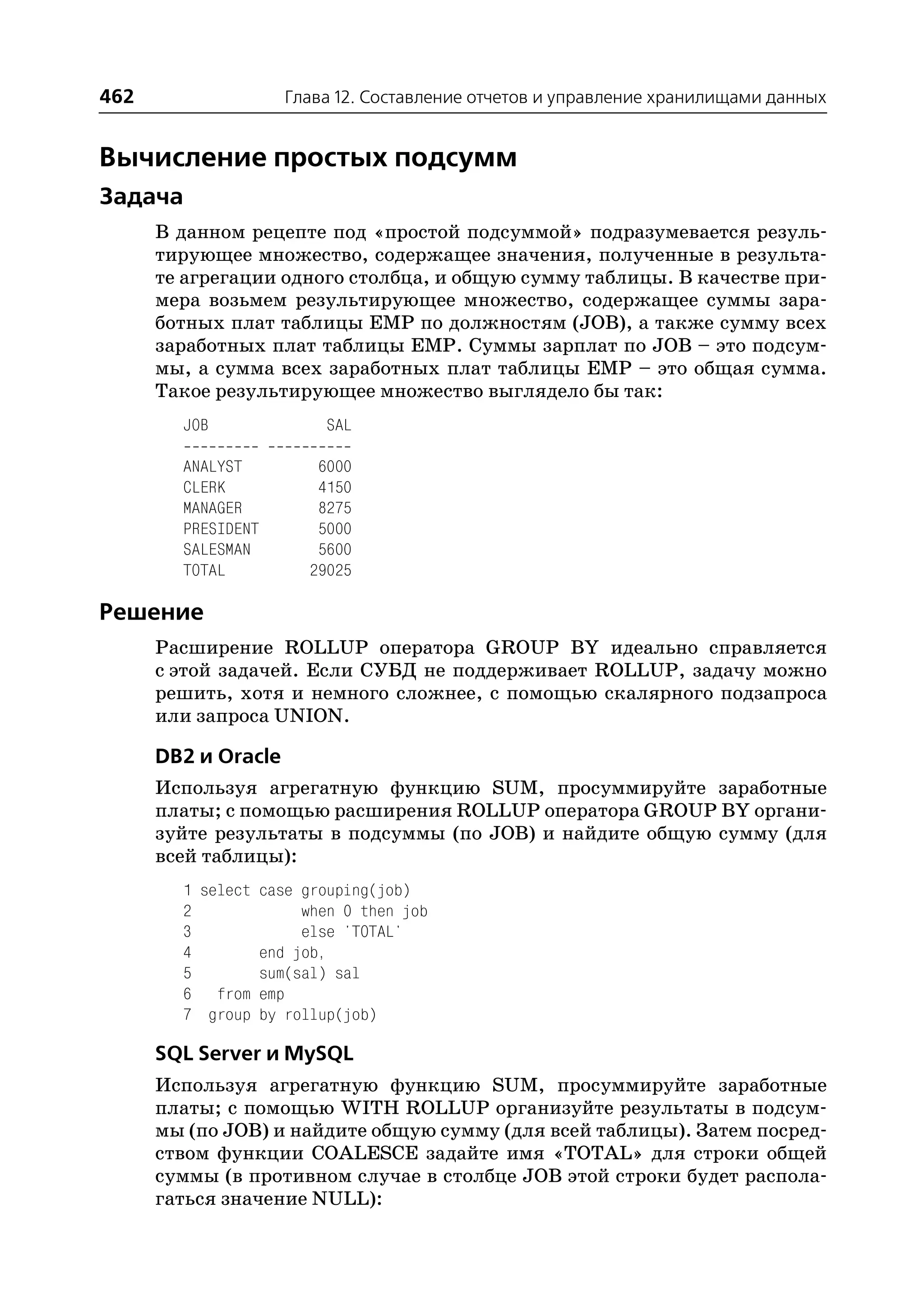 462                 Глава 12. Составление отчетов и управление хранилищами данных


Вычисление простых подсумм
Задача
      В данном рецепте под «простой подсуммой» подразумевается резуль
      тирующее множество, содержащее значения, полученные в результа
      те агрегации одного столбца, и общую сумму таблицы. В качестве при
      мера возьмем результирующее множество, содержащее суммы зара
      ботных плат таблицы EMP по должностям (JOB), а также сумму всех
      заработных плат таблицы EMP. Суммы зарплат по JOB – это подсум
      мы, а сумма всех заработных плат таблицы EMP – это общая сумма.
      Такое результирующее множество выглядело бы так:
        JOB             SAL

        ANALYST        6000
        CLERK          4150
        MANAGER        8275
        PRESIDENT      5000
        SALESMAN       5600
        TOTAL         29025

Решение
      Расширение ROLLUP оператора GROUP BY идеально справляется
      с этой задачей. Если СУБД не поддерживает ROLLUP, задачу можно
      решить, хотя и немного сложнее, с помощью скалярного подзапроса
      или запроса UNION.

      DB2 и Oracle
      Используя агрегатную функцию SUM, просуммируйте заработные
      платы; с помощью расширения ROLLUP оператора GROUP BY органи
      зуйте результаты в подсуммы (по JOB) и найдите общую сумму (для
      всей таблицы):
        1 select case grouping(job)
        2             when 0 then job
        3             else 'TOTAL'
        4        end job,
        5        sum(sal) sal
        6 from emp
        7 group by rollup(job)

      SQL Server и MySQL
      Используя агрегатную функцию SUM, просуммируйте заработные
      платы; с помощью WITH ROLLUP организуйте результаты в подсум
      мы (по JOB) и найдите общую сумму (для всей таблицы). Затем посред
      ством функции COALESCE задайте имя «TOTAL» для строки общей
      суммы (в противном случае в столбце JOB этой строки будет распола
      гаться значение NULL):
 