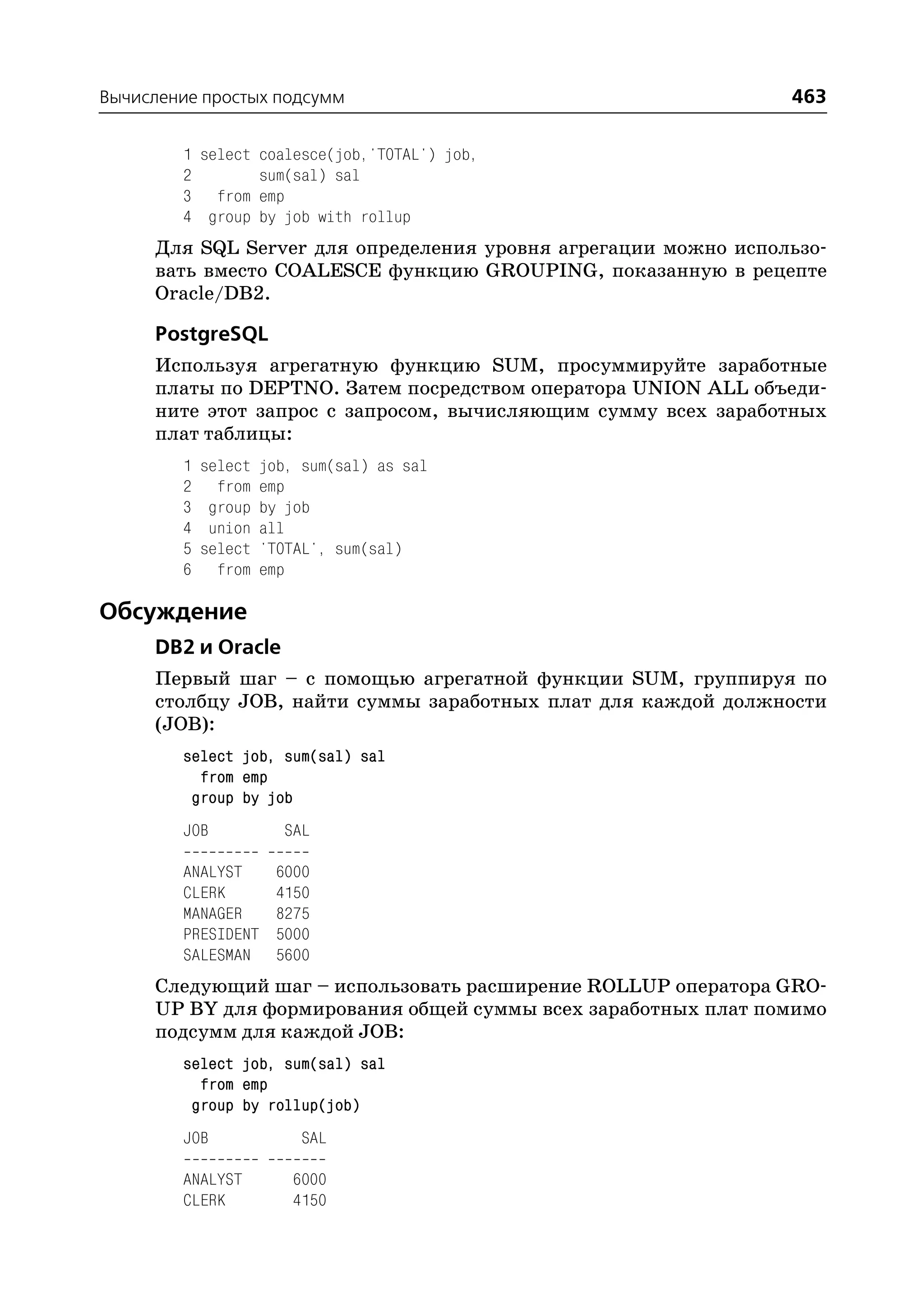 Вычисление простых подсумм                                     463

        1 select coalesce(job,'TOTAL') job,
        2        sum(sal) sal
        3 from emp
        4 group by job with rollup
     Для SQL Server для определения уровня агрегации можно использо
     вать вместо COALESCE функцию GROUPING, показанную в рецепте
     Oracle/DB2.

     PostgreSQL
     Используя агрегатную функцию SUM, просуммируйте заработные
     платы по DEPTNO. Затем посредством оператора UNION ALL объеди
     ните этот запрос с запросом, вычисляющим сумму всех заработных
     плат таблицы:
        1   select   job, sum(sal) as sal
        2     from   emp
        3    group   by job
        4    union   all
        5   select   'TOTAL', sum(sal)
        6     from   emp

Обсуждение
     DB2 и Oracle
     Первый шаг – с помощью агрегатной функции SUM, группируя по
     столбцу JOB, найти суммы заработных плат для каждой должности
     (JOB):
        select job, sum(sal) sal
          from emp
         group by job
        JOB            SAL

        ANALYST       6000
        CLERK         4150
        MANAGER       8275
        PRESIDENT     5000
        SALESMAN      5600
     Следующий шаг – использовать расширение ROLLUP оператора GRO
     UP BY для формирования общей суммы всех заработных плат помимо
     подсумм для каждой JOB:
        select job, sum(sal) sal
          from emp
         group by rollup(job)
        JOB               SAL

        ANALYST         6000
        CLERK           4150
 