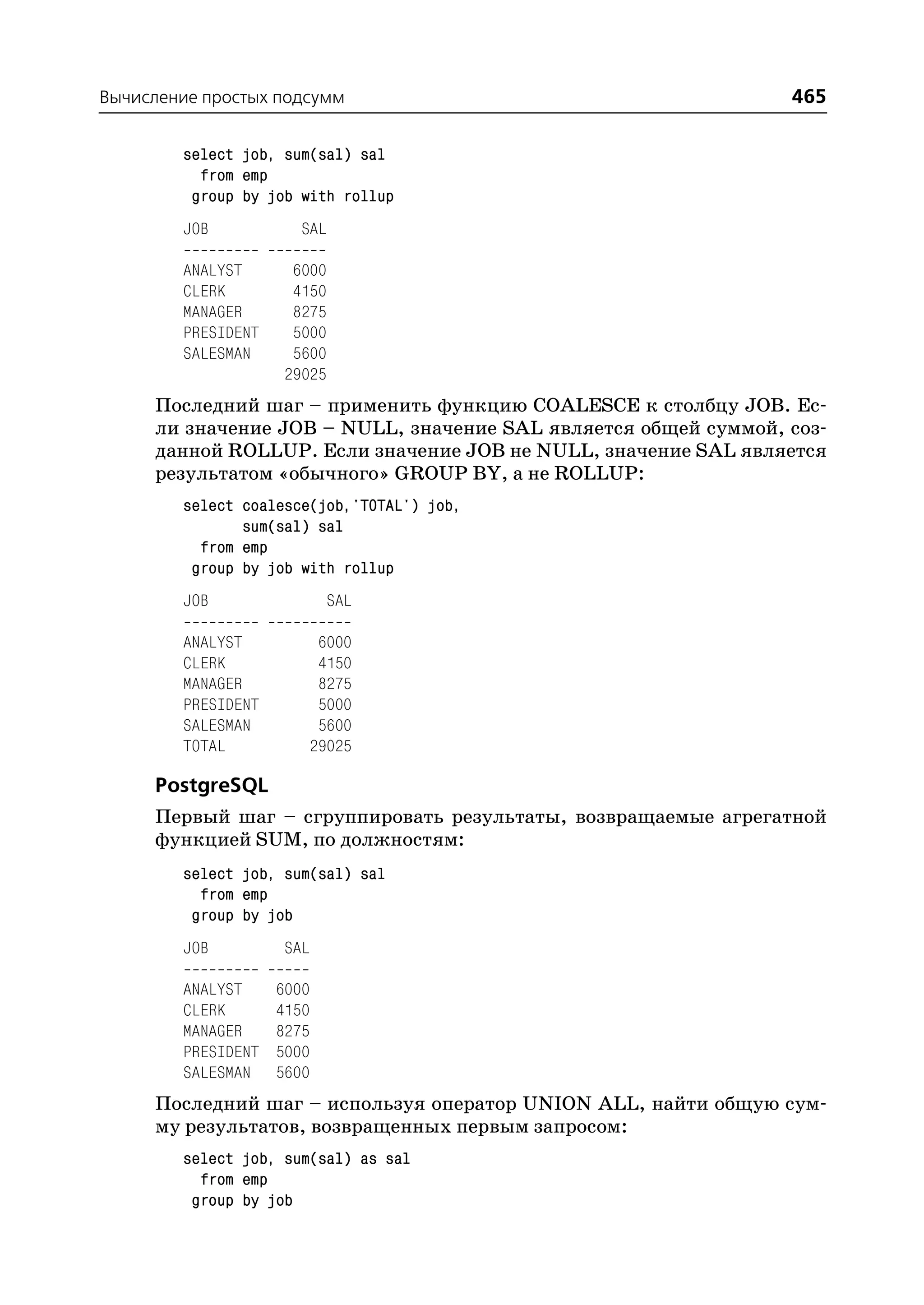 Вычисление простых подсумм                                      465

        select job, sum(sal) sal
          from emp
         group by job with rollup
        JOB            SAL

        ANALYST      6000
        CLERK        4150
        MANAGER      8275
        PRESIDENT    5000
        SALESMAN     5600
                    29025
     Последний шаг – применить функцию COALESCE к столбцу JOB. Ес
     ли значение JOB – NULL, значение SAL является общей суммой, соз
     данной ROLLUP. Если значение JOB не NULL, значение SAL является
     результатом «обычного» GROUP BY, а не ROLLUP:
        select coalesce(job,'TOTAL') job,
               sum(sal) sal
          from emp
         group by job with rollup
        JOB                SAL

        ANALYST         6000
        CLERK           4150
        MANAGER         8275
        PRESIDENT       5000
        SALESMAN        5600
        TOTAL          29025

     PostgreSQL
     Первый шаг – сгруппировать результаты, возвращаемые агрегатной
     функцией SUM, по должностям:
        select job, sum(sal) sal
          from emp
         group by job
        JOB         SAL

        ANALYST     6000
        CLERK       4150
        MANAGER     8275
        PRESIDENT   5000
        SALESMAN    5600
     Последний шаг – используя оператор UNION ALL, найти общую сум
     му результатов, возвращенных первым запросом:
        select job, sum(sal) as sal
          from emp
         group by job
 