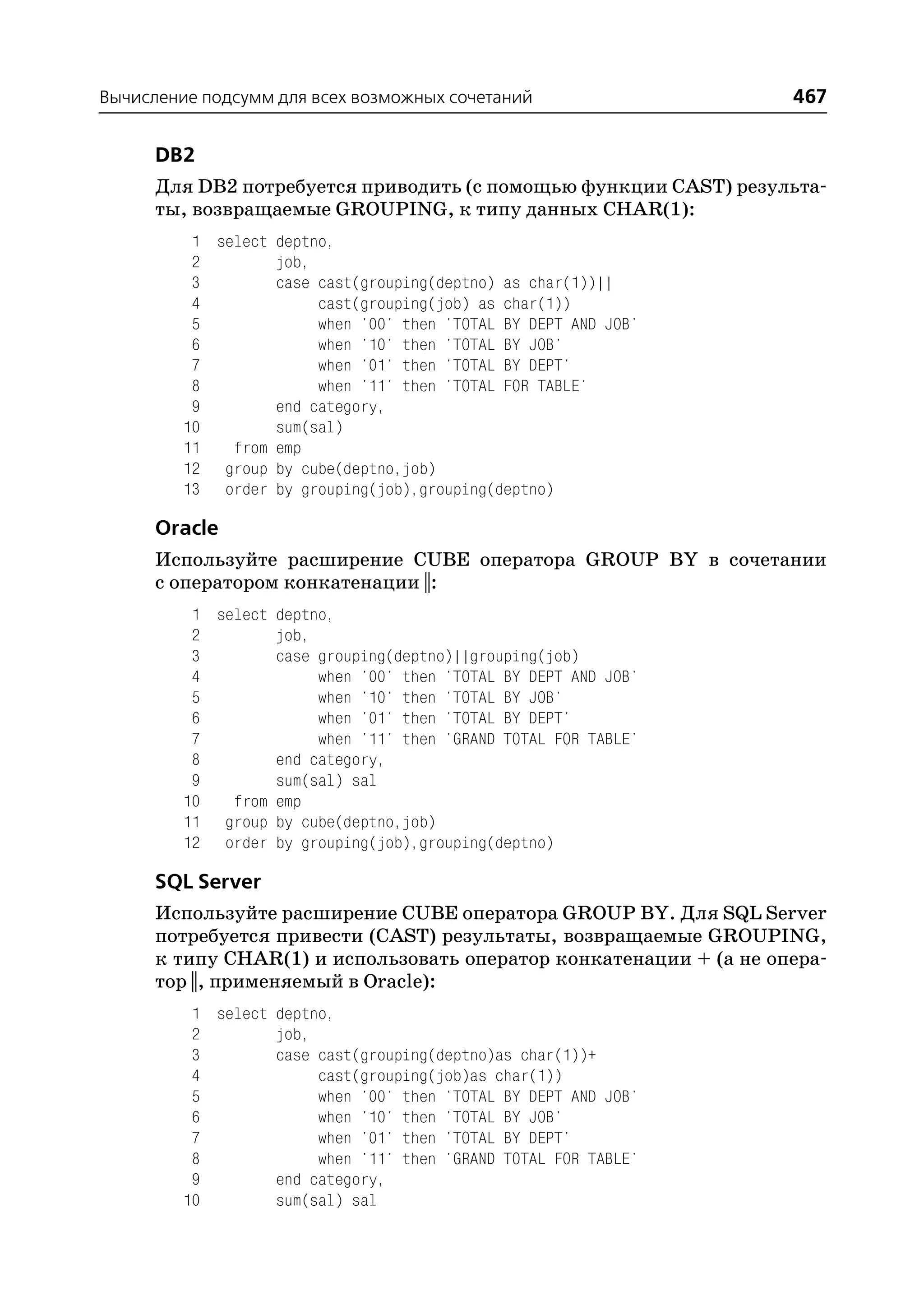 Вычисление подсумм для всех возможных сочетаний                    467

      DB2
      Для DB2 потребуется приводить (с помощью функции CAST) результа
      ты, возвращаемые GROUPING, к типу данных CHAR(1):
          1 select deptno,
          2        job,
          3        case cast(grouping(deptno) as char(1))||
          4             cast(grouping(job) as char(1))
          5             when '00' then 'TOTAL BY DEPT AND JOB'
          6             when '10' then 'TOTAL BY JOB'
          7             when '01' then 'TOTAL BY DEPT'
          8             when '11' then 'TOTAL FOR TABLE'
          9        end category,
         10        sum(sal)
         11   from emp
         12 group by cube(deptno,job)
         13 order by grouping(job),grouping(deptno)

      Oracle
      Используйте расширение CUBE оператора GROUP BY в сочетании
      с оператором конкатенации ||:
          1 select deptno,
          2        job,
          3        case grouping(deptno)||grouping(job)
          4             when '00' then 'TOTAL BY DEPT AND JOB'
          5             when '10' then 'TOTAL BY JOB'
          6             when '01' then 'TOTAL BY DEPT'
          7             when '11' then 'GRAND TOTAL FOR TABLE'
          8        end category,
          9        sum(sal) sal
         10   from emp
         11 group by cube(deptno,job)
         12 order by grouping(job),grouping(deptno)

      SQL Server
      Используйте расширение CUBE оператора GROUP BY. Для SQL Server
      потребуется привести (CAST) результаты, возвращаемые GROUPING,
      к типу CHAR(1) и использовать оператор конкатенации + (а не опера
      тор ||, применяемый в Oracle):
          1 select deptno,
          2        job,
          3        case cast(grouping(deptno)as char(1))+
          4             cast(grouping(job)as char(1))
          5             when '00' then 'TOTAL BY DEPT AND JOB'
          6             when '10' then 'TOTAL BY JOB'
          7             when '01' then 'TOTAL BY DEPT'
          8             when '11' then 'GRAND TOTAL FOR TABLE'
          9        end category,
         10        sum(sal) sal
 