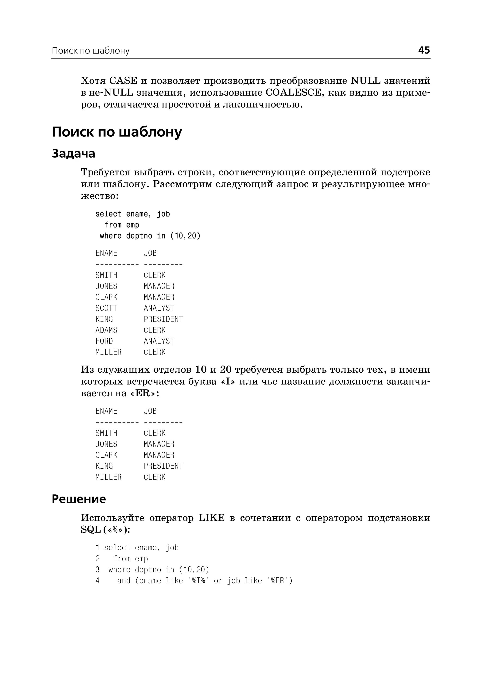 Поиск по шаблону                                                   45

     Хотя CASE и позволяет производить преобразование NULL значений
     в не NULL значения, использование COALESCE, как видно из приме
     ров, отличается простотой и лаконичностью.

Поиск по шаблону
Задача
     Требуется выбрать строки, соответствующие определенной подстроке
     или шаблону. Рассмотрим следующий запрос и результирующее мно
     жество:
        select ename, job
          from emp
         where deptno in (10,20)
        ENAME      JOB

        SMITH      CLERK
        JONES      MANAGER
        CLARK      MANAGER
        SCOTT      ANALYST
        KING       PRESIDENT
        ADAMS      CLERK
        FORD       ANALYST
        MILLER     CLERK
     Из служащих отделов 10 и 20 требуется выбрать только тех, в имени
     которых встречается буква «I» или чье название должности заканчи
     вается на «ER»:
        ENAME      JOB

        SMITH      CLERK
        JONES      MANAGER
        CLARK      MANAGER
        KING       PRESIDENT
        MILLER     CLERK

Решение
     Используйте оператор LIKE в сочетании с оператором подстановки
     SQL («%»):
        1 select ename, job
        2 from emp
        3 where deptno in (10,20)
        4    and (ename like '%I%' or job like '%ER')
 