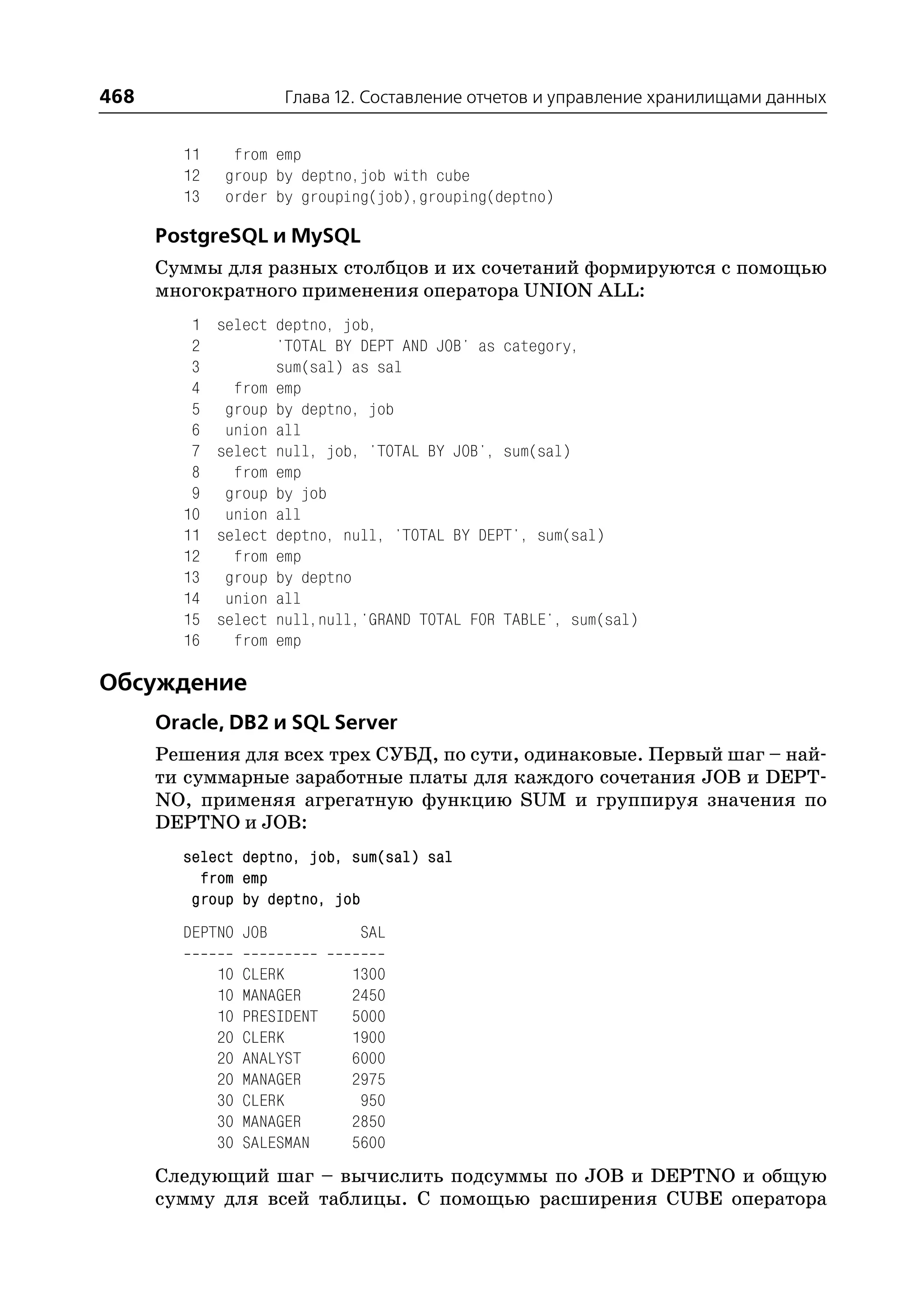 468                    Глава 12. Составление отчетов и управление хранилищами данных


        11    from emp
        12   group by deptno,job with cube
        13   order by grouping(job),grouping(deptno)

      PostgreSQL и MySQL
      Суммы для разных столбцов и их сочетаний формируются с помощью
      многократного применения оператора UNION ALL:
         1   select deptno, job,
         2          'TOTAL BY DEPT AND JOB' as category,
         3          sum(sal) as sal
         4     from emp
         5    group by deptno, job
         6    union all
         7   select null, job, 'TOTAL BY JOB', sum(sal)
         8     from emp
         9    group by job
        10    union all
        11   select deptno, null, 'TOTAL BY DEPT', sum(sal)
        12     from emp
        13    group by deptno
        14    union all
        15   select null,null,'GRAND TOTAL FOR TABLE', sum(sal)
        16     from emp

Обсуждение
      Oracle, DB2 и SQL Server
      Решения для всех трех СУБД, по сути, одинаковые. Первый шаг – най
      ти суммарные заработные платы для каждого сочетания JOB и DEPT
      NO, применяя агрегатную функцию SUM и группируя значения по
      DEPTNO и JOB:
        select deptno, job, sum(sal) sal
          from emp
         group by deptno, job
        DEPTNO JOB             SAL

             10   CLERK       1300
             10   MANAGER     2450
             10   PRESIDENT   5000
             20   CLERK       1900
             20   ANALYST     6000
             20   MANAGER     2975
             30   CLERK        950
             30   MANAGER     2850
             30   SALESMAN    5600
      Следующий шаг – вычислить подсуммы по JOB и DEPTNO и общую
      сумму для всей таблицы. С помощью расширения CUBE оператора
 