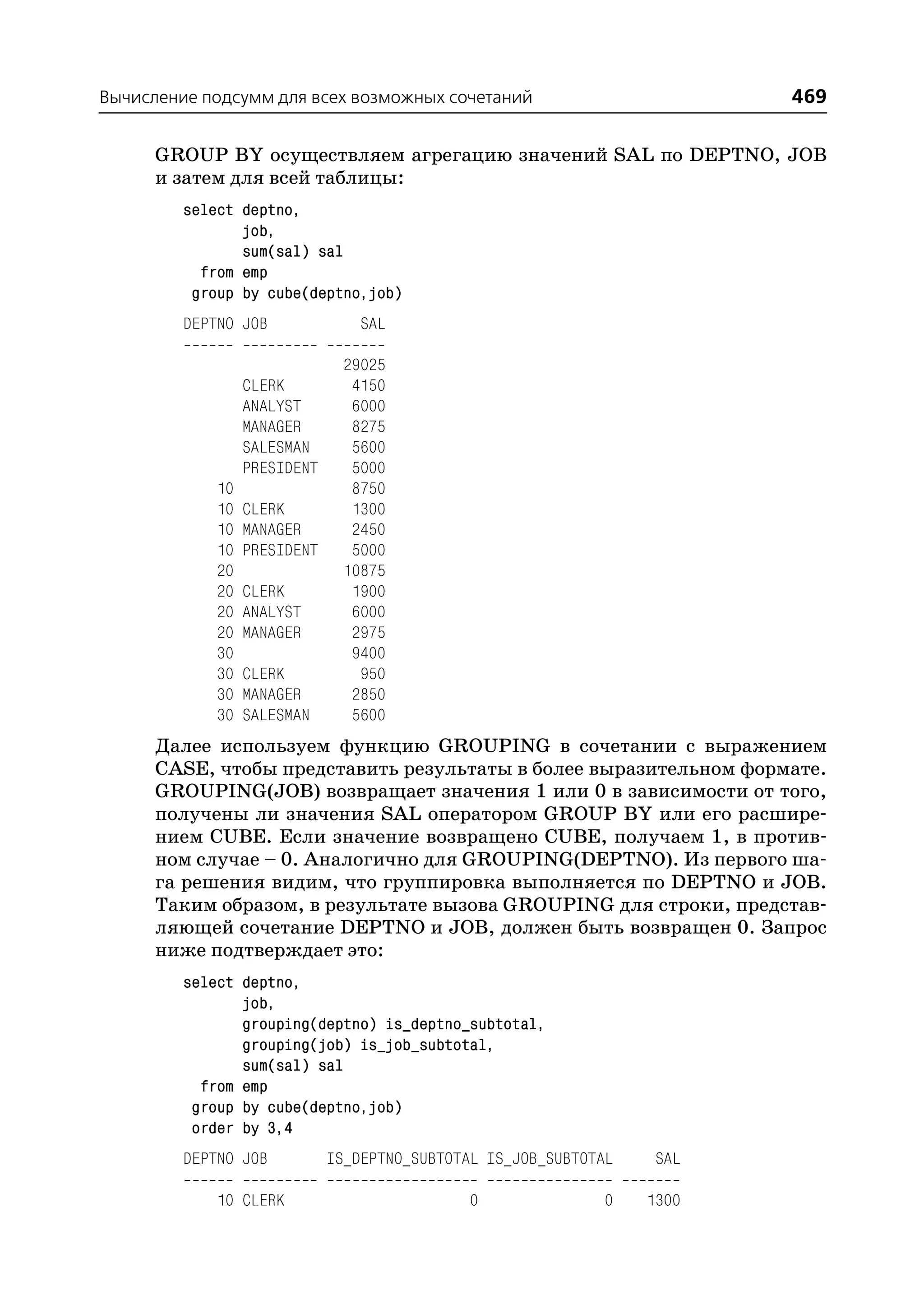 Вычисление подсумм для всех возможных сочетаний                           469

      GROUP BY осуществляем агрегацию значений SAL по DEPTNO, JOB
      и затем для всей таблицы:
         select deptno,
                job,
                sum(sal) sal
           from emp
          group by cube(deptno,job)
         DEPTNO JOB               SAL

                               29025
                  CLERK         4150
                  ANALYST       6000
                  MANAGER       8275
                  SALESMAN      5600
                  PRESIDENT     5000
             10                 8750
             10   CLERK         1300
             10   MANAGER       2450
             10   PRESIDENT     5000
             20                10875
             20   CLERK         1900
             20   ANALYST       6000
             20   MANAGER       2975
             30                 9400
             30   CLERK          950
             30   MANAGER       2850
             30   SALESMAN      5600
      Далее используем функцию GROUPING в сочетании с выражением
      CASE, чтобы представить результаты в более выразительном формате.
      GROUPING(JOB) возвращает значения 1 или 0 в зависимости от того,
      получены ли значения SAL оператором GROUP BY или его расшире
      нием CUBE. Если значение возвращено CUBE, получаем 1, в против
      ном случае – 0. Аналогично для GROUPING(DEPTNO). Из первого ша
      га решения видим, что группировка выполняется по DEPTNO и JOB.
      Таким образом, в результате вызова GROUPING для строки, представ
      ляющей сочетание DEPTNO и JOB, должен быть возвращен 0. Запрос
      ниже подтверждает это:
         select deptno,
                job,
                grouping(deptno) is_deptno_subtotal,
                grouping(job) is_job_subtotal,
                sum(sal) sal
           from emp
          group by cube(deptno,job)
          order by 3,4
         DEPTNO JOB           IS_DEPTNO_SUBTOTAL IS_JOB_SUBTOTAL    SAL

             10 CLERK                          0              0    1300
 