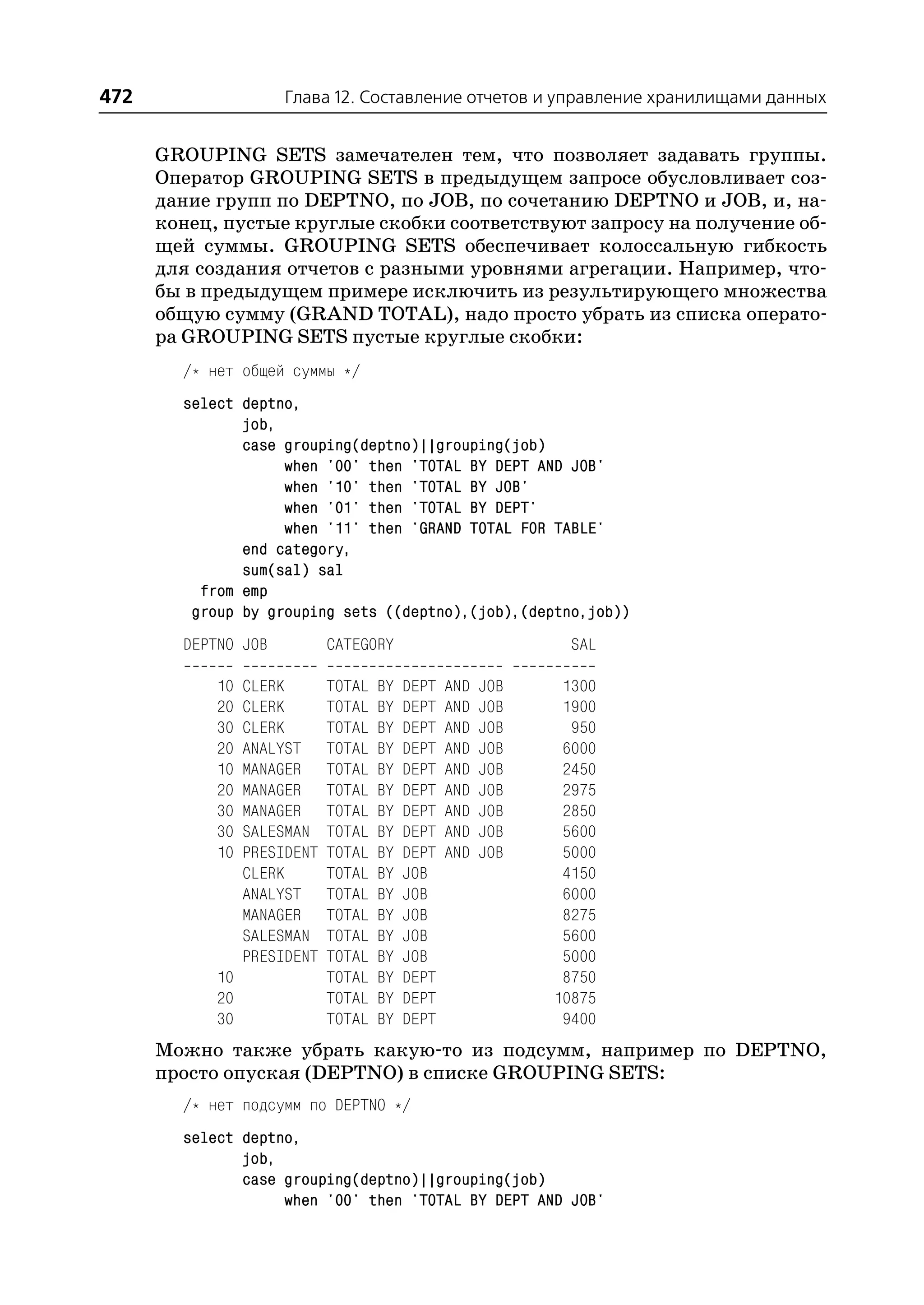 472                   Глава 12. Составление отчетов и управление хранилищами данных


      GROUPING SETS замечателен тем, что позволяет задавать группы.
      Оператор GROUPING SETS в предыдущем запросе обусловливает соз
      дание групп по DEPTNO, по JOB, по сочетанию DEPTNO и JOB, и, на
      конец, пустые круглые скобки соответствуют запросу на получение об
      щей суммы. GROUPING SETS обеспечивает колоссальную гибкость
      для создания отчетов с разными уровнями агрегации. Например, что
      бы в предыдущем примере исключить из результирующего множества
      общую сумму (GRAND TOTAL), надо просто убрать из списка операто
      ра GROUPING SETS пустые круглые скобки:
        /* нет общей суммы */
        select deptno,
               job,
               case grouping(deptno)||grouping(job)
                    when '00' then 'TOTAL BY DEPT AND JOB'
                    when '10' then 'TOTAL BY JOB'
                    when '01' then 'TOTAL BY DEPT'
                    when '11' then 'GRAND TOTAL FOR TABLE'
               end category,
               sum(sal) sal
          from emp
         group by grouping sets ((deptno),(job),(deptno,job))
        DEPTNO JOB           CATEGORY                         SAL

            10   CLERK       TOTAL   BY   DEPT   AND   JOB    1300
            20   CLERK       TOTAL   BY   DEPT   AND   JOB    1900
            30   CLERK       TOTAL   BY   DEPT   AND   JOB     950
            20   ANALYST     TOTAL   BY   DEPT   AND   JOB    6000
            10   MANAGER     TOTAL   BY   DEPT   AND   JOB    2450
            20   MANAGER     TOTAL   BY   DEPT   AND   JOB    2975
            30   MANAGER     TOTAL   BY   DEPT   AND   JOB    2850
            30   SALESMAN    TOTAL   BY   DEPT   AND   JOB    5600
            10   PRESIDENT   TOTAL   BY   DEPT   AND   JOB    5000
                 CLERK       TOTAL   BY   JOB                 4150
                 ANALYST     TOTAL   BY   JOB                 6000
                 MANAGER     TOTAL   BY   JOB                 8275
                 SALESMAN    TOTAL   BY   JOB                 5600
                 PRESIDENT   TOTAL   BY   JOB                 5000
            10               TOTAL   BY   DEPT                8750
            20               TOTAL   BY   DEPT               10875
            30               TOTAL   BY   DEPT                9400
      Можно также убрать какую то из подсумм, например по DEPTNO,
      просто опуская (DEPTNO) в списке GROUPING SETS:
        /* нет подсумм по DEPTNO */
        select deptno,
               job,
               case grouping(deptno)||grouping(job)
                    when '00' then 'TOTAL BY DEPT AND JOB'
 