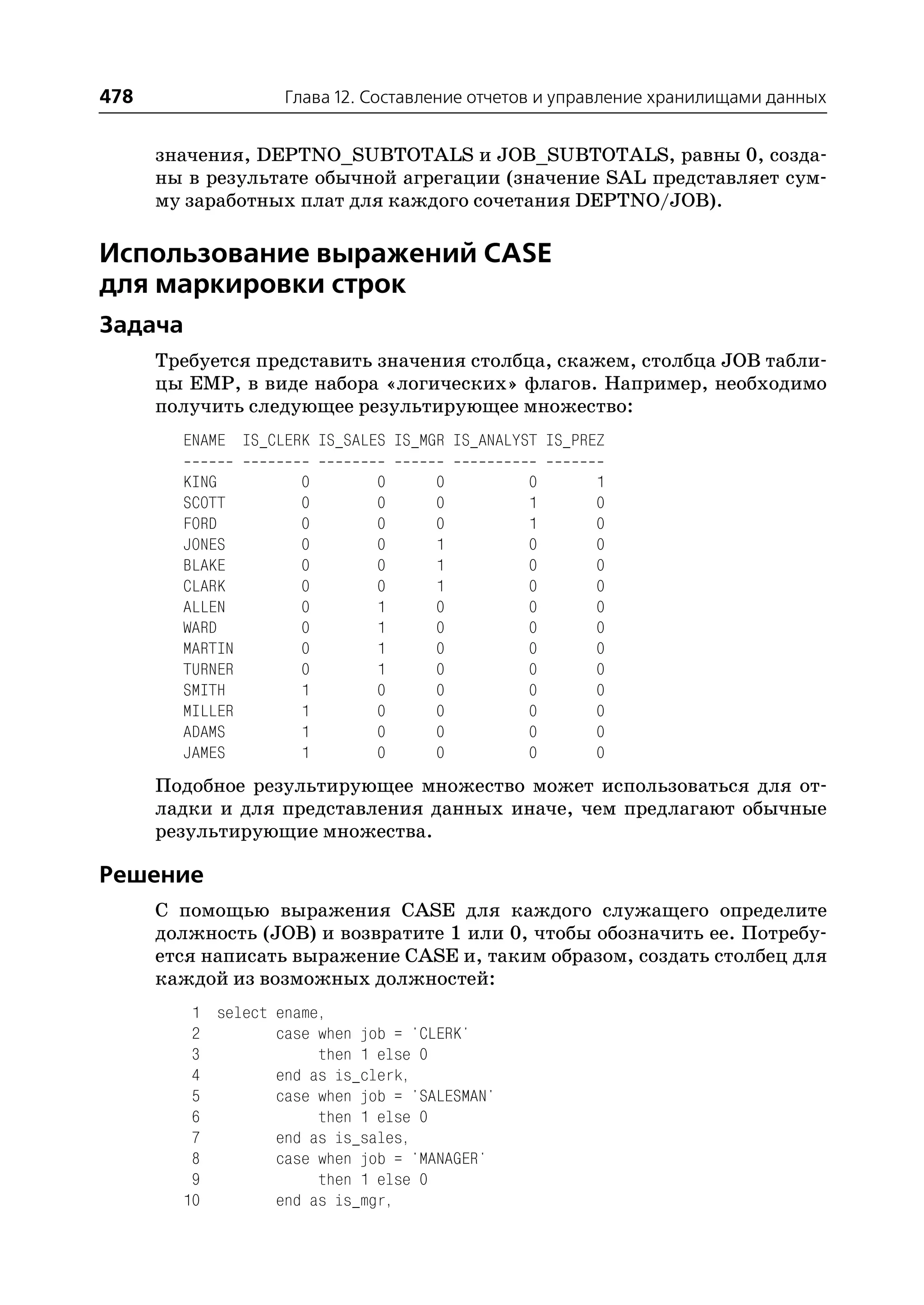 478                Глава 12. Составление отчетов и управление хранилищами данных


      значения, DEPTNO_SUBTOTALS и JOB_SUBTOTALS, равны 0, созда
      ны в результате обычной агрегации (значение SAL представляет сум
      му заработных плат для каждого сочетания DEPTNO/JOB).

Использование выражений CASE
для маркировки строк
Задача
      Требуется представить значения столбца, скажем, столбца JOB табли
      цы EMP, в виде набора «логических» флагов. Например, необходимо
      получить следующее результирующее множество:
        ENAME IS_CLERK IS_SALES IS_MGR IS_ANALYST IS_PREZ

        KING         0        0      0          0       1
        SCOTT        0        0      0          1       0
        FORD         0        0      0          1       0
        JONES        0        0      1          0       0
        BLAKE        0        0      1          0       0
        CLARK        0        0      1          0       0
        ALLEN        0        1      0          0       0
        WARD         0        1      0          0       0
        MARTIN       0        1      0          0       0
        TURNER       0        1      0          0       0
        SMITH        1        0      0          0       0
        MILLER       1        0      0          0       0
        ADAMS        1        0      0          0       0
        JAMES        1        0      0          0       0
      Подобное результирующее множество может использоваться для от
      ладки и для представления данных иначе, чем предлагают обычные
      результирующие множества.

Решение
      С помощью выражения CASE для каждого служащего определите
      должность (JOB) и возвратите 1 или 0, чтобы обозначить ее. Потребу
      ется написать выражение CASE и, таким образом, создать столбец для
      каждой из возможных должностей:
         1 select ename,
         2        case when job = 'CLERK'
         3             then 1 else 0
         4        end as is_clerk,
         5        case when job = 'SALESMAN'
         6             then 1 else 0
         7        end as is_sales,
         8        case when job = 'MANAGER'
         9             then 1 else 0
        10        end as is_mgr,
 