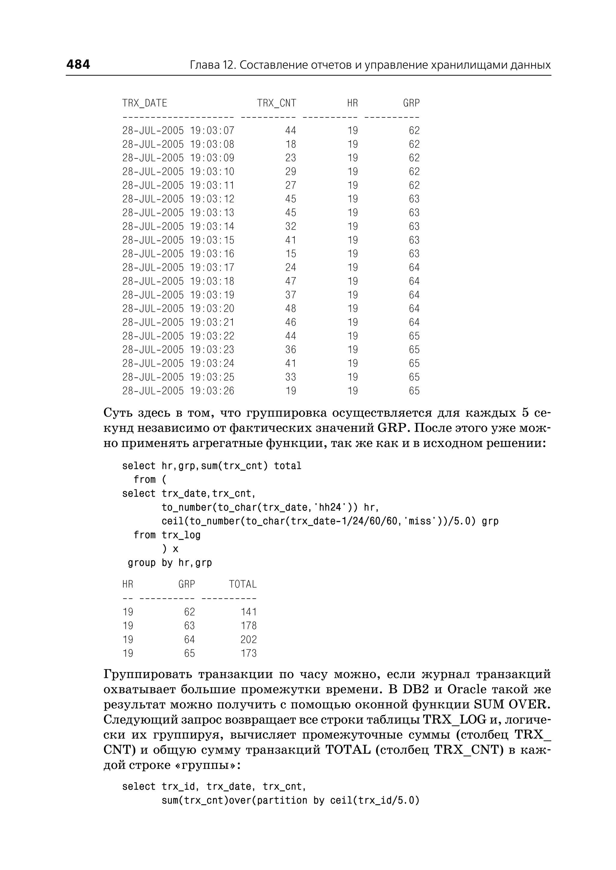 484                        Глава 12. Составление отчетов и управление хранилищами данных


        TRX_DATE                       TRX_CNT       HR        GRP

        28   JUL   2005   19:03:07         44        19         62
        28   JUL   2005   19:03:08         18        19         62
        28   JUL   2005   19:03:09         23        19         62
        28   JUL   2005   19:03:10         29        19         62
        28   JUL   2005   19:03:11         27        19         62
        28   JUL   2005   19:03:12         45        19         63
        28   JUL   2005   19:03:13         45        19         63
        28   JUL   2005   19:03:14         32        19         63
        28   JUL   2005   19:03:15         41        19         63
        28   JUL   2005   19:03:16         15        19         63
        28   JUL   2005   19:03:17         24        19         64
        28   JUL   2005   19:03:18         47        19         64
        28   JUL   2005   19:03:19         37        19         64
        28   JUL   2005   19:03:20         48        19         64
        28   JUL   2005   19:03:21         46        19         64
        28   JUL   2005   19:03:22         44        19         65
        28   JUL   2005   19:03:23         36        19         65
        28   JUL   2005   19:03:24         41        19         65
        28   JUL   2005   19:03:25         33        19         65
        28   JUL   2005   19:03:26         19        19         65
      Суть здесь в том, что группировка осуществляется для каждых 5 се
      кунд независимо от фактических значений GRP. После этого уже мож
      но применять агрегатные функции, так же как и в исходном решении:
        select hr,grp,sum(trx_cnt) total
          from (
        select trx_date,trx_cnt,
               to_number(to_char(trx_date,'hh24')) hr,
               ceil(to_number(to_char(trx_date 1/24/60/60,'miss'))/5.0) grp
          from trx_log
               ) x
         group by hr,grp
        HR           GRP         TOTAL

        19                62         141
        19                63         178
        19                64         202
        19                65         173
      Группировать транзакции по часу можно, если журнал транзакций
      охватывает большие промежутки времени. В DB2 и Oracle такой же
      результат можно получить с помощью оконной функции SUM OVER.
      Следующий запрос возвращает все строки таблицы TRX_LOG и, логиче
      ски их группируя, вычисляет промежуточные суммы (столбец TRX_
      CNT) и общую сумму транзакций TOTAL (столбец TRX_CNT) в каж
      дой строке «группы»:
        select trx_id, trx_date, trx_cnt,
               sum(trx_cnt)over(partition by ceil(trx_id/5.0)
 