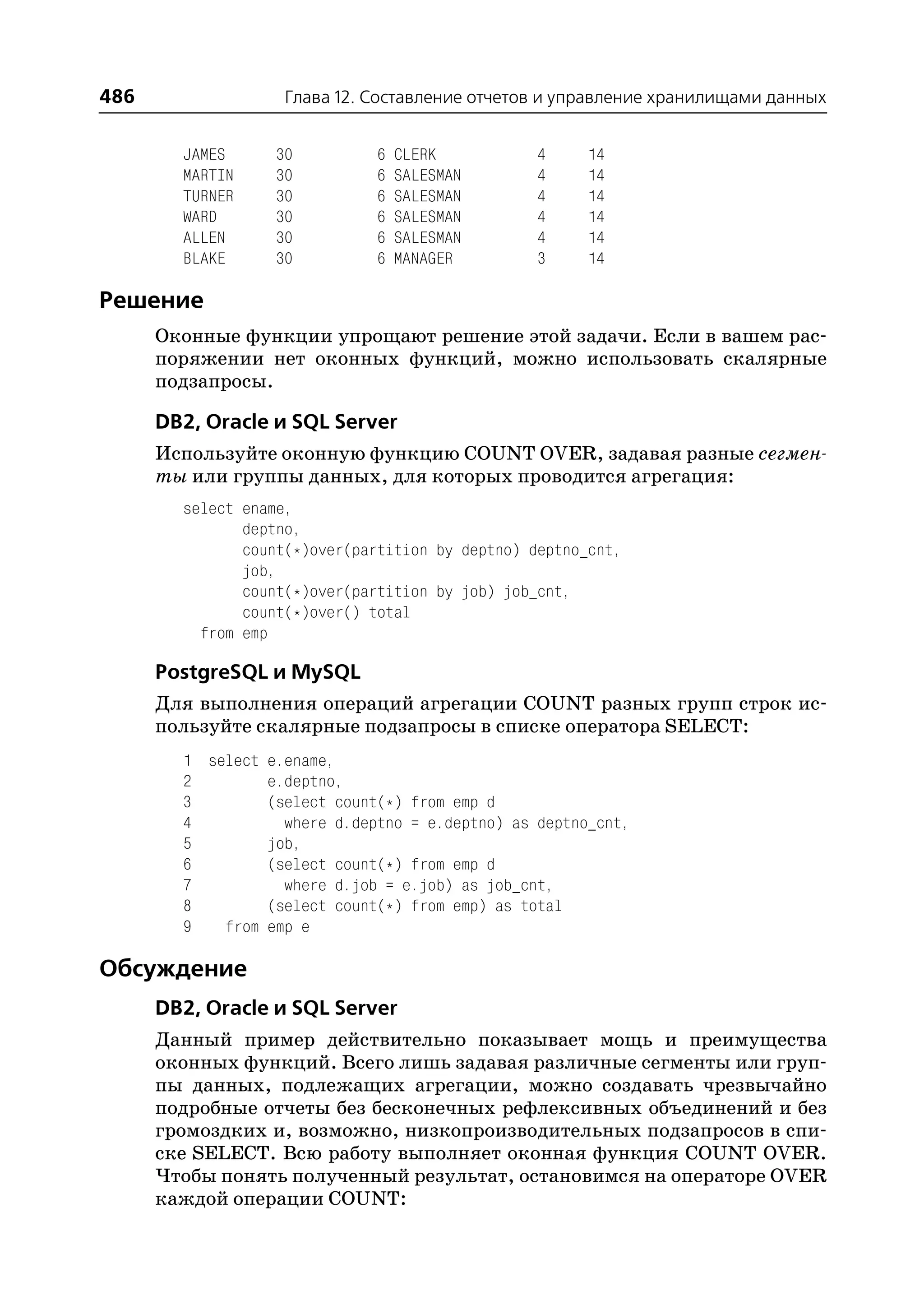 486                 Глава 12. Составление отчетов и управление хранилищами данных


        JAMES      30          6   CLERK          4    14
        MARTIN     30          6   SALESMAN       4    14
        TURNER     30          6   SALESMAN       4    14
        WARD       30          6   SALESMAN       4    14
        ALLEN      30          6   SALESMAN       4    14
        BLAKE      30          6   MANAGER        3    14

Решение
      Оконные функции упрощают решение этой задачи. Если в вашем рас
      поряжении нет оконных функций, можно использовать скалярные
      подзапросы.

      DB2, Oracle и SQL Server
      Используйте оконную функцию COUNT OVER, задавая разные сегмен
      ты или группы данных, для которых проводится агрегация:
        select ename,
               deptno,
               count(*)over(partition by deptno) deptno_cnt,
               job,
               count(*)over(partition by job) job_cnt,
               count(*)over() total
          from emp

      PostgreSQL и MySQL
      Для выполнения операций агрегации COUNT разных групп строк ис
      пользуйте скалярные подзапросы в списке оператора SELECT:
        1 select e.ename,
        2        e.deptno,
        3        (select count(*) from emp d
        4          where d.deptno = e.deptno) as deptno_cnt,
        5        job,
        6        (select count(*) from emp d
        7          where d.job = e.job) as job_cnt,
        8        (select count(*) from emp) as total
        9   from emp e

Обсуждение
      DB2, Oracle и SQL Server
      Данный пример действительно показывает мощь и преимущества
      оконных функций. Всего лишь задавая различные сегменты или груп
      пы данных, подлежащих агрегации, можно создавать чрезвычайно
      подробные отчеты без бесконечных рефлексивных объединений и без
      громоздких и, возможно, низкопроизводительных подзапросов в спи
      ске SELECT. Всю работу выполняет оконная функция COUNT OVER.
      Чтобы понять полученный результат, остановимся на операторе OVER
      каждой операции COUNT:
 