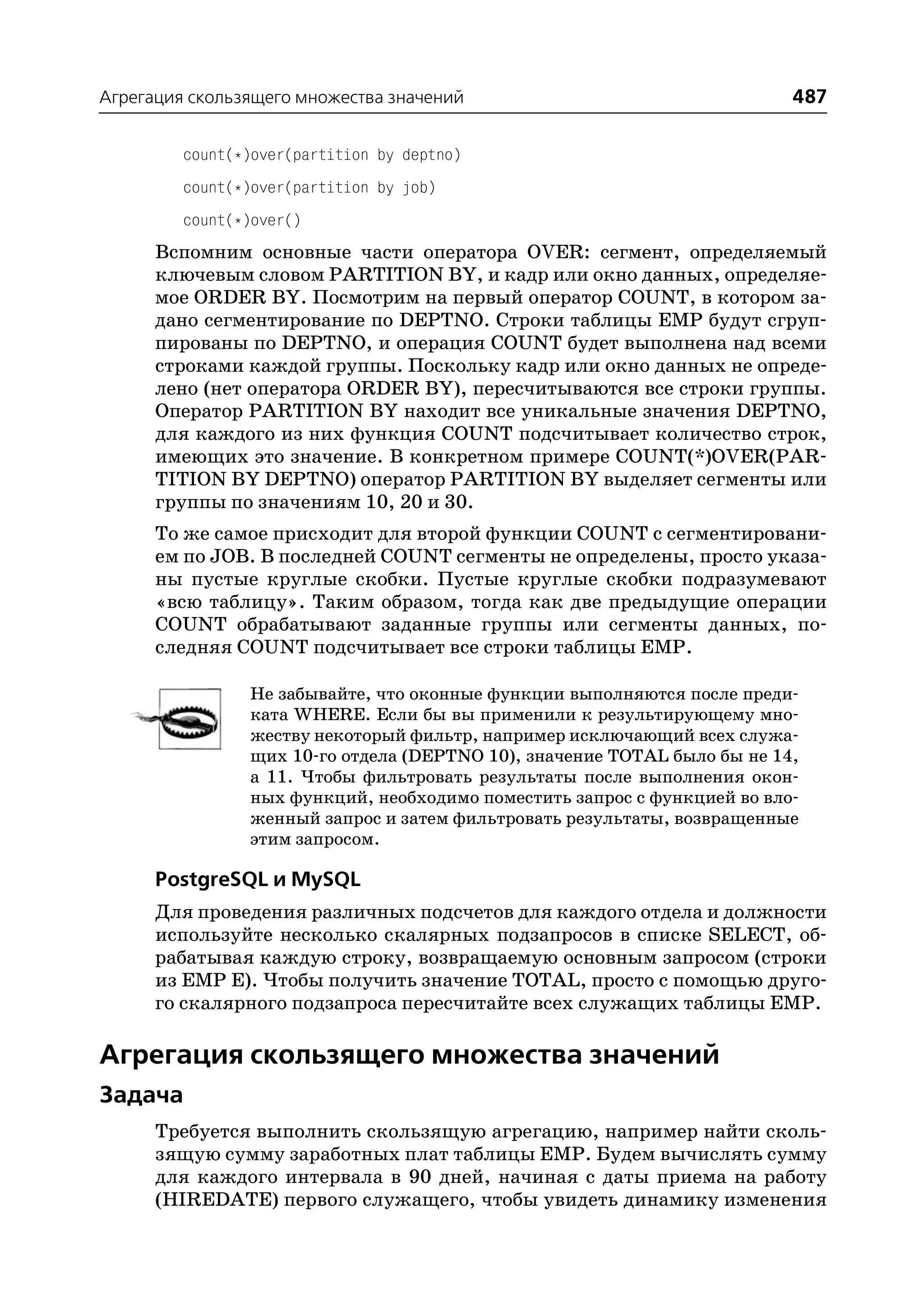 Агрегация скользящего множества значений                                  487

         count(*)over(partition by deptno)
         count(*)over(partition by job)
         count(*)over()
      Вспомним основные части оператора OVER: сегмент, определяемый
      ключевым словом PARTITION BY, и кадр или окно данных, определяе
      мое ORDER BY. Посмотрим на первый оператор COUNT, в котором за
      дано сегментирование по DEPTNO. Строки таблицы EMP будут сгруп
      пированы по DEPTNO, и операция COUNT будет выполнена над всеми
      строками каждой группы. Поскольку кадр или окно данных не опреде
      лено (нет оператора ORDER BY), пересчитываются все строки группы.
      Оператор PARTITION BY находит все уникальные значения DEPTNO,
      для каждого из них функция COUNT подсчитывает количество строк,
      имеющих это значение. В конкретном примере COUNT(*)OVER(PAR
      TITION BY DEPTNO) оператор PARTITION BY выделяет сегменты или
      группы по значениям 10, 20 и 30.
      То же самое присходит для второй функции COUNT с сегментировани
      ем по JOB. В последней COUNT сегменты не определены, просто указа
      ны пустые круглые скобки. Пустые круглые скобки подразумевают
      «всю таблицу». Таким образом, тогда как две предыдущие операции
      COUNT обрабатывают заданные группы или сегменты данных, по
      следняя COUNT подсчитывает все строки таблицы EMP.

                Не забывайте, что оконные функции выполняются после преди
                ката WHERE. Если бы вы применили к результирующему мно
                жеству некоторый фильтр, например исключающий всех служа
                щих 10 го отдела (DEPTNO 10), значение TOTAL было бы не 14,
                а 11. Чтобы фильтровать результаты после выполнения окон
                ных функций, необходимо поместить запрос с функцией во вло
                женный запрос и затем фильтровать результаты, возвращенные
                этим запросом.

      PostgreSQL и MySQL
      Для проведения различных подсчетов для каждого отдела и должности
      используйте несколько скалярных подзапросов в списке SELECT, об
      рабатывая каждую строку, возвращаемую основным запросом (строки
      из EMP E). Чтобы получить значение TOTAL, просто с помощью друго
      го скалярного подзапроса пересчитайте всех служащих таблицы EMP.

Агрегация скользящего множества значений
Задача
      Требуется выполнить скользящую агрегацию, например найти сколь
      зящую сумму заработных плат таблицы EMP. Будем вычислять сумму
      для каждого интервала в 90 дней, начиная с даты приема на работу
      (HIREDATE) первого служащего, чтобы увидеть динамику изменения
 