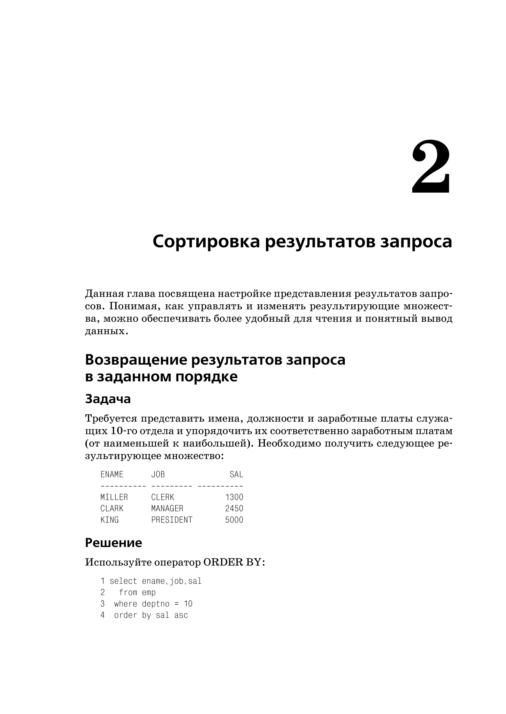 2
             Сортировка результатов запроса

Данная глава посвящена настройке представления результатов запро
сов. Понимая, как управлять и изменять результирующие множест
ва, можно обеспечивать более удобный для чтения и понятный вывод
данных.

Возвращение результатов запроса
в заданном порядке
Задача
Требуется представить имена, должности и заработные платы служа
щих 10 го отдела и упорядочить их соответственно заработным платам
(от наименьшей к наибольшей). Необходимо получить следующее ре
зультирующее множество:
  ENAME      JOB            SAL

  MILLER     CLERK         1300
  CLARK      MANAGER       2450
  KING       PRESIDENT     5000

Решение
Используйте оператор ORDER BY:
  1 select ename,job,sal
  2 from emp
  3 where deptno = 10
  4 order by sal asc
 
