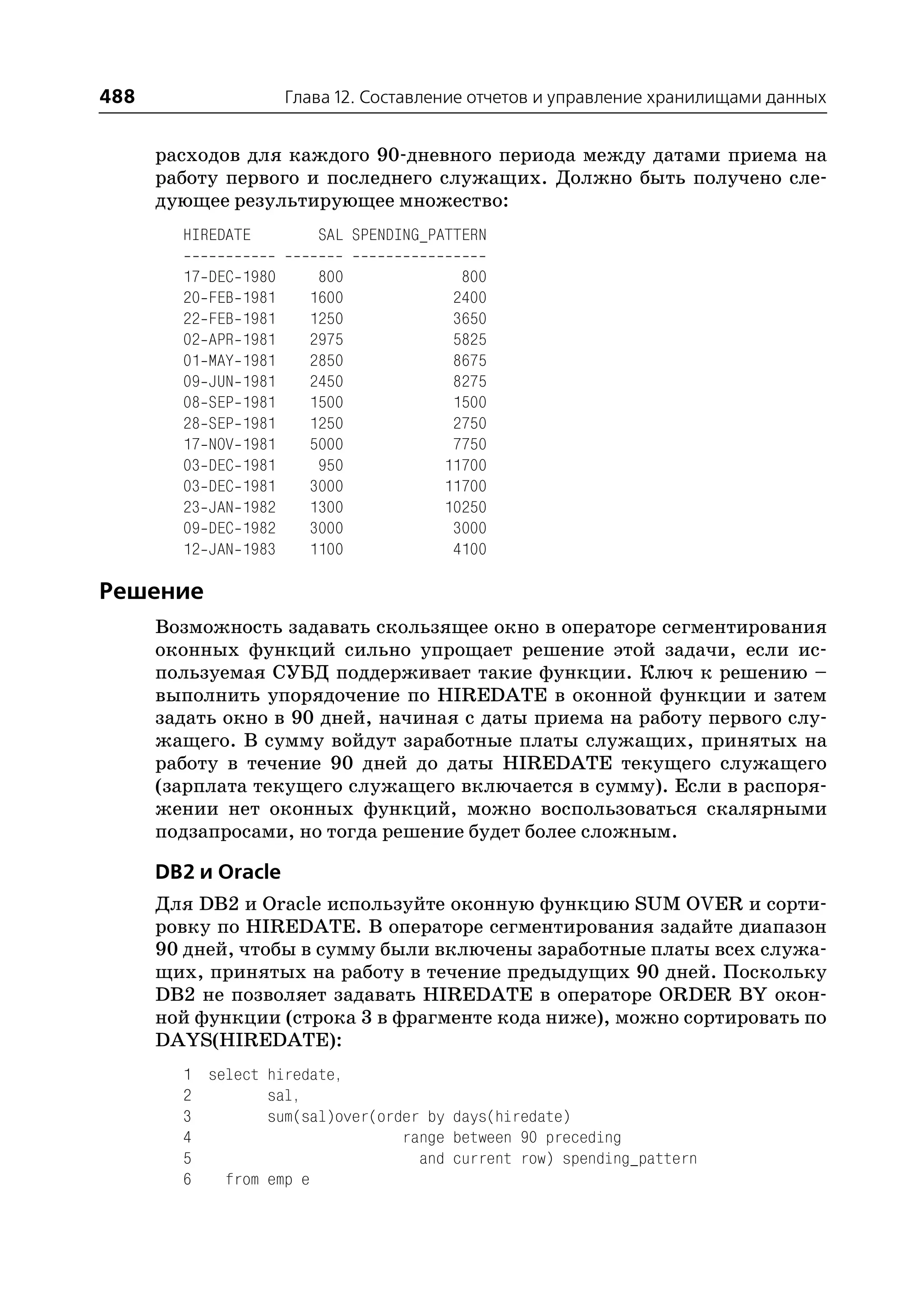 488                       Глава 12. Составление отчетов и управление хранилищами данных


      расходов для каждого 90 дневного периода между датами приема на
      работу первого и последнего служащих. Должно быть получено сле
      дующее результирующее множество:
        HIREDATE             SAL SPENDING_PATTERN

        17   DEC   1980      800             800
        20   FEB   1981     1600            2400
        22   FEB   1981     1250            3650
        02   APR   1981     2975            5825
        01   MAY   1981     2850            8675
        09   JUN   1981     2450            8275
        08   SEP   1981     1500            1500
        28   SEP   1981     1250            2750
        17   NOV   1981     5000            7750
        03   DEC   1981      950           11700
        03   DEC   1981     3000           11700
        23   JAN   1982     1300           10250
        09   DEC   1982     3000            3000
        12   JAN   1983     1100            4100

Решение
      Возможность задавать скользящее окно в операторе сегментирования
      оконных функций сильно упрощает решение этой задачи, если ис
      пользуемая СУБД поддерживает такие функции. Ключ к решению –
      выполнить упорядочение по HIREDATE в оконной функции и затем
      задать окно в 90 дней, начиная с даты приема на работу первого слу
      жащего. В сумму войдут заработные платы служащих, принятых на
      работу в течение 90 дней до даты HIREDATE текущего служащего
      (зарплата текущего служащего включается в сумму). Если в распоря
      жении нет оконных функций, можно воспользоваться скалярными
      подзапросами, но тогда решение будет более сложным.

      DB2 и Oracle
      Для DB2 и Oracle используйте оконную функцию SUM OVER и сорти
      ровку по HIREDATE. В операторе сегментирования задайте диапазон
      90 дней, чтобы в сумму были включены заработные платы всех служа
      щих, принятых на работу в течение предыдущих 90 дней. Поскольку
      DB2 не позволяет задавать HIREDATE в операторе ORDER BY окон
      ной функции (строка 3 в фрагменте кода ниже), можно сортировать по
      DAYS(HIREDATE):
        1 select hiredate,
        2        sal,
        3        sum(sal)over(order by days(hiredate)
        4                        range between 90 preceding
        5                          and current row) spending_pattern
        6   from emp e
 
