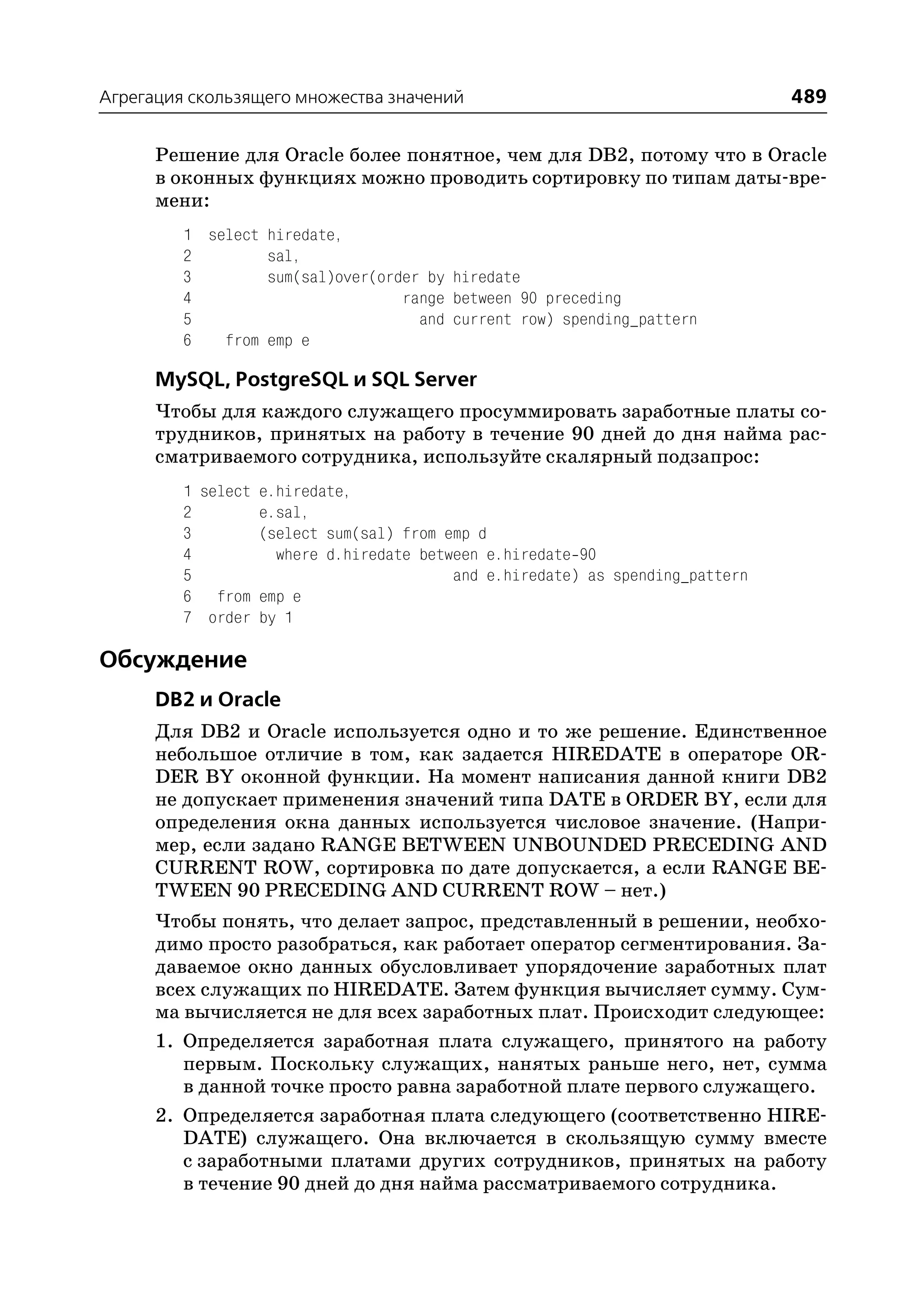 Агрегация скользящего множества значений                                       489

      Решение для Oracle более понятное, чем для DB2, потому что в Oracle
      в оконных функциях можно проводить сортировку по типам даты вре
      мени:
         1 select hiredate,
         2        sal,
         3        sum(sal)over(order by hiredate
         4                        range between 90 preceding
         5                          and current row) spending_pattern
         6   from emp e

      MySQL, PostgreSQL и SQL Server
      Чтобы для каждого служащего просуммировать заработные платы со
      трудников, принятых на работу в течение 90 дней до дня найма рас
      сматриваемого сотрудника, используйте скалярный подзапрос:
         1 select e.hiredate,
         2        e.sal,
         3        (select sum(sal) from emp d
         4          where d.hiredate between e.hiredate 90
         5                               and e.hiredate) as spending_pattern
         6 from emp e
         7 order by 1

Обсуждение
      DB2 и Oracle
      Для DB2 и Oracle используется одно и то же решение. Единственное
      небольшое отличие в том, как задается HIREDATE в операторе OR
      DER BY оконной функции. На момент написания данной книги DB2
      не допускает применения значений типа DATE в ORDER BY, если для
      определения окна данных используется числовое значение. (Напри
      мер, если задано RANGE BETWEEN UNBOUNDED PRECEDING AND
      CURRENT ROW, сортировка по дате допускается, а если RANGE BE
      TWEEN 90 PRECEDING AND CURRENT ROW – нет.)
      Чтобы понять, что делает запрос, представленный в решении, необхо
      димо просто разобраться, как работает оператор сегментирования. За
      даваемое окно данных обусловливает упорядочение заработных плат
      всех служащих по HIREDATE. Затем функция вычисляет сумму. Сум
      ма вычисляется не для всех заработных плат. Происходит следующее:
      1. Определяется заработная плата служащего, принятого на работу
         первым. Поскольку служащих, нанятых раньше него, нет, сумма
         в данной точке просто равна заработной плате первого служащего.
      2. Определяется заработная плата следующего (соответственно HIRE
         DATE) служащего. Она включается в скользящую сумму вместе
         с заработными платами других сотрудников, принятых на работу
         в течение 90 дней до дня найма рассматриваемого сотрудника.
 