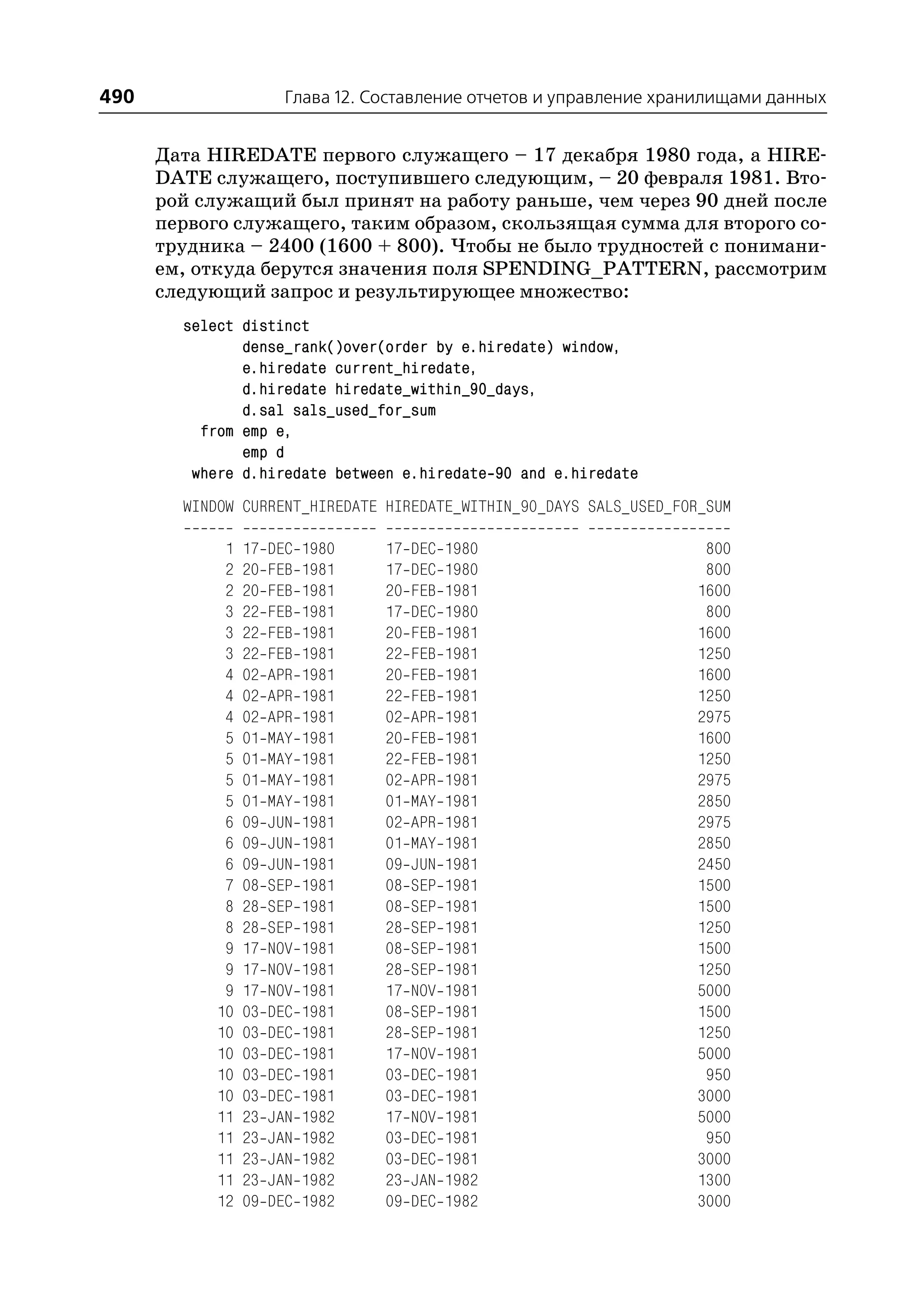490                     Глава 12. Составление отчетов и управление хранилищами данных


      Дата HIREDATE первого служащего – 17 декабря 1980 года, а HIRE
      DATE служащего, поступившего следующим, – 20 февраля 1981. Вто
      рой служащий был принят на работу раньше, чем через 90 дней после
      первого служащего, таким образом, скользящая сумма для второго со
      трудника – 2400 (1600 + 800). Чтобы не было трудностей с понимани
      ем, откуда берутся значения поля SPENDING_PATTERN, рассмотрим
      следующий запрос и результирующее множество:
        select distinct
               dense_rank()over(order by e.hiredate) window,
               e.hiredate current_hiredate,
               d.hiredate hiredate_within_90_days,
               d.sal sals_used_for_sum
          from emp e,
               emp d
         where d.hiredate between e.hiredate 90 and e.hiredate
        WINDOW CURRENT_HIREDATE HIREDATE_WITHIN_90_DAYS SALS_USED_FOR_SUM

             1   17   DEC   1980   17   DEC   1980                     800
             2   20   FEB   1981   17   DEC   1980                     800
             2   20   FEB   1981   20   FEB   1981                    1600
             3   22   FEB   1981   17   DEC   1980                     800
             3   22   FEB   1981   20   FEB   1981                    1600
             3   22   FEB   1981   22   FEB   1981                    1250
             4   02   APR   1981   20   FEB   1981                    1600
             4   02   APR   1981   22   FEB   1981                    1250
             4   02   APR   1981   02   APR   1981                    2975
             5   01   MAY   1981   20   FEB   1981                    1600
             5   01   MAY   1981   22   FEB   1981                    1250
             5   01   MAY   1981   02   APR   1981                    2975
             5   01   MAY   1981   01   MAY   1981                    2850
             6   09   JUN   1981   02   APR   1981                    2975
             6   09   JUN   1981   01   MAY   1981                    2850
             6   09   JUN   1981   09   JUN   1981                    2450
             7   08   SEP   1981   08   SEP   1981                    1500
             8   28   SEP   1981   08   SEP   1981                    1500
             8   28   SEP   1981   28   SEP   1981                    1250
             9   17   NOV   1981   08   SEP   1981                    1500
             9   17   NOV   1981   28   SEP   1981                    1250
             9   17   NOV   1981   17   NOV   1981                    5000
            10   03   DEC   1981   08   SEP   1981                    1500
            10   03   DEC   1981   28   SEP   1981                    1250
            10   03   DEC   1981   17   NOV   1981                    5000
            10   03   DEC   1981   03   DEC   1981                     950
            10   03   DEC   1981   03   DEC   1981                    3000
            11   23   JAN   1982   17   NOV   1981                    5000
            11   23   JAN   1982   03   DEC   1981                     950
            11   23   JAN   1982   03   DEC   1981                    3000
            11   23   JAN   1982   23   JAN   1982                    1300
            12   09   DEC   1982   09   DEC   1982                    3000
 