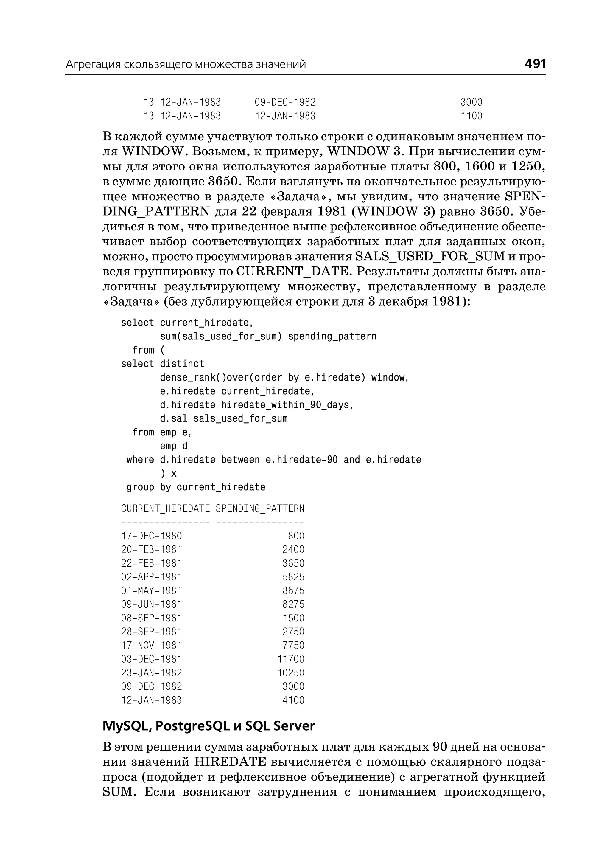 Агрегация скользящего множества значений                                 491

               13 12 JAN 1983   09 DEC 1982                       3000
               13 12 JAN 1983   12 JAN 1983                       1100
      В каждой сумме участвуют только строки с одинаковым значением по
      ля WINDOW. Возьмем, к примеру, WINDOW 3. При вычислении сум
      мы для этого окна используются заработные платы 800, 1600 и 1250,
      в сумме дающие 3650. Если взглянуть на окончательное результирую
      щее множество в разделе «Задача», мы увидим, что значение SPEN
      DING_PATTERN для 22 февраля 1981 (WINDOW 3) равно 3650. Убе
      диться в том, что приведенное выше рефлексивное объединение обеспе
      чивает выбор соответствующих заработных плат для заданных окон,
      можно, просто просуммировав значения SALS_USED_FOR_SUM и про
      ведя группировку по CURRENT_DATE. Результаты должны быть ана
      логичны результирующему множеству, представленному в разделе
      «Задача» (без дублирующейся строки для 3 декабря 1981):
         select current_hiredate,
                sum(sals_used_for_sum) spending_pattern
           from (
         select distinct
                dense_rank()over(order by e.hiredate) window,
                e.hiredate current_hiredate,
                d.hiredate hiredate_within_90_days,
                d.sal sals_used_for_sum
           from emp e,
                emp d
          where d.hiredate between e.hiredate 90 and e.hiredate
                ) x
          group by current_hiredate
         CURRENT_HIREDATE SPENDING_PATTERN

         17   DEC   1980               800
         20   FEB   1981              2400
         22   FEB   1981              3650
         02   APR   1981              5825
         01   MAY   1981              8675
         09   JUN   1981              8275
         08   SEP   1981              1500
         28   SEP   1981              2750
         17   NOV   1981              7750
         03   DEC   1981             11700
         23   JAN   1982             10250
         09   DEC   1982              3000
         12   JAN   1983              4100

      MySQL, PostgreSQL и SQL Server
      В этом решении сумма заработных плат для каждых 90 дней на основа
      нии значений HIREDATE вычисляется с помощью скалярного подза
      проса (подойдет и рефлексивное объединение) с агрегатной функцией
      SUM. Если возникают затруднения с пониманием происходящего,
 