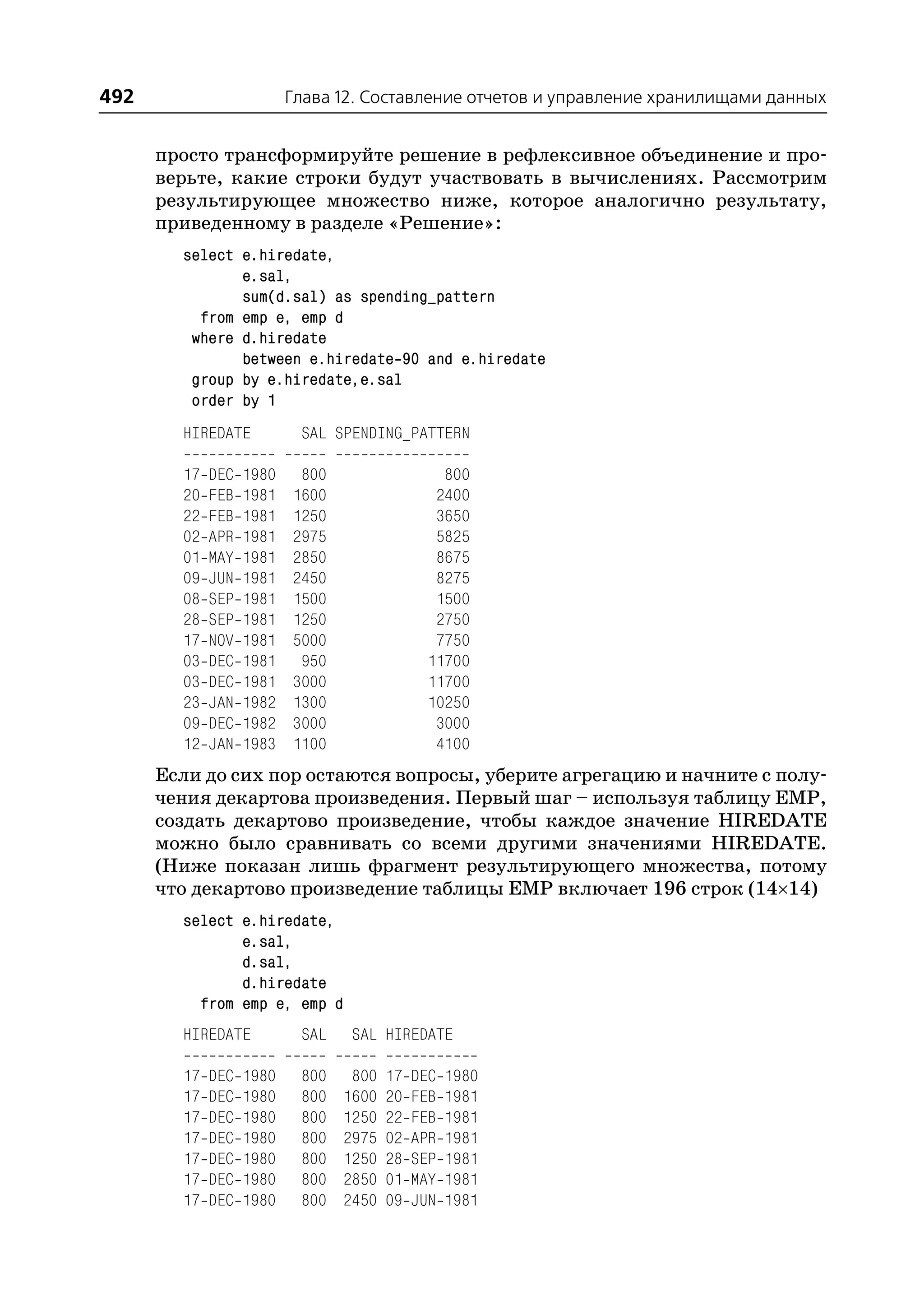 492                       Глава 12. Составление отчетов и управление хранилищами данных


      просто трансформируйте решение в рефлексивное объединение и про
      верьте, какие строки будут участвовать в вычислениях. Рассмотрим
      результирующее множество ниже, которое аналогично результату,
      приведенному в разделе «Решение»:
        select e.hiredate,
               e.sal,
               sum(d.sal) as spending_pattern
          from emp e, emp d
         where d.hiredate
               between e.hiredate 90 and e.hiredate
         group by e.hiredate,e.sal
         order by 1
        HIREDATE           SAL SPENDING_PATTERN

        17   DEC   1980    800                  800
        20   FEB   1981   1600                 2400
        22   FEB   1981   1250                 3650
        02   APR   1981   2975                 5825
        01   MAY   1981   2850                 8675
        09   JUN   1981   2450                 8275
        08   SEP   1981   1500                 1500
        28   SEP   1981   1250                 2750
        17   NOV   1981   5000                 7750
        03   DEC   1981    950                11700
        03   DEC   1981   3000                11700
        23   JAN   1982   1300                10250
        09   DEC   1982   3000                 3000
        12   JAN   1983   1100                 4100
      Если до сих пор остаются вопросы, уберите агрегацию и начните с полу
      чения декартова произведения. Первый шаг – используя таблицу EMP,
      создать декартово произведение, чтобы каждое значение HIREDATE
      можно было сравнивать со всеми другими значениями HIREDATE.
      (Ниже показан лишь фрагмент результирующего множества, потому
      что декартово произведение таблицы EMP включает 196 строк (14×14)
        select e.hiredate,
               e.sal,
               d.sal,
               d.hiredate
          from emp e, emp d
        HIREDATE           SAL    SAL HIREDATE

        17   DEC   1980    800    800   17   DEC   1980
        17   DEC   1980    800   1600   20   FEB   1981
        17   DEC   1980    800   1250   22   FEB   1981
        17   DEC   1980    800   2975   02   APR   1981
        17   DEC   1980    800   1250   28   SEP   1981
        17   DEC   1980    800   2850   01   MAY   1981
        17   DEC   1980    800   2450   09   JUN   1981
 