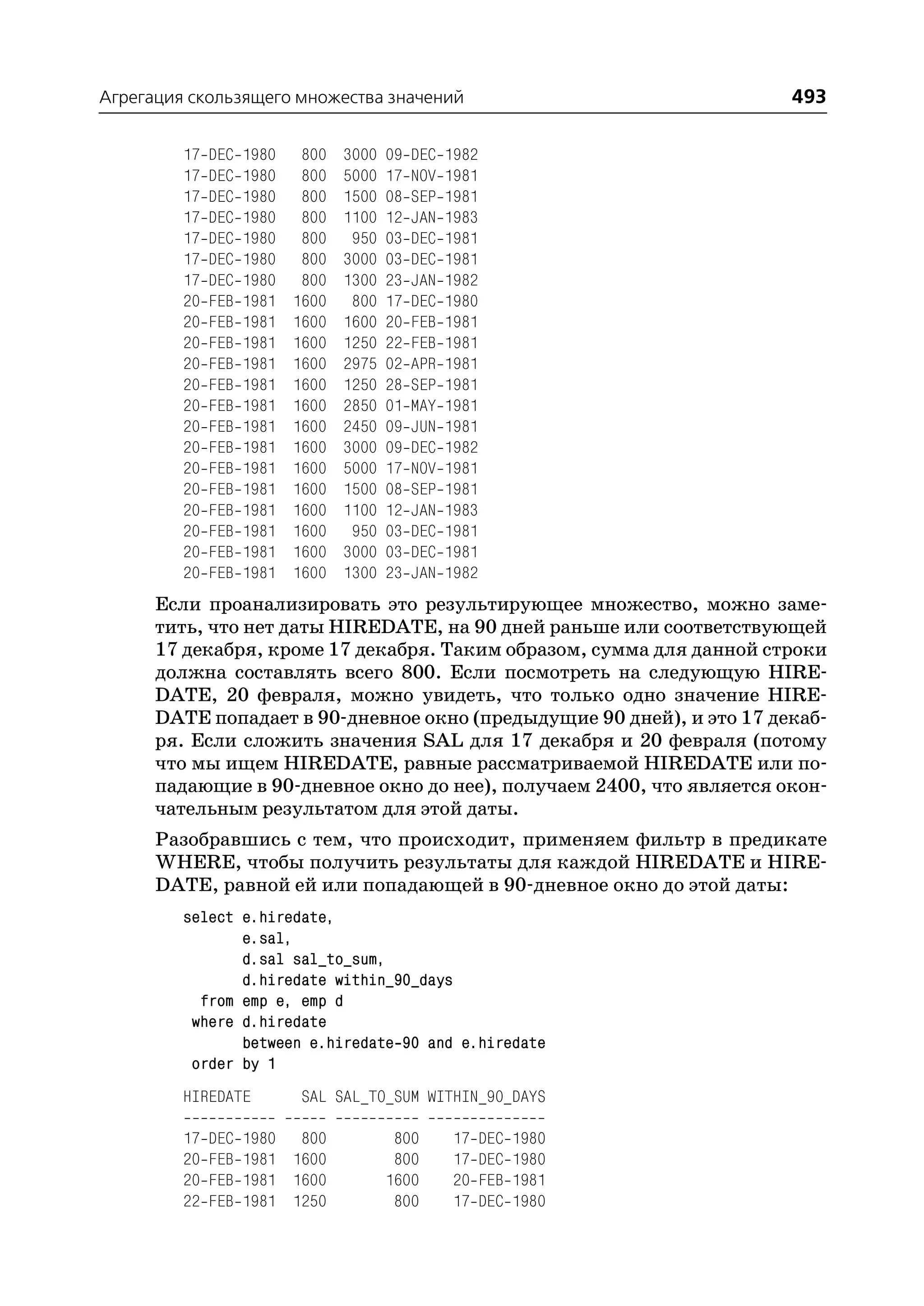 Агрегация скользящего множества значений                                493

         17   DEC   1980    800   3000   09   DEC   1982
         17   DEC   1980    800   5000   17   NOV   1981
         17   DEC   1980    800   1500   08   SEP   1981
         17   DEC   1980    800   1100   12   JAN   1983
         17   DEC   1980    800    950   03   DEC   1981
         17   DEC   1980    800   3000   03   DEC   1981
         17   DEC   1980    800   1300   23   JAN   1982
         20   FEB   1981   1600    800   17   DEC   1980
         20   FEB   1981   1600   1600   20   FEB   1981
         20   FEB   1981   1600   1250   22   FEB   1981
         20   FEB   1981   1600   2975   02   APR   1981
         20   FEB   1981   1600   1250   28   SEP   1981
         20   FEB   1981   1600   2850   01   MAY   1981
         20   FEB   1981   1600   2450   09   JUN   1981
         20   FEB   1981   1600   3000   09   DEC   1982
         20   FEB   1981   1600   5000   17   NOV   1981
         20   FEB   1981   1600   1500   08   SEP   1981
         20   FEB   1981   1600   1100   12   JAN   1983
         20   FEB   1981   1600    950   03   DEC   1981
         20   FEB   1981   1600   3000   03   DEC   1981
         20   FEB   1981   1600   1300   23   JAN   1982
      Если проанализировать это результирующее множество, можно заме
      тить, что нет даты HIREDATE, на 90 дней раньше или соответствующей
      17 декабря, кроме 17 декабря. Таким образом, сумма для данной строки
      должна составлять всего 800. Если посмотреть на следующую HIRE
      DATE, 20 февраля, можно увидеть, что только одно значение HIRE
      DATE попадает в 90 дневное окно (предыдущие 90 дней), и это 17 декаб
      ря. Если сложить значения SAL для 17 декабря и 20 февраля (потому
      что мы ищем HIREDATE, равные рассматриваемой HIREDATE или по
      падающие в 90 дневное окно до нее), получаем 2400, что является окон
      чательным результатом для этой даты.
      Разобравшись с тем, что происходит, применяем фильтр в предикате
      WHERE, чтобы получить результаты для каждой HIREDATE и HIRE
      DATE, равной ей или попадающей в 90 дневное окно до этой даты:
         select e.hiredate,
                e.sal,
                d.sal sal_to_sum,
                d.hiredate within_90_days
           from emp e, emp d
          where d.hiredate
                between e.hiredate 90 and e.hiredate
          order by 1
         HIREDATE           SAL SAL_TO_SUM WITHIN_90_DAYS

         17   DEC   1980 800              800        17    DEC   1980
         20   FEB   1981 1600             800        17    DEC   1980
         20   FEB   1981 1600            1600        20    FEB   1981
         22   FEB   1981 1250             800        17    DEC   1980
 