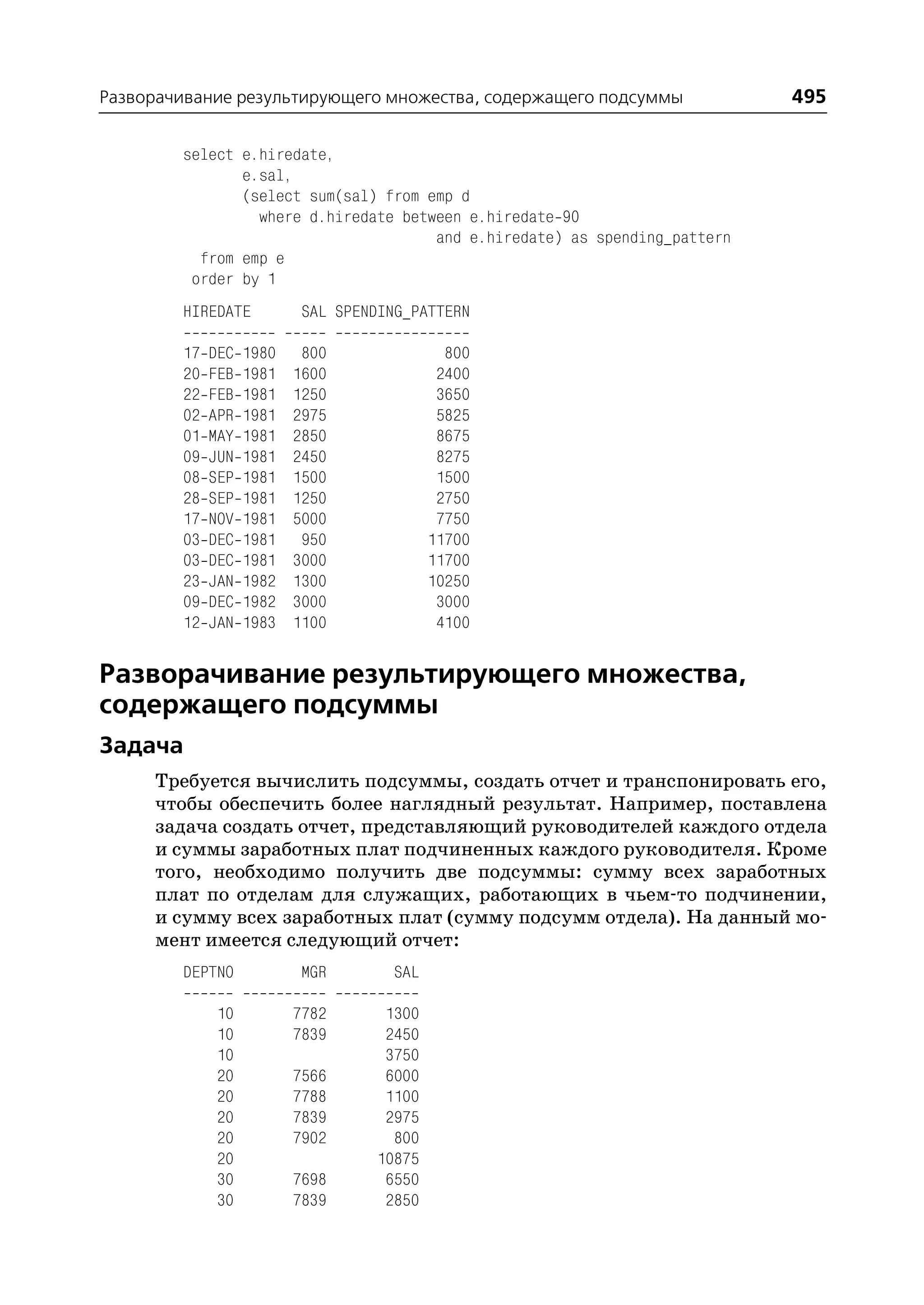 Разворачивание результирующего множества, содержащего подсуммы              495

        select e.hiredate,
               e.sal,
               (select sum(sal) from emp d
                 where d.hiredate between e.hiredate 90
                                      and e.hiredate) as spending_pattern
          from emp e
         order by 1
        HIREDATE           SAL SPENDING_PATTERN

        17   DEC   1980    800               800
        20   FEB   1981   1600              2400
        22   FEB   1981   1250              3650
        02   APR   1981   2975              5825
        01   MAY   1981   2850              8675
        09   JUN   1981   2450              8275
        08   SEP   1981   1500              1500
        28   SEP   1981   1250              2750
        17   NOV   1981   5000              7750
        03   DEC   1981    950             11700
        03   DEC   1981   3000             11700
        23   JAN   1982   1300             10250
        09   DEC   1982   3000              3000
        12   JAN   1983   1100              4100


Разворачивание результирующего множества,
содержащего подсуммы
Задача
     Требуется вычислить подсуммы, создать отчет и транспонировать его,
     чтобы обеспечить более наглядный результат. Например, поставлена
     задача создать отчет, представляющий руководителей каждого отдела
     и суммы заработных плат подчиненных каждого руководителя. Кроме
     того, необходимо получить две подсуммы: сумму всех заработных
     плат по отделам для служащих, работающих в чьем то подчинении,
     и сумму всех заработных плат (сумму подсумм отдела). На данный мо
     мент имеется следующий отчет:
        DEPTNO             MGR       SAL

              10          7782      1300
              10          7839      2450
              10                    3750
              20          7566      6000
              20          7788      1100
              20          7839      2975
              20          7902       800
              20                   10875
              30          7698      6550
              30          7839      2850
 