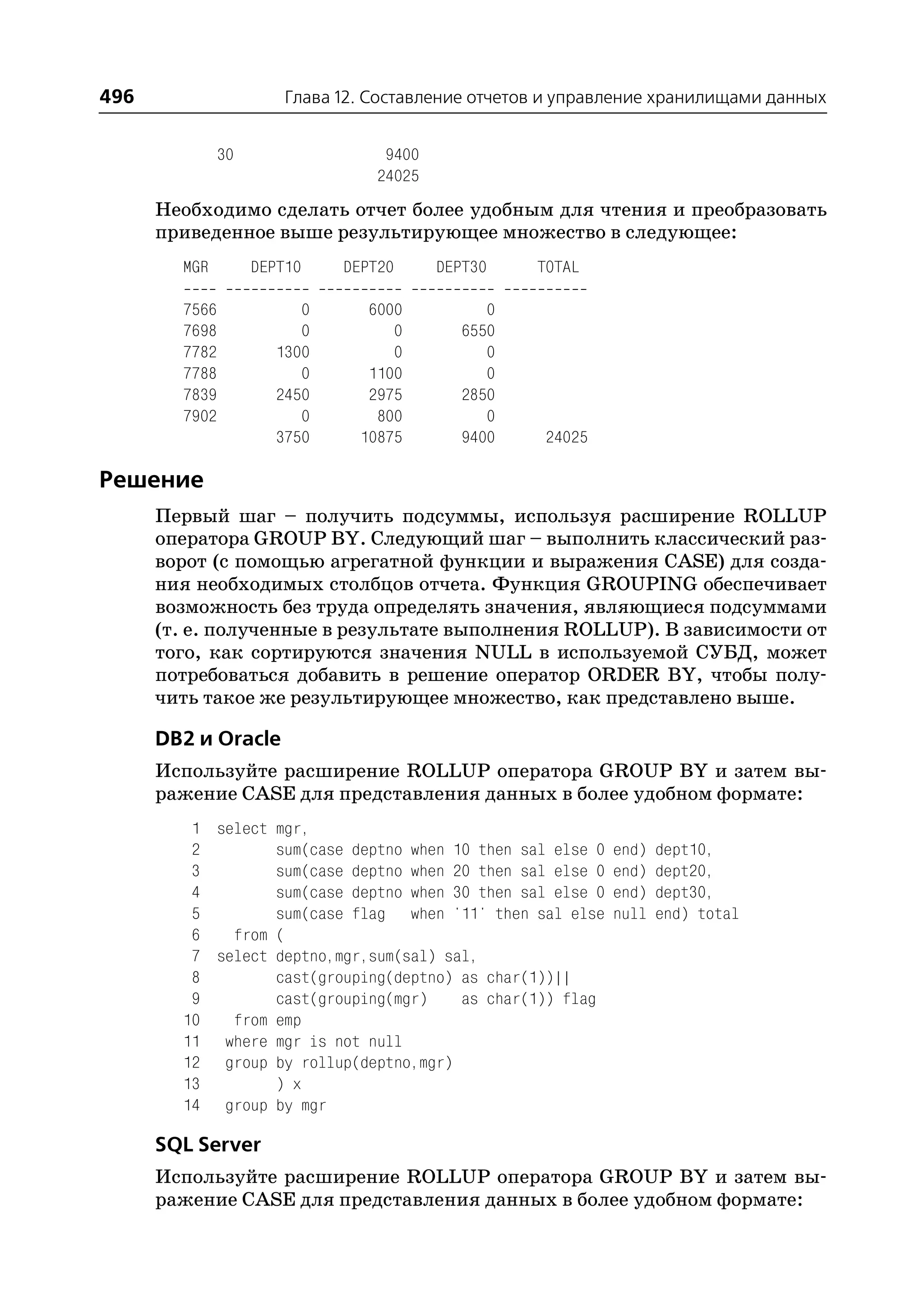 496                     Глава 12. Составление отчетов и управление хранилищами данных


               30                  9400
                                  24025
      Необходимо сделать отчет более удобным для чтения и преобразовать
      приведенное выше результирующее множество в следующее:
        MGR         DEPT10    DEPT20      DEPT30    TOTAL

        7566              0      6000           0
        7698              0         0        6550
        7782           1300         0           0
        7788              0      1100           0
        7839           2450      2975        2850
        7902              0       800           0
                       3750     10875        9400    24025

Решение
      Первый шаг – получить подсуммы, используя расширение ROLLUP
      оператора GROUP BY. Следующий шаг – выполнить классический раз
      ворот (с помощью агрегатной функции и выражения CASE) для созда
      ния необходимых столбцов отчета. Функция GROUPING обеспечивает
      возможность без труда определять значения, являющиеся подсуммами
      (т. е. полученные в результате выполнения ROLLUP). В зависимости от
      того, как сортируются значения NULL в используемой СУБД, может
      потребоваться добавить в решение оператор ORDER BY, чтобы полу
      чить такое же результирующее множество, как представлено выше.

      DB2 и Oracle
      Используйте расширение ROLLUP оператора GROUP BY и затем вы
      ражение CASE для представления данных в более удобном формате:
         1 select mgr,
         2        sum(case deptno when 10 then sal else 0    end)   dept10,
         3        sum(case deptno when 20 then sal else 0    end)   dept20,
         4        sum(case deptno when 30 then sal else 0    end)   dept30,
         5        sum(case flag when '11' then sal else      null   end) total
         6   from (
         7 select deptno,mgr,sum(sal) sal,
         8        cast(grouping(deptno) as char(1))||
         9        cast(grouping(mgr)    as char(1)) flag
        10   from emp
        11 where mgr is not null
        12 group by rollup(deptno,mgr)
        13        ) x
        14 group by mgr

      SQL Server
      Используйте расширение ROLLUP оператора GROUP BY и затем вы
      ражение CASE для представления данных в более удобном формате:
 