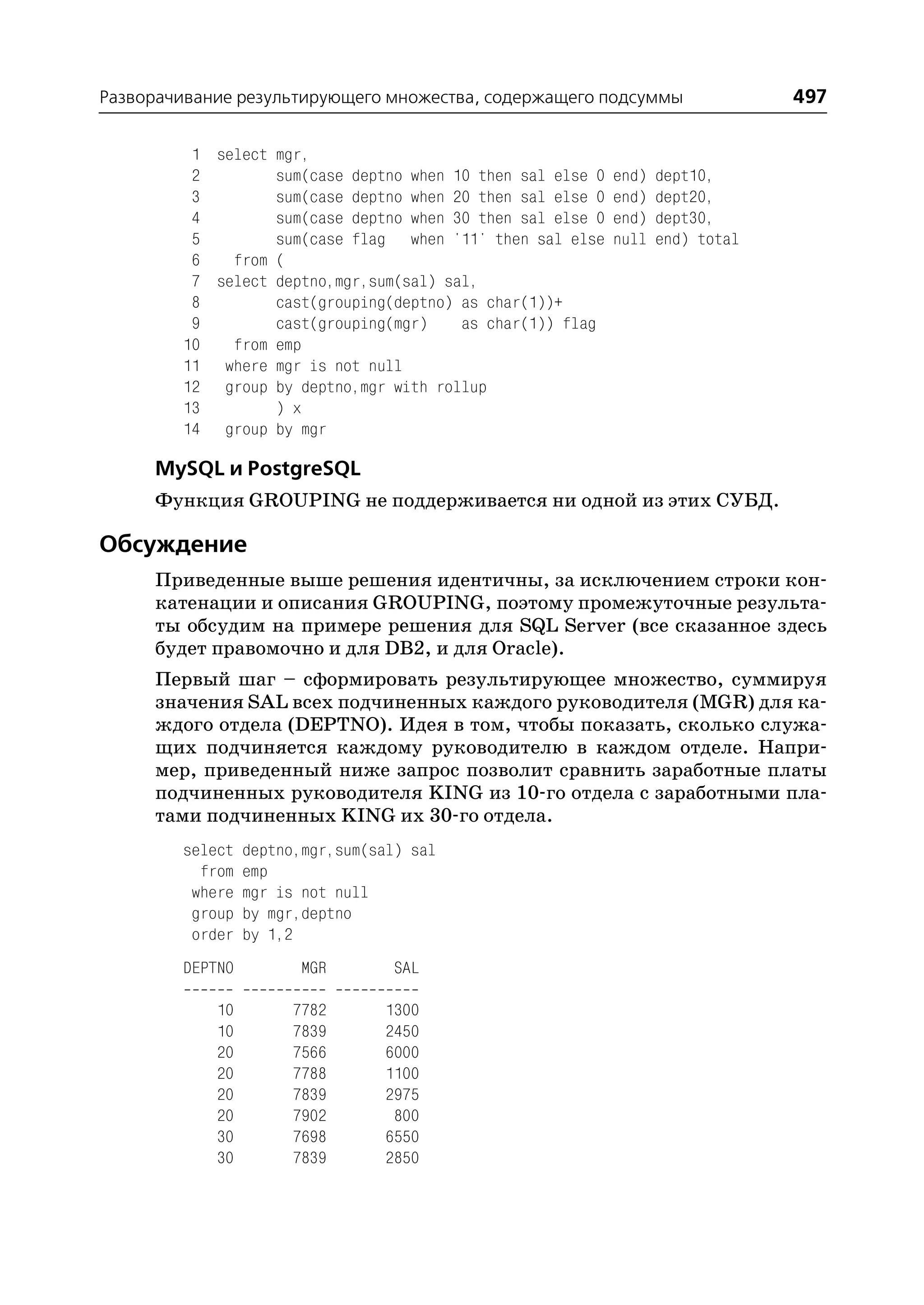 Разворачивание результирующего множества, содержащего подсуммы                  497

         1 select mgr,
         2        sum(case deptno when 10 then sal else 0   end)   dept10,
         3        sum(case deptno when 20 then sal else 0   end)   dept20,
         4        sum(case deptno when 30 then sal else 0   end)   dept30,
         5        sum(case flag when '11' then sal else     null   end) total
         6   from (
         7 select deptno,mgr,sum(sal) sal,
         8        cast(grouping(deptno) as char(1))+
         9        cast(grouping(mgr)    as char(1)) flag
        10   from emp
        11 where mgr is not null
        12 group by deptno,mgr with rollup
        13        ) x
        14 group by mgr

     MySQL и PostgreSQL
     Функция GROUPING не поддерживается ни одной из этих СУБД.

Обсуждение
     Приведенные выше решения идентичны, за исключением строки кон
     катенации и описания GROUPING, поэтому промежуточные результа
     ты обсудим на примере решения для SQL Server (все сказанное здесь
     будет правомочно и для DB2, и для Oracle).
     Первый шаг – сформировать результирующее множество, суммируя
     значения SAL всех подчиненных каждого руководителя (MGR) для ка
     ждого отдела (DEPTNO). Идея в том, чтобы показать, сколько служа
     щих подчиняется каждому руководителю в каждом отделе. Напри
     мер, приведенный ниже запрос позволит сравнить заработные платы
     подчиненных руководителя KING из 10 го отдела с заработными пла
     тами подчиненных KING их 30 го отдела.
        select   deptno,mgr,sum(sal) sal
          from   emp
         where   mgr is not null
         group   by mgr,deptno
         order   by 1,2
        DEPTNO          MGR        SAL

            10        7782       1300
            10        7839       2450
            20        7566       6000
            20        7788       1100
            20        7839       2975
            20        7902        800
            30        7698       6550
            30        7839       2850
 