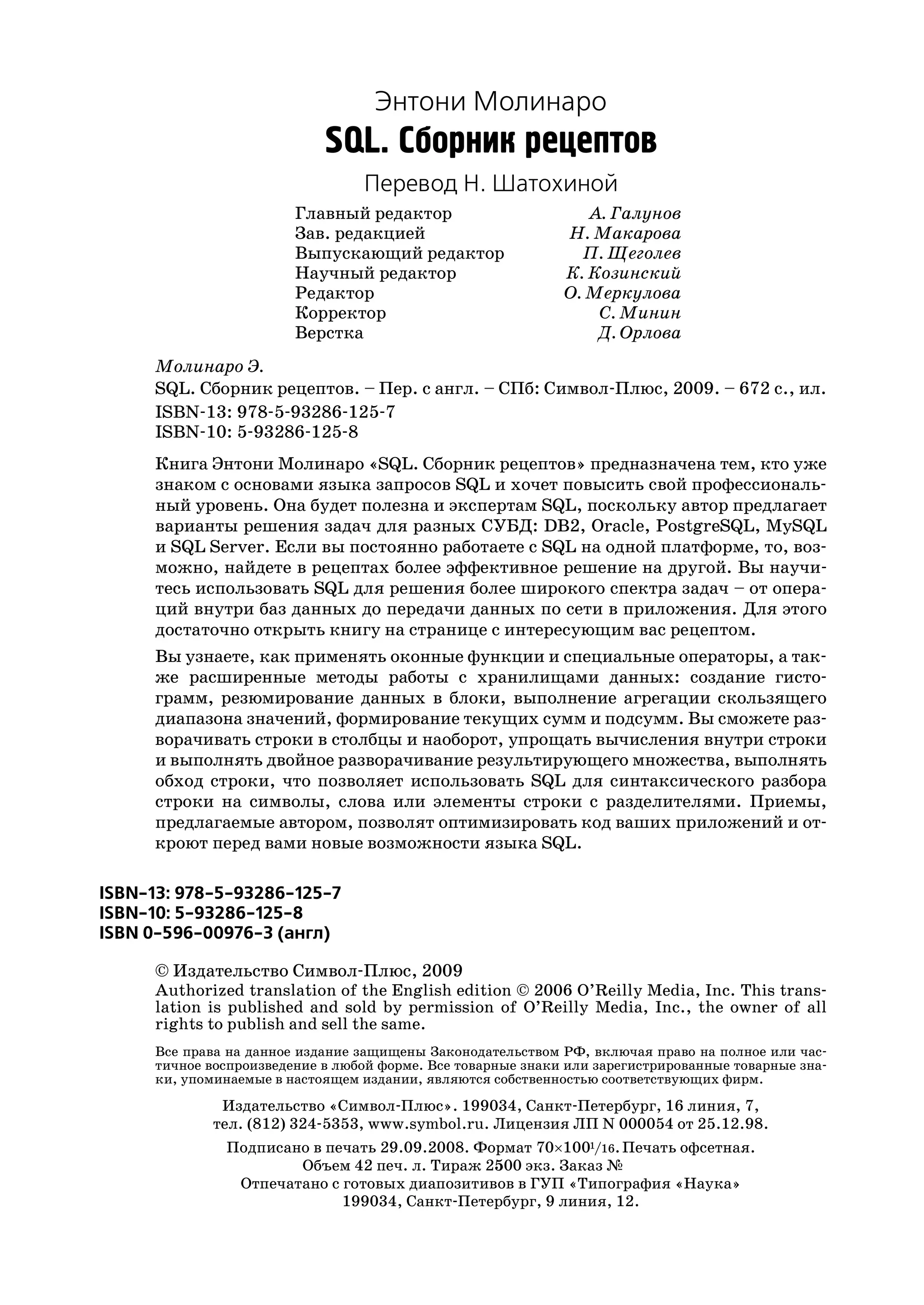 Энтони Молинаро
                             SQL. Сборник рецептов
                                  Перевод Н. Шатохиной
                         Главный редактор                        А. Галунов
                         Зав. редакцией                       Н. Макарова
                         Выпускающий редактор                   П. Щеголев
                         Научный редактор                     К. Козинский
                         Редактор                             О. Меркулова
                         Корректор                                C. Минин
                         Верстка                                  Д. Орлова
      Молинаро Э.
      SQL. Сборник рецептов. – Пер. с англ. – СПб: Символ Плюс, 2009. – 672 с., ил.
      ISBN 13: 978 5 93286 125 7
      ISBN 10: 5 93286 125 8
      Книга Энтони Молинаро «SQL. Сборник рецептов» предназначена тем, кто уже
      знаком с основами языка запросов SQL и хочет повысить свой профессиональ
      ный уровень. Она будет полезна и экспертам SQL, поскольку автор предлагает
      варианты решения задач для разных СУБД: DB2, Oracle, PostgreSQL, MySQL
      и SQL Server. Если вы постоянно работаете с SQL на одной платформе, то, воз
      можно, найдете в рецептах более эффективное решение на другой. Вы научи
      тесь использовать SQL для решения более широкого спектра задач – от опера
      ций внутри баз данных до передачи данных по сети в приложения. Для этого
      достаточно открыть книгу на странице с интересующим вас рецептом.
     Вы узнаете, как применять оконные функции и специальные операторы, а так
     же расширенные методы работы с хранилищами данных: создание гисто
     грамм, резюмирование данных в блоки, выполнение агрегации скользящего
     диапазона значений, формирование текущих сумм и подсумм. Вы сможете раз
     ворачивать строки в столбцы и наоборот, упрощать вычисления внутри строки
     и выполнять двойное разворачивание результирующего множества, выполнять
     обход строки, что позволяет использовать SQL для синтаксического разбора
     строки на символы, слова или элементы строки с разделителями. Приемы,
     предлагаемые автором, позволят оптимизировать код ваших приложений и от
     кроют перед вами новые возможности языка SQL.

ISBN 13: 978 5 93286 125 7
ISBN 10: 5 93286 125 8
ISBN 0 596 00976 3 (англ)

      © Издательство Символ Плюс, 2009
      Authorized translation of the English edition © 2006 O’Reilly Media, Inc. This trans
      lation is published and sold by permission of O’Reilly Media, Inc., the owner of all
      rights to publish and sell the same.
      Все права на данное издание защищены Законодательством РФ, включая право на полное или час
      тичное воспроизведение в любой форме. Все товарные знаки или зарегистрированные товарные зна
      ки, упоминаемые в настоящем издании, являются собственностью соответствующих фирм.
              Издательство «Символ Плюс». 199034, Санкт Петербург, 16 линия, 7,
             тел. (812) 324 5353, www.symbol.ru. Лицензия ЛП N 000054 от 25.12.98.
               Подписано в печать 29.09.2008. Формат 70×1001/16. Печать офсетная.
                       Объем 42 печ. л. Тираж 2500 экз. Заказ №
                Отпечатано с готовых диапозитивов в ГУП «Типография «Наука»
                             199034, Санкт Петербург, 9 линия, 12.
 