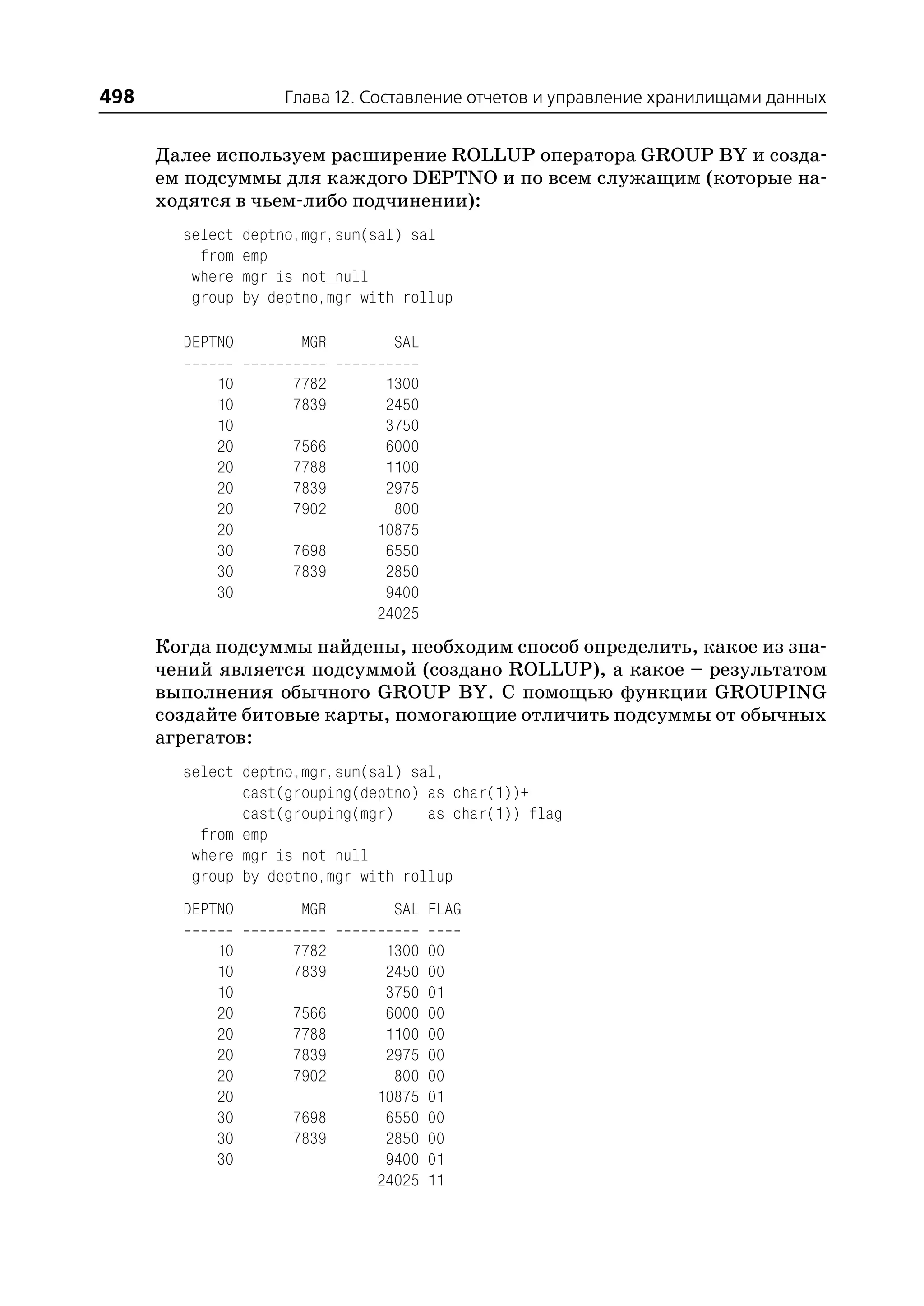 498                   Глава 12. Составление отчетов и управление хранилищами данных


      Далее используем расширение ROLLUP оператора GROUP BY и созда
      ем подсуммы для каждого DEPTNO и по всем служащим (которые на
      ходятся в чьем либо подчинении):
        select   deptno,mgr,sum(sal) sal
          from   emp
         where   mgr is not null
         group   by deptno,mgr with rollup

        DEPTNO          MGR        SAL

            10        7782        1300
            10        7839        2450
            10                    3750
            20        7566        6000
            20        7788        1100
            20        7839        2975
            20        7902         800
            20                   10875
            30        7698        6550
            30        7839        2850
            30                    9400
                                 24025
      Когда подсуммы найдены, необходим способ определить, какое из зна
      чений является подсуммой (создано ROLLUP), а какое – результатом
      выполнения обычного GROUP BY. С помощью функции GROUPING
      создайте битовые карты, помогающие отличить подсуммы от обычных
      агрегатов:
        select deptno,mgr,sum(sal) sal,
               cast(grouping(deptno) as char(1))+
               cast(grouping(mgr)    as char(1)) flag
          from emp
         where mgr is not null
         group by deptno,mgr with rollup
        DEPTNO          MGR        SAL FLAG

            10        7782        1300   00
            10        7839        2450   00
            10                    3750   01
            20        7566        6000   00
            20        7788        1100   00
            20        7839        2975   00
            20        7902         800   00
            20                   10875   01
            30        7698        6550   00
            30        7839        2850   00
            30                    9400   01
                                 24025   11
 
