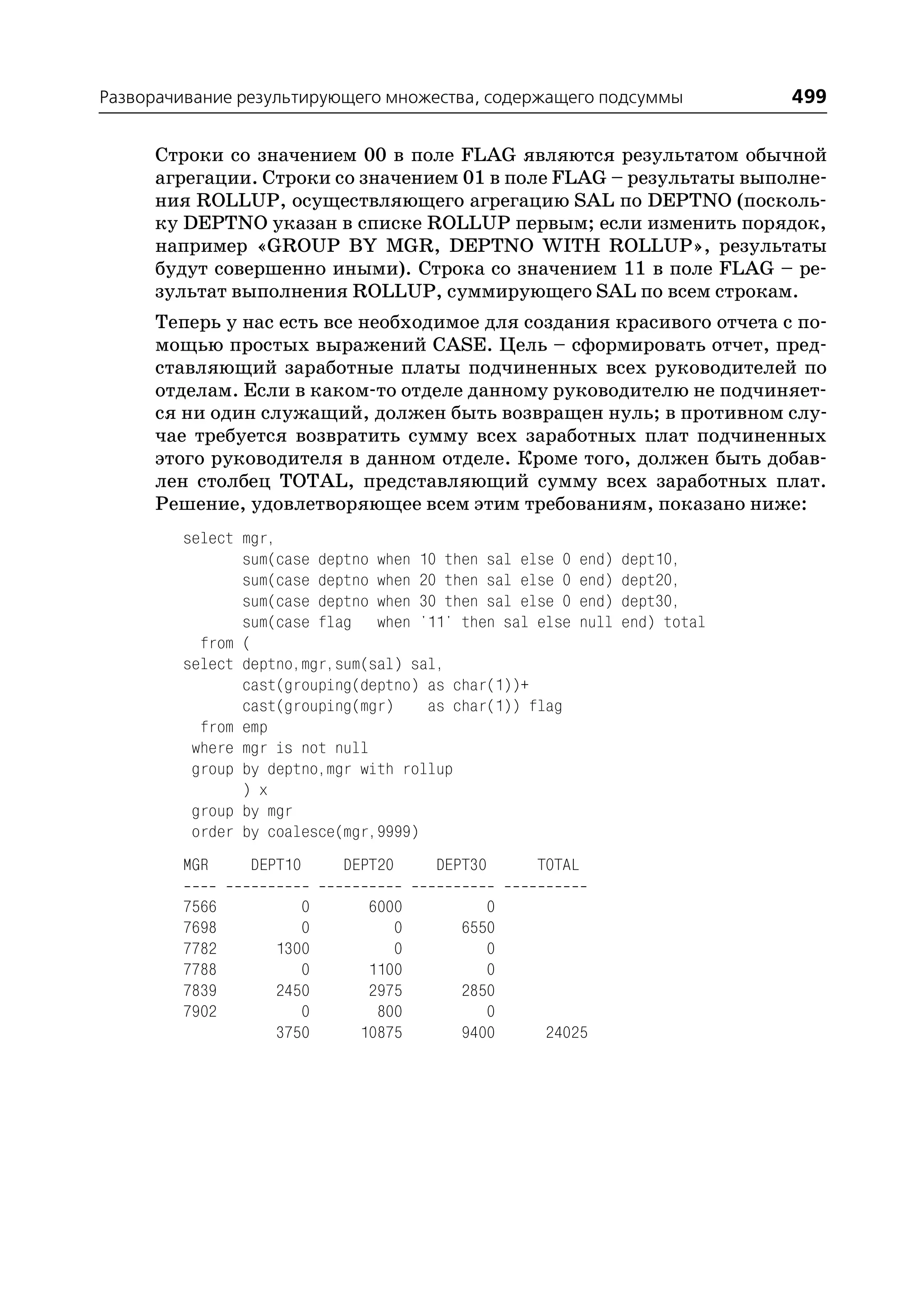 Разворачивание результирующего множества, содержащего подсуммы                499

     Строки со значением 00 в поле FLAG являются результатом обычной
     агрегации. Строки со значением 01 в поле FLAG – результаты выполне
     ния ROLLUP, осуществляющего агрегацию SAL по DEPTNO (посколь
     ку DEPTNO указан в списке ROLLUP первым; если изменить порядок,
     например «GROUP BY MGR, DEPTNO WITH ROLLUP», результаты
     будут совершенно иными). Строка со значением 11 в поле FLAG – ре
     зультат выполнения ROLLUP, суммирующего SAL по всем строкам.
     Теперь у нас есть все необходимое для создания красивого отчета с по
     мощью простых выражений CASE. Цель – сформировать отчет, пред
     ставляющий заработные платы подчиненных всех руководителей по
     отделам. Если в каком то отделе данному руководителю не подчиняет
     ся ни один служащий, должен быть возвращен нуль; в противном слу
     чае требуется возвратить сумму всех заработных плат подчиненных
     этого руководителя в данном отделе. Кроме того, должен быть добав
     лен столбец TOTAL, представляющий сумму всех заработных плат.
     Решение, удовлетворяющее всем этим требованиям, показано ниже:
        select mgr,
               sum(case deptno when 10 then sal else 0    end)   dept10,
               sum(case deptno when 20 then sal else 0    end)   dept20,
               sum(case deptno when 30 then sal else 0    end)   dept30,
               sum(case flag when '11' then sal else      null   end) total
          from (
        select deptno,mgr,sum(sal) sal,
               cast(grouping(deptno) as char(1))+
               cast(grouping(mgr)    as char(1)) flag
          from emp
         where mgr is not null
         group by deptno,mgr with rollup
               ) x
         group by mgr
         order by coalesce(mgr,9999)
        MGR     DEPT10     DEPT20     DEPT30      TOTAL

        7566          0       6000          0
        7698          0          0       6550
        7782       1300          0          0
        7788          0       1100          0
        7839       2450       2975       2850
        7902          0        800          0
                   3750      10875       9400      24025
 