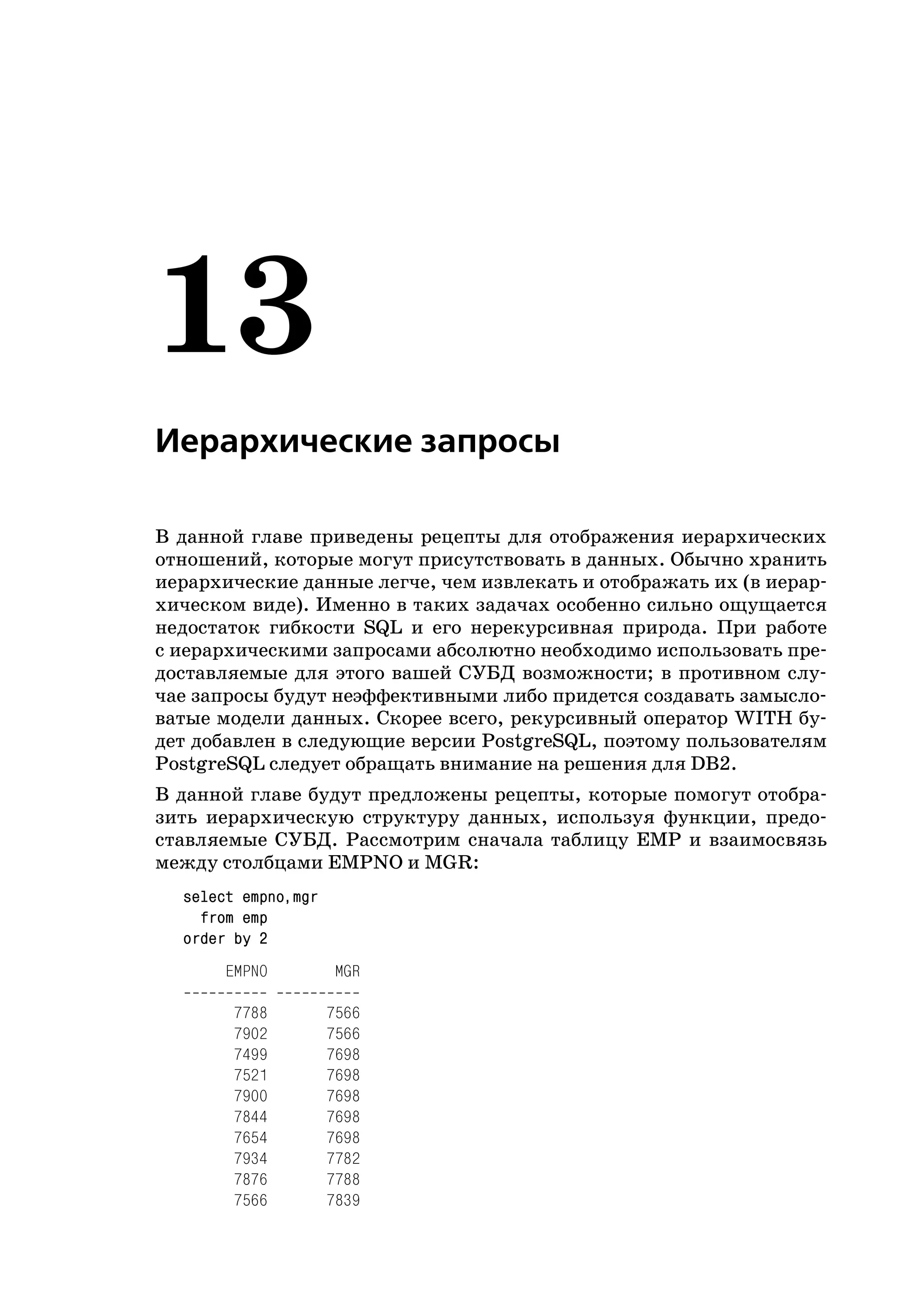 13
Иерархические запросы

В данной главе приведены рецепты для отображения иерархических
отношений, которые могут присутствовать в данных. Обычно хранить
иерархические данные легче, чем извлекать и отображать их (в иерар
хическом виде). Именно в таких задачах особенно сильно ощущается
недостаток гибкости SQL и его нерекурсивная природа. При работе
с иерархическими запросами абсолютно необходимо использовать пре
доставляемые для этого вашей СУБД возможности; в противном слу
чае запросы будут неэффективными либо придется создавать замысло
ватые модели данных. Скорее всего, рекурсивный оператор WITH бу
дет добавлен в следующие версии PostgreSQL, поэтому пользователям
PostgreSQL следует обращать внимание на решения для DB2.
В данной главе будут предложены рецепты, которые помогут отобра
зить иерархическую структуру данных, используя функции, предо
ставляемые СУБД. Рассмотрим сначала таблицу EMP и взаимосвязь
между столбцами EMPNO и MGR:
  select empno,mgr
    from emp
  order by 2
      EMPNO           MGR

        7788         7566
        7902         7566
        7499         7698
        7521         7698
        7900         7698
        7844         7698
        7654         7698
        7934         7782
        7876         7788
        7566         7839
 