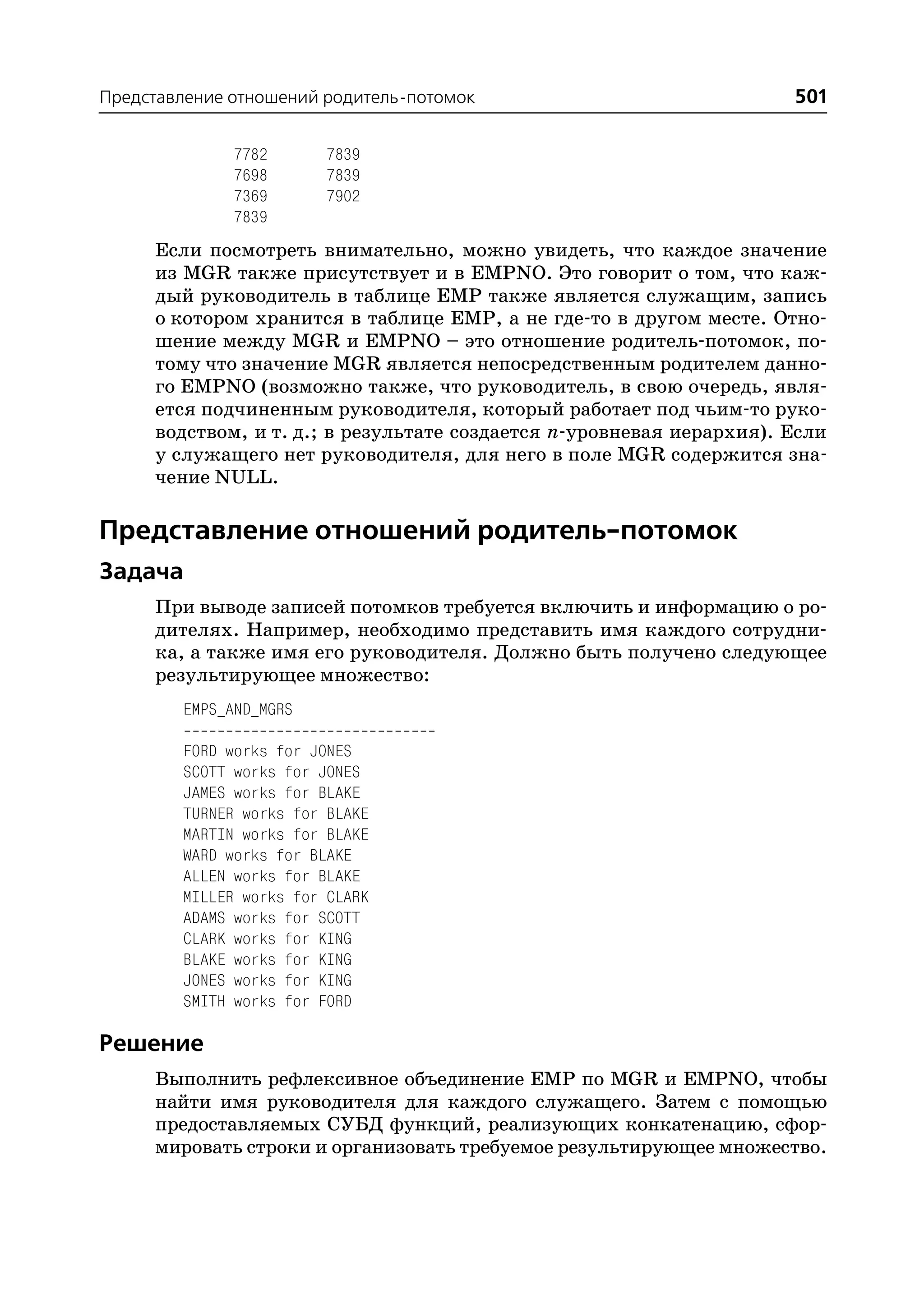 Представление отношений родитель потомок                              501

              7782      7839
              7698      7839
              7369      7902
              7839
     Если посмотреть внимательно, можно увидеть, что каждое значение
     из MGR также присутствует и в EMPNO. Это говорит о том, что каж
     дый руководитель в таблице EMP также является служащим, запись
     о котором хранится в таблице EMP, а не где то в другом месте. Отно
     шение между MGR и EMPNO – это отношение родитель потомок, по
     тому что значение MGR является непосредственным родителем данно
     го EMPNO (возможно также, что руководитель, в свою очередь, явля
     ется подчиненным руководителя, который работает под чьим то руко
     водством, и т. д.; в результате создается n уровневая иерархия). Если
     у служащего нет руководителя, для него в поле MGR содержится зна
     чение NULL.

Представление отношений родитель потомок
Задача
     При выводе записей потомков требуется включить и информацию о ро
     дителях. Например, необходимо представить имя каждого сотрудни
     ка, а также имя его руководителя. Должно быть получено следующее
     результирующее множество:
        EMPS_AND_MGRS

        FORD works for JONES
        SCOTT works for JONES
        JAMES works for BLAKE
        TURNER works for BLAKE
        MARTIN works for BLAKE
        WARD works for BLAKE
        ALLEN works for BLAKE
        MILLER works for CLARK
        ADAMS works for SCOTT
        CLARK works for KING
        BLAKE works for KING
        JONES works for KING
        SMITH works for FORD

Решение
     Выполнить рефлексивное объединение EMP по MGR и EMPNO, чтобы
     найти имя руководителя для каждого служащего. Затем с помощью
     предоставляемых СУБД функций, реализующих конкатенацию, сфор
     мировать строки и организовать требуемое результирующее множество.
 