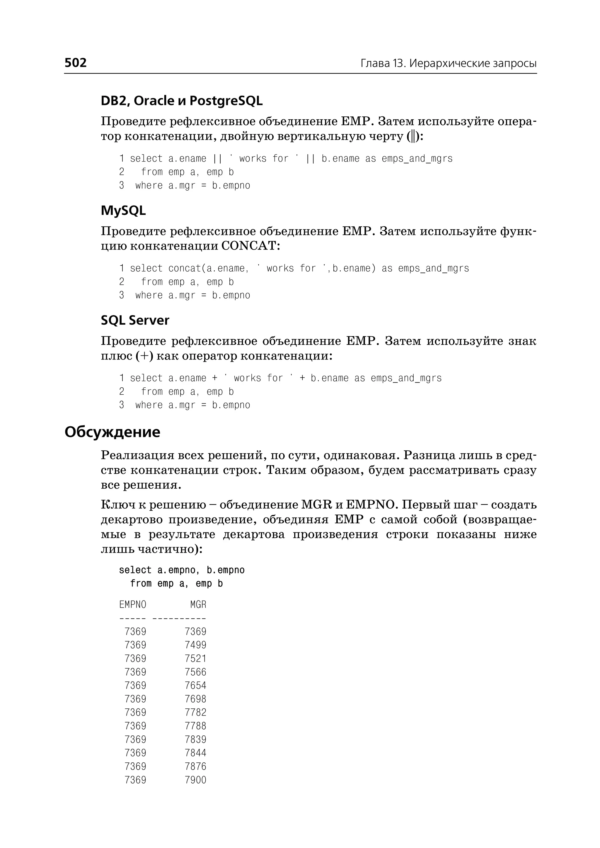502                                                 Глава 13. Иерархические запросы


      DB2, Oracle и PostgreSQL
      Проведите рефлексивное объединение EMP. Затем используйте опера
      тор конкатенации, двойную вертикальную черту (||):
        1 select a.ename || ' works for ' || b.ename as emps_and_mgrs
        2 from emp a, emp b
        3 where a.mgr = b.empno

      MySQL
      Проведите рефлексивное объединение EMP. Затем используйте функ
      цию конкатенации CONCAT:
        1 select concat(a.ename, ' works for ',b.ename) as emps_and_mgrs
        2 from emp a, emp b
        3 where a.mgr = b.empno

      SQL Server
      Проведите рефлексивное объединение EMP. Затем используйте знак
      плюс (+) как оператор конкатенации:
        1 select a.ename + ' works for ' + b.ename as emps_and_mgrs
        2 from emp a, emp b
        3 where a.mgr = b.empno

Обсуждение
      Реализация всех решений, по сути, одинаковая. Разница лишь в сред
      стве конкатенации строк. Таким образом, будем рассматривать сразу
      все решения.
      Ключ к решению – объединение MGR и EMPNO. Первый шаг – создать
      декартово произведение, объединяя EMP с самой собой (возвращае
      мые в результате декартова произведения строки показаны ниже
      лишь частично):
        select a.empno, b.empno
          from emp a, emp b
        EMPNO        MGR

         7369      7369
         7369      7499
         7369      7521
         7369      7566
         7369      7654
         7369      7698
         7369      7782
         7369      7788
         7369      7839
         7369      7844
         7369      7876
         7369      7900
 