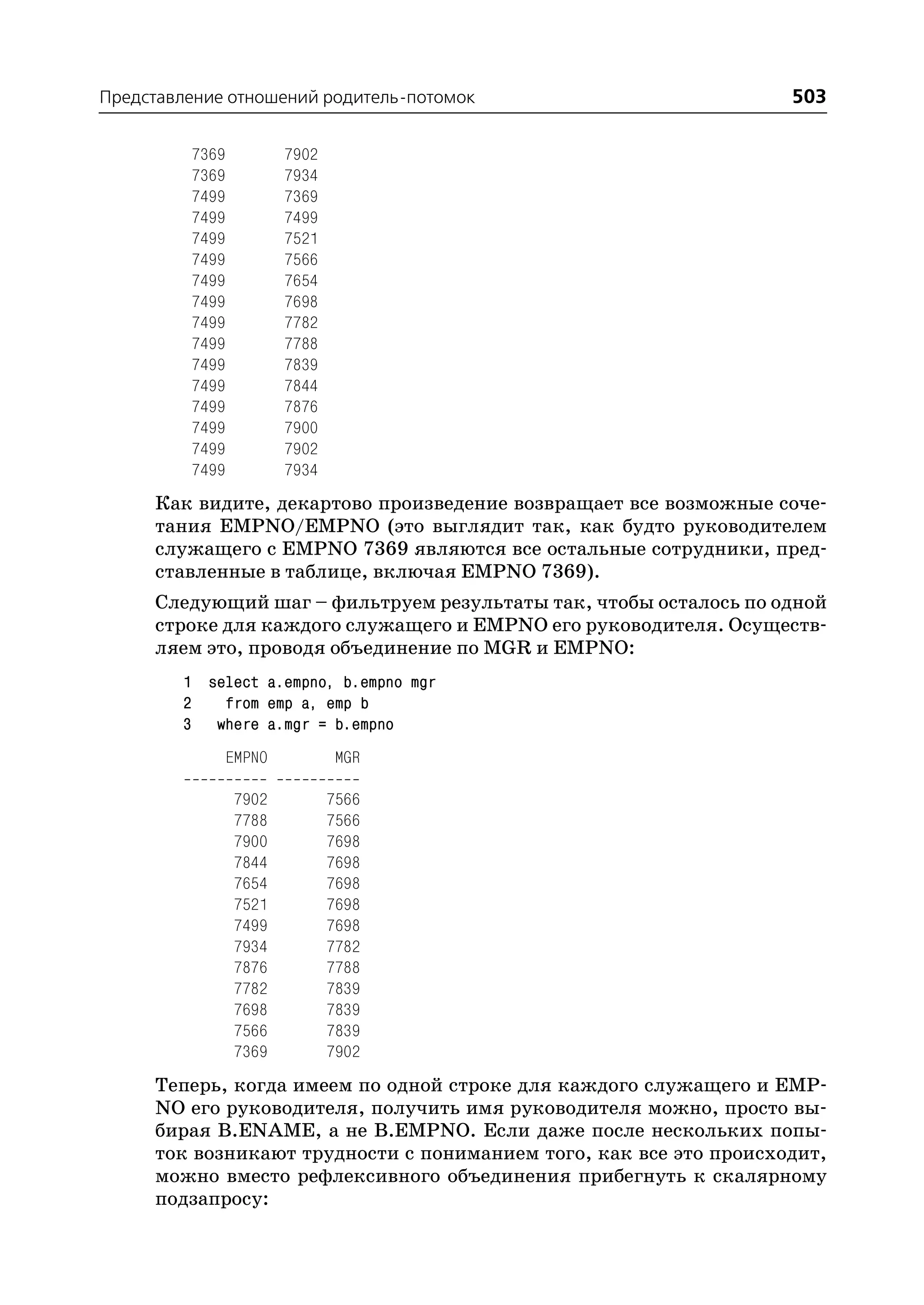 Представление отношений родитель потомок                           503

         7369          7902
         7369          7934
         7499          7369
         7499          7499
         7499          7521
         7499          7566
         7499          7654
         7499          7698
         7499          7782
         7499          7788
         7499          7839
         7499          7844
         7499          7876
         7499          7900
         7499          7902
         7499          7934
     Как видите, декартово произведение возвращает все возможные соче
     тания EMPNO/EMPNO (это выглядит так, как будто руководителем
     служащего с EMPNO 7369 являются все остальные сотрудники, пред
     ставленные в таблице, включая EMPNO 7369).
     Следующий шаг – фильтруем результаты так, чтобы осталось по одной
     строке для каждого служащего и EMPNO его руководителя. Осуществ
     ляем это, проводя объединение по MGR и EMPNO:
        1 select a.empno, b.empno mgr
        2   from emp a, emp b
        3 where a.mgr = b.empno
             EMPNO             MGR

                7902          7566
                7788          7566
                7900          7698
                7844          7698
                7654          7698
                7521          7698
                7499          7698
                7934          7782
                7876          7788
                7782          7839
                7698          7839
                7566          7839
                7369          7902
     Теперь, когда имеем по одной строке для каждого служащего и EMP
     NO его руководителя, получить имя руководителя можно, просто вы
     бирая B.ENAME, а не B.EMPNO. Если даже после нескольких попы
     ток возникают трудности с пониманием того, как все это происходит,
     можно вместо рефлексивного объединения прибегнуть к скалярному
     подзапросу:
 