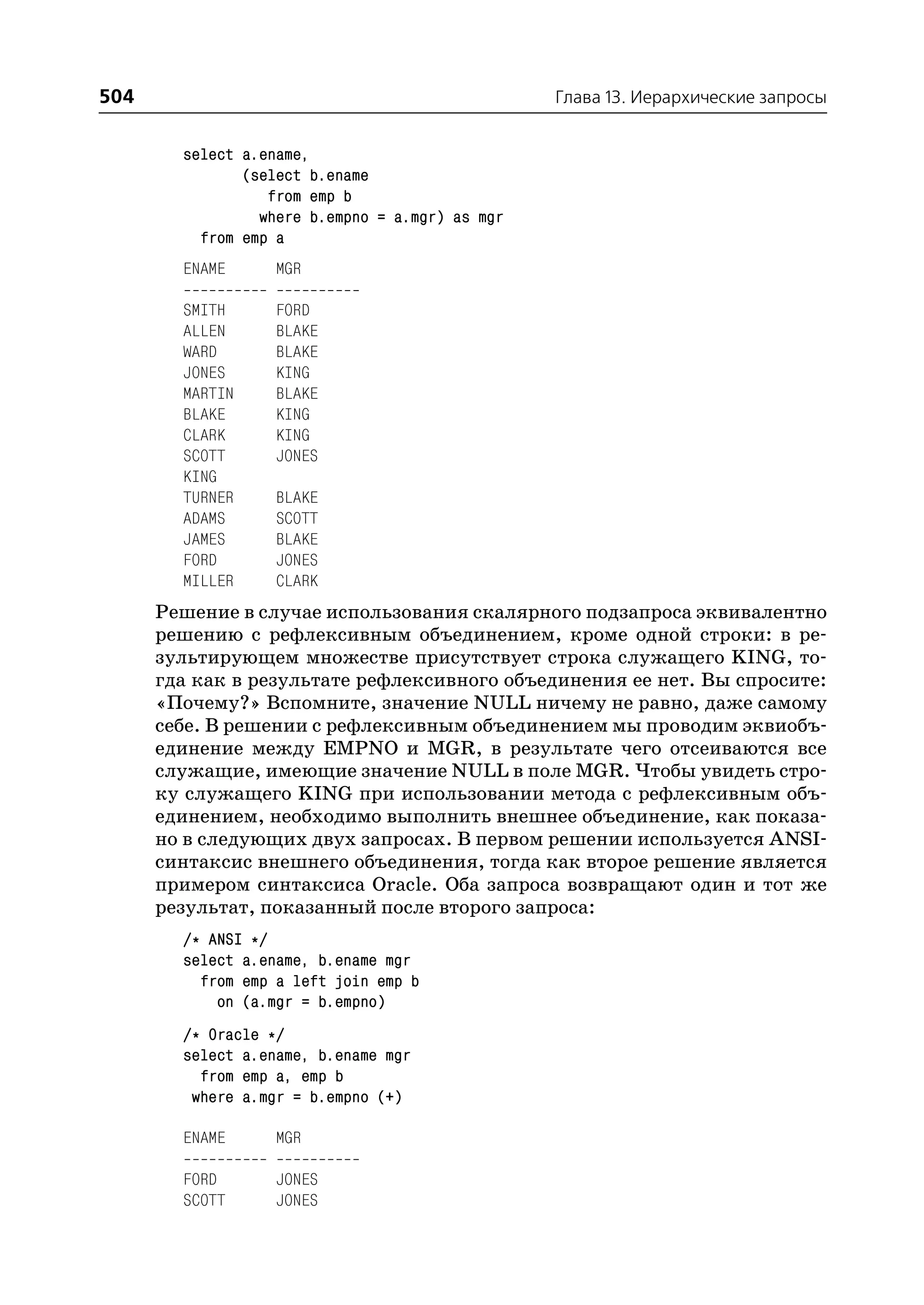 504                                              Глава 13. Иерархические запросы


        select a.ename,
               (select b.ename
                  from emp b
                 where b.empno = a.mgr) as mgr
          from emp a
        ENAME      MGR

        SMITH      FORD
        ALLEN      BLAKE
        WARD       BLAKE
        JONES      KING
        MARTIN     BLAKE
        BLAKE      KING
        CLARK      KING
        SCOTT      JONES
        KING
        TURNER     BLAKE
        ADAMS      SCOTT
        JAMES      BLAKE
        FORD       JONES
        MILLER     CLARK
      Решение в случае использования скалярного подзапроса эквивалентно
      решению с рефлексивным объединением, кроме одной строки: в ре
      зультирующем множестве присутствует строка служащего KING, то
      гда как в результате рефлексивного объединения ее нет. Вы спросите:
      «Почему?» Вспомните, значение NULL ничему не равно, даже самому
      себе. В решении с рефлексивным объединением мы проводим эквиобъ
      единение между EMPNO и MGR, в результате чего отсеиваются все
      служащие, имеющие значение NULL в поле MGR. Чтобы увидеть стро
      ку служащего KING при использовании метода с рефлексивным объ
      единением, необходимо выполнить внешнее объединение, как показа
      но в следующих двух запросах. В первом решении используется ANSI
      синтаксис внешнего объединения, тогда как второе решение является
      примером синтаксиса Oracle. Оба запроса возвращают один и тот же
      результат, показанный после второго запроса:
        /* ANSI */
        select a.ename, b.ename mgr
          from emp a left join emp b
            on (a.mgr = b.empno)
        /* Oracle */
        select a.ename, b.ename mgr
          from emp a, emp b
         where a.mgr = b.empno (+)

        ENAME      MGR

        FORD       JONES
        SCOTT      JONES
 