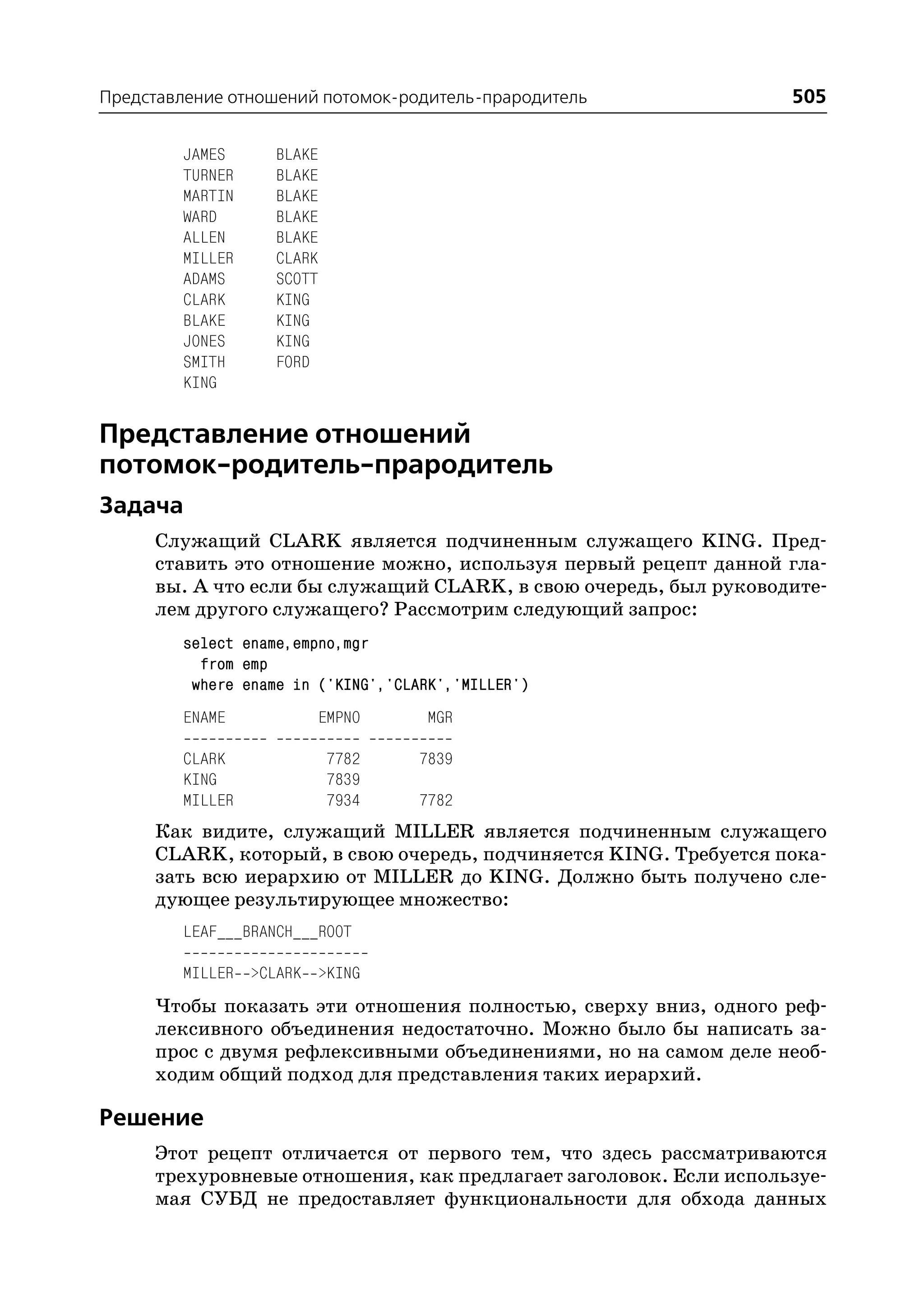 Представление отношений потомок родитель прародитель              505

        JAMES      BLAKE
        TURNER     BLAKE
        MARTIN     BLAKE
        WARD       BLAKE
        ALLEN      BLAKE
        MILLER     CLARK
        ADAMS      SCOTT
        CLARK      KING
        BLAKE      KING
        JONES      KING
        SMITH      FORD
        KING


Представление отношений
потомок родитель прародитель
Задача
     Служащий CLARK является подчиненным служащего KING. Пред
     ставить это отношение можно, используя первый рецепт данной гла
     вы. А что если бы служащий CLARK, в свою очередь, был руководите
     лем другого служащего? Рассмотрим следующий запрос:
        select ename,empno,mgr
          from emp
         where ename in ('KING','CLARK','MILLER')
        ENAME              EMPNO    MGR

        CLARK              7782     7839
        KING               7839
        MILLER             7934     7782
     Как видите, служащий MILLER является подчиненным служащего
     CLARK, который, в свою очередь, подчиняется KING. Требуется пока
     зать всю иерархию от MILLER до KING. Должно быть получено сле
     дующее результирующее множество:
        LEAF___BRANCH___ROOT

        MILLER >CLARK >KING
     Чтобы показать эти отношения полностью, сверху вниз, одного реф
     лексивного объединения недостаточно. Можно было бы написать за
     прос с двумя рефлексивными объединениями, но на самом деле необ
     ходим общий подход для представления таких иерархий.

Решение
     Этот рецепт отличается от первого тем, что здесь рассматриваются
     трехуровневые отношения, как предлагает заголовок. Если используе
     мая СУБД не предоставляет функциональности для обхода данных
 