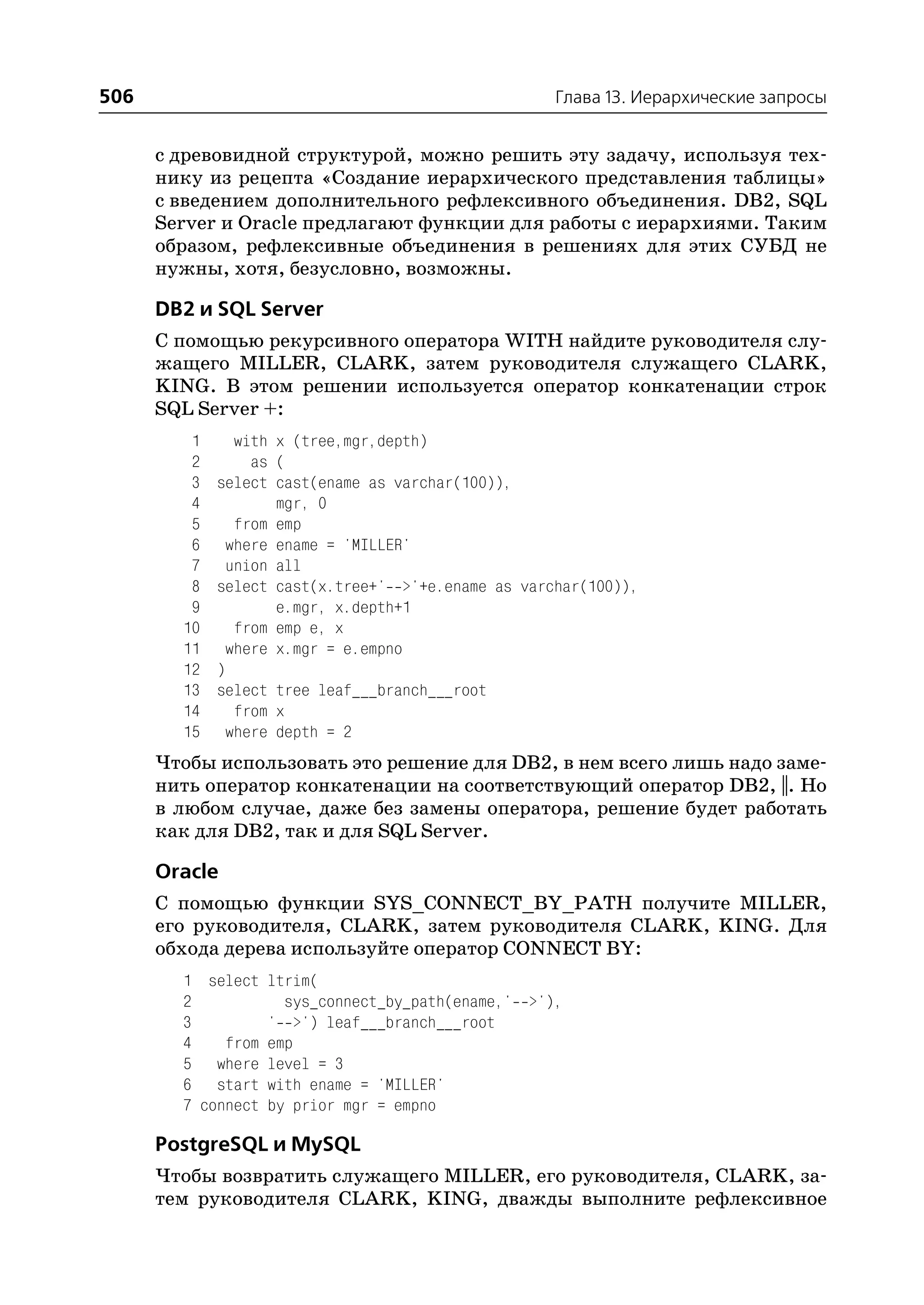 506                                                 Глава 13. Иерархические запросы


      с древовидной структурой, можно решить эту задачу, используя тех
      нику из рецепта «Создание иерархического представления таблицы»
      с введением дополнительного рефлексивного объединения. DB2, SQL
      Server и Oracle предлагают функции для работы с иерархиями. Таким
      образом, рефлексивные объединения в решениях для этих СУБД не
      нужны, хотя, безусловно, возможны.

      DB2 и SQL Server
      С помощью рекурсивного оператора WITH найдите руководителя слу
      жащего MILLER, CLARK, затем руководителя служащего CLARK,
      KING. В этом решении используется оператор конкатенации строк
      SQL Server +:
         1     with x (tree,mgr,depth)
         2       as (
         3   select cast(ename as varchar(100)),
         4          mgr, 0
         5     from emp
         6    where ename = 'MILLER'
         7    union all
         8   select cast(x.tree+' >'+e.ename as varchar(100)),
         9          e.mgr, x.depth+1
        10     from emp e, x
        11    where x.mgr = e.empno
        12   )
        13   select tree leaf___branch___root
        14     from x
        15    where depth = 2
      Чтобы использовать это решение для DB2, в нем всего лишь надо заме
      нить оператор конкатенации на соответствующий оператор DB2, ||. Но
      в любом случае, даже без замены оператора, решение будет работать
      как для DB2, так и для SQL Server.

      Oracle
      С помощью функции SYS_CONNECT_BY_PATH получите MILLER,
      его руководителя, CLARK, затем руководителя CLARK, KING. Для
      обхода дерева используйте оператор CONNECT BY:
        1 select ltrim(
        2           sys_connect_by_path(ename,' >'),
        3         ' >') leaf___branch___root
        4    from emp
        5 where level = 3
        6 start with ename = 'MILLER'
        7 connect by prior mgr = empno

      PostgreSQL и MySQL
      Чтобы возвратить служащего MILLER, его руководителя, CLARK, за
      тем руководителя CLARK, KING, дважды выполните рефлексивное
 