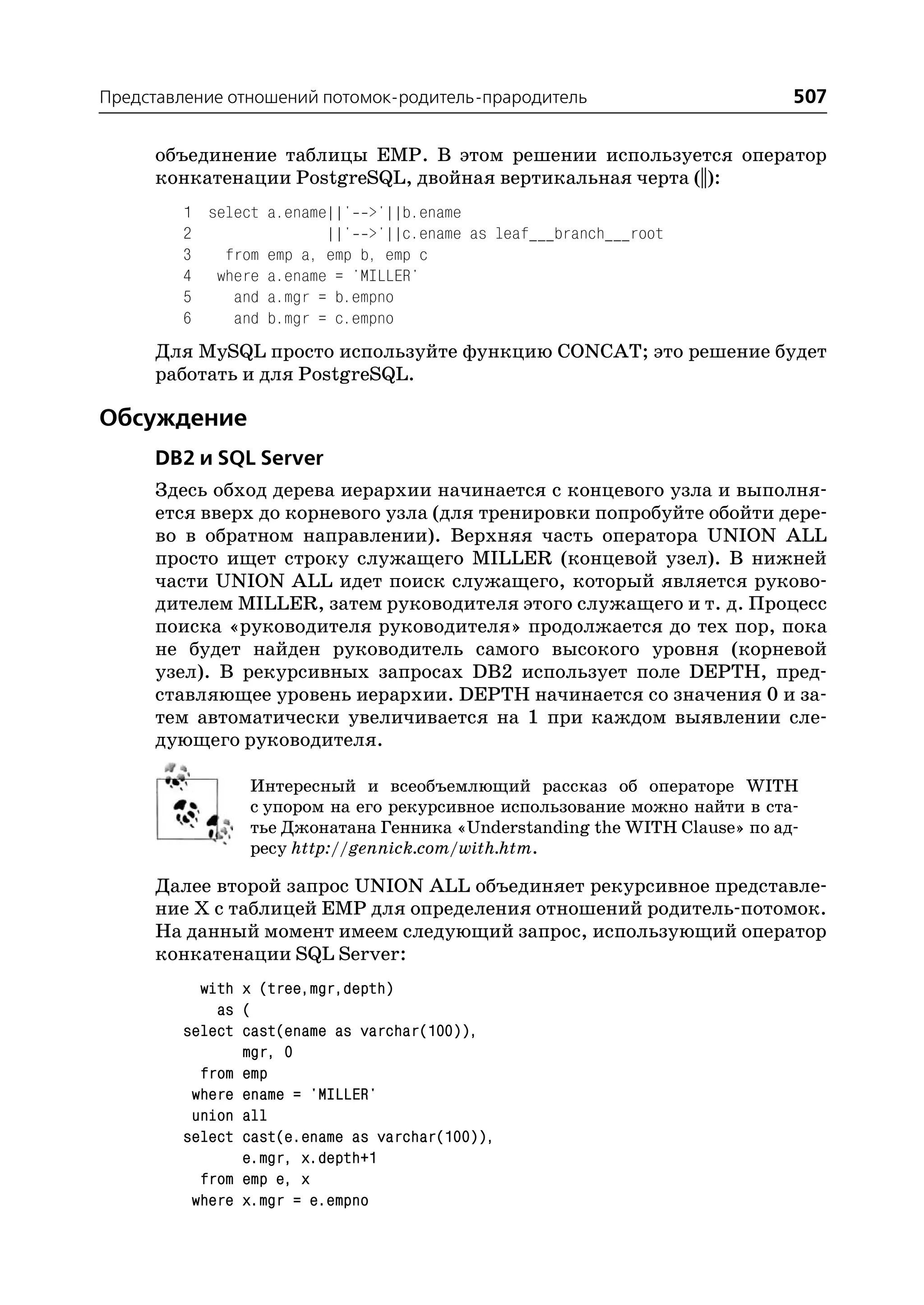 Представление отношений потомок родитель прародитель                      507

     объединение таблицы EMP. В этом решении используется оператор
     конкатенации PostgreSQL, двойная вертикальная черта (||):
        1 select a.ename||' >'||b.ename
        2               ||' >'||c.ename as leaf___branch___root
        3   from emp a, emp b, emp c
        4 where a.ename = 'MILLER'
        5    and a.mgr = b.empno
        6    and b.mgr = c.empno
     Для MySQL просто используйте функцию CONCAT; это решение будет
     работать и для PostgreSQL.

Обсуждение
     DB2 и SQL Server
     Здесь обход дерева иерархии начинается с концевого узла и выполня
     ется вверх до корневого узла (для тренировки попробуйте обойти дере
     во в обратном направлении). Верхняя часть оператора UNION ALL
     просто ищет строку служащего MILLER (концевой узел). В нижней
     части UNION ALL идет поиск служащего, который является руково
     дителем MILLER, затем руководителя этого служащего и т. д. Процесс
     поиска «руководителя руководителя» продолжается до тех пор, пока
     не будет найден руководитель самого высокого уровня (корневой
     узел). В рекурсивных запросах DB2 использует поле DEPTH, пред
     ставляющее уровень иерархии. DEPTH начинается со значения 0 и за
     тем автоматически увеличивается на 1 при каждом выявлении сле
     дующего руководителя.

                Интересный и всеобъемлющий рассказ об операторе WITH
                с упором на его рекурсивное использование можно найти в ста
                тье Джонатана Генника «Understanding the WITH Clause» по ад
                ресу http://gennick.com/with.htm.

     Далее второй запрос UNION ALL объединяет рекурсивное представле
     ние Х с таблицей EMP для определения отношений родитель потомок.
     На данный момент имеем следующий запрос, использующий оператор
     конкатенации SQL Server:
          with x (tree,mgr,depth)
            as (
        select cast(ename as varchar(100)),
               mgr, 0
          from emp
         where ename = 'MILLER'
         union all
        select cast(e.ename as varchar(100)),
               e.mgr, x.depth+1
          from emp e, x
         where x.mgr = e.empno
 