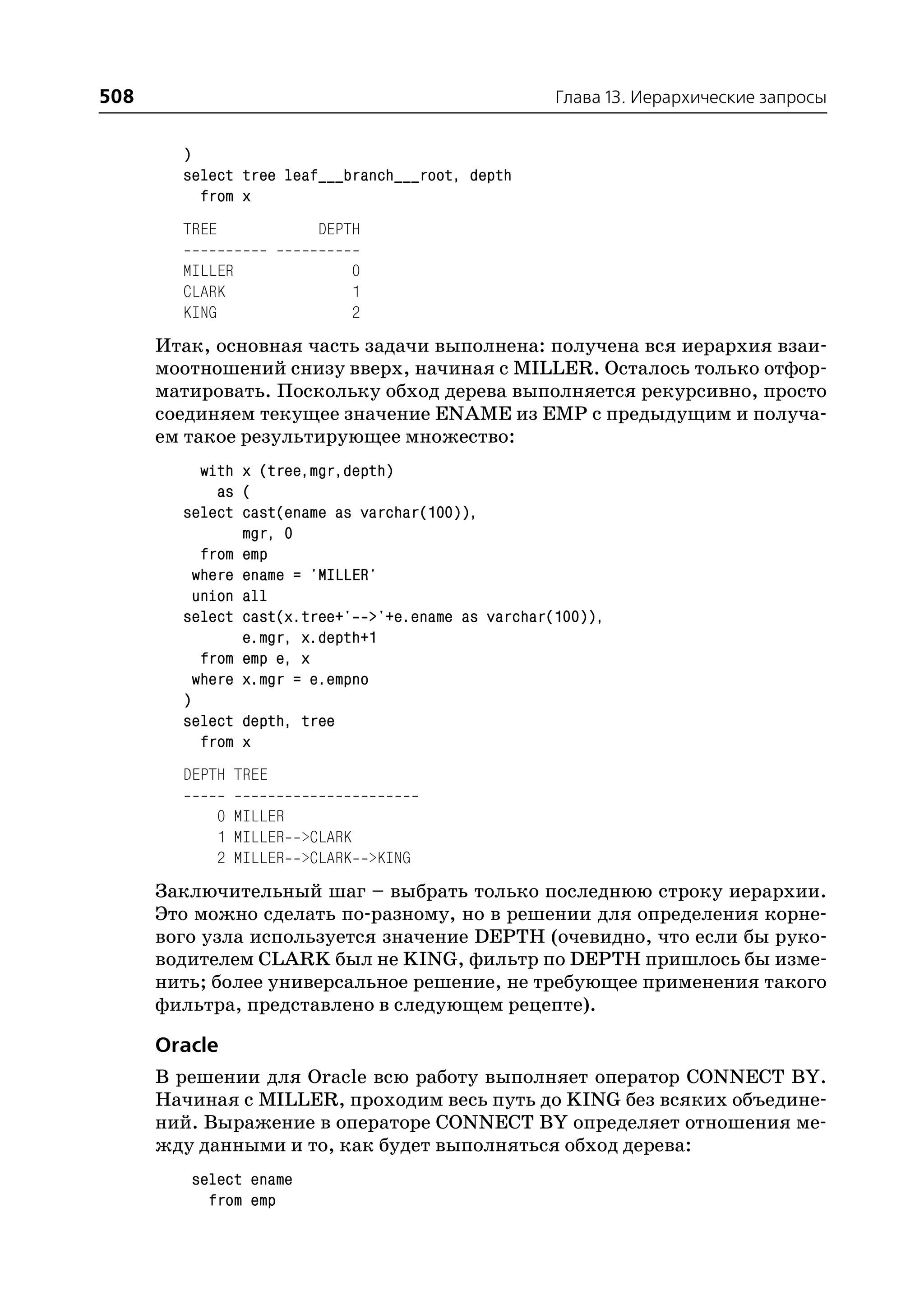 508                                                Глава 13. Иерархические запросы


        )
        select tree leaf___branch___root, depth
          from x
        TREE             DEPTH

        MILLER               0
        CLARK                1
        KING                 2
      Итак, основная часть задачи выполнена: получена вся иерархия взаи
      моотношений снизу вверх, начиная с MILLER. Осталось только отфор
      матировать. Поскольку обход дерева выполняется рекурсивно, просто
      соединяем текущее значение ENAME из EMP с предыдущим и получа
      ем такое результирующее множество:
           with x (tree,mgr,depth)
             as (
        select cast(ename as varchar(100)),
                mgr, 0
           from emp
          where ename = 'MILLER'
          union all
        select cast(x.tree+' >'+e.ename as varchar(100)),
                e.mgr, x.depth+1
           from emp e, x
          where x.mgr = e.empno
        )
        select depth, tree
           from x
        DEPTH TREE

               0 MILLER
               1 MILLER >CLARK
               2 MILLER >CLARK >KING
      Заключительный шаг – выбрать только последнюю строку иерархии.
      Это можно сделать по разному, но в решении для определения корне
      вого узла используется значение DEPTH (очевидно, что если бы руко
      водителем CLARK был не KING, фильтр по DEPTH пришлось бы изме
      нить; более универсальное решение, не требующее применения такого
      фильтра, представлено в следующем рецепте).

      Oracle
      В решении для Oracle всю работу выполняет оператор CONNECT BY.
      Начиная с MILLER, проходим весь путь до KING без всяких объедине
      ний. Выражение в операторе CONNECT BY определяет отношения ме
      жду данными и то, как будет выполняться обход дерева:
         select ename
           from emp
 