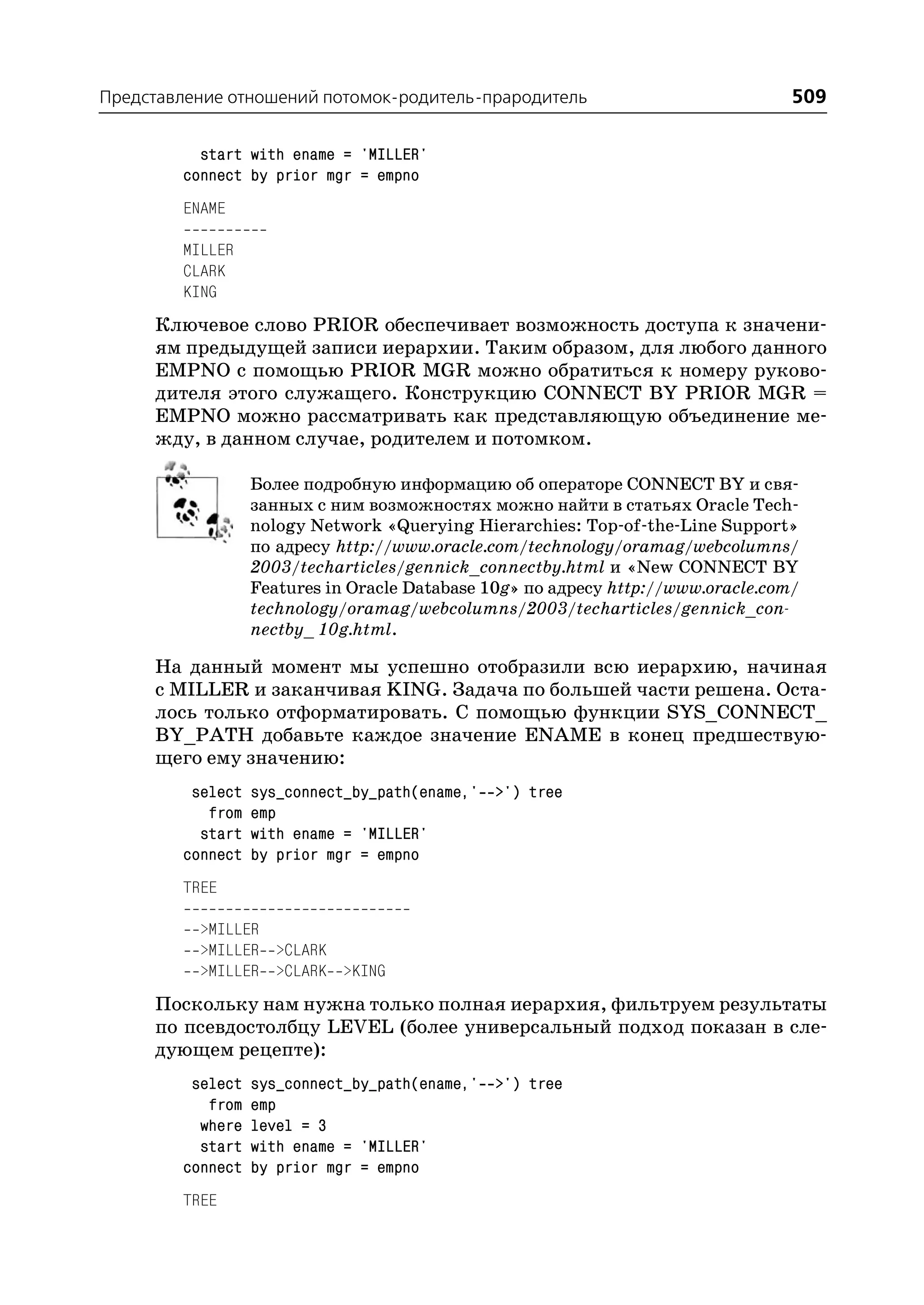 Представление отношений потомок родитель прародитель                              509

          start with ename = 'MILLER'
        connect by prior mgr = empno
        ENAME

        MILLER
        CLARK
        KING
     Ключевое слово PRIOR обеспечивает возможность доступа к значени
     ям предыдущей записи иерархии. Таким образом, для любого данного
     EMPNO с помощью PRIOR MGR можно обратиться к номеру руково
     дителя этого служащего. Конструкцию CONNECT BY PRIOR MGR =
     EMPNO можно рассматривать как представляющую объединение ме
     жду, в данном случае, родителем и потомком.

                  Более подробную информацию об операторе CONNECT BY и свя
                  занных с ним возможностях можно найти в статьях Oracle Tech
                  nology Network «Querying Hierarchies: Top of the Line Support»
                  по адресу http://www.oracle.com/technology/oramag/webcolumns/
                  2003/techarticles/gennick_connectby.html и «New CONNECT BY
                  Features in Oracle Database 10g» по адресу http://www.oracle.com/
                  technology/oramag/webcolumns/2003/techarticles/gennick_con
                  nectby_ 10g.html.

     На данный момент мы успешно отобразили всю иерархию, начиная
     с MILLER и заканчивая KING. Задача по большей части решена. Оста
     лось только отформатировать. С помощью функции SYS_CONNECT_
     BY_PATH добавьте каждое значение ENAME в конец предшествую
     щего ему значению:
         select   sys_connect_by_path(ename,' >') tree
           from   emp
          start   with ename = 'MILLER'
        connect   by prior mgr = empno
        TREE

          >MILLER
          >MILLER >CLARK
          >MILLER >CLARK >KING
     Поскольку нам нужна только полная иерархия, фильтруем результаты
     по псевдостолбцу LEVEL (более универсальный подход показан в сле
     дующем рецепте):
         select   sys_connect_by_path(ename,' >') tree
           from   emp
          where   level = 3
          start   with ename = 'MILLER'
        connect   by prior mgr = empno
        TREE
 
