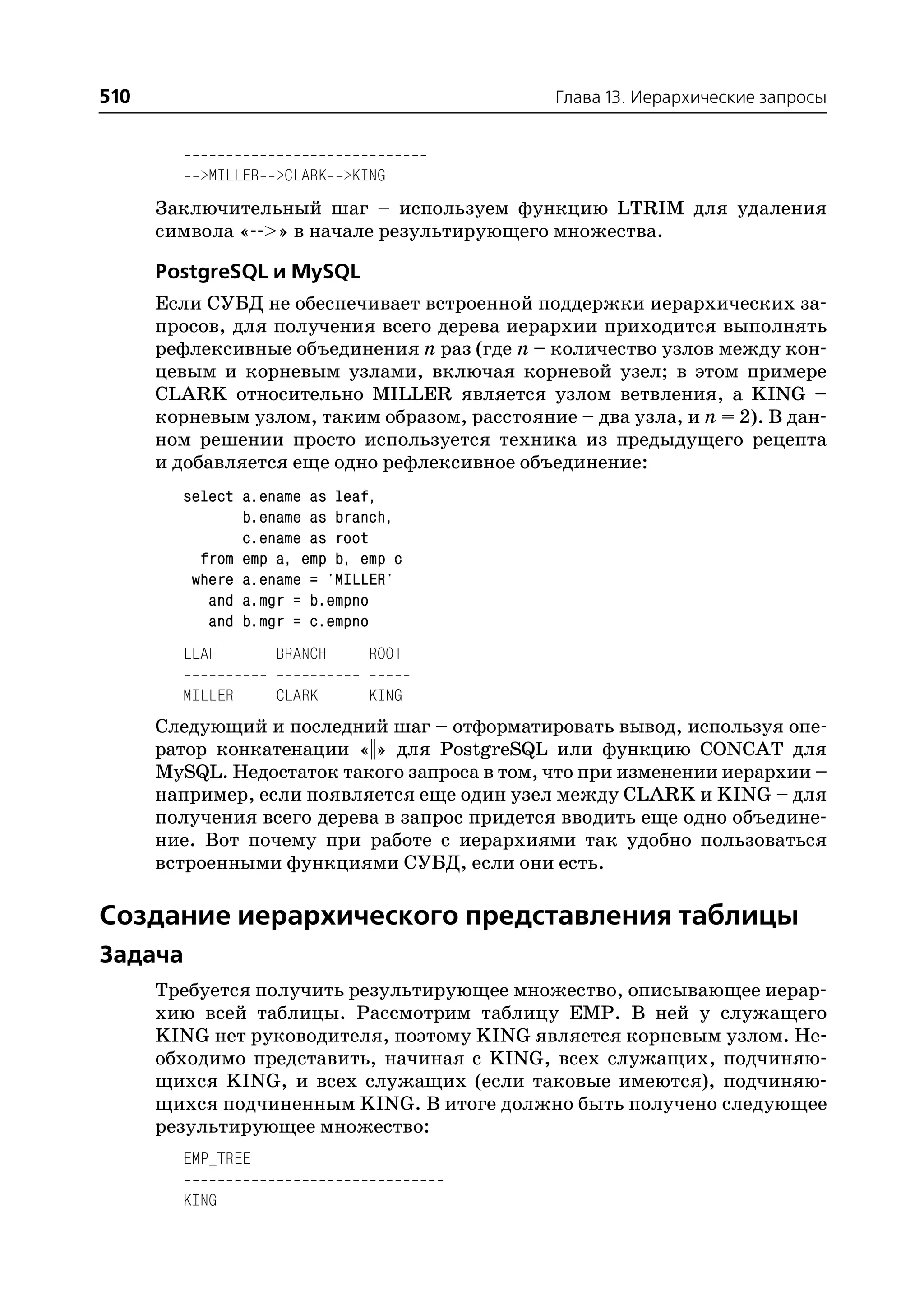 510                                            Глава 13. Иерархические запросы



          >MILLER >CLARK >KING
      Заключительный шаг – используем функцию LTRIM для удаления
      символа « >» в начале результирующего множества.

      PostgreSQL и MySQL
      Если СУБД не обеспечивает встроенной поддержки иерархических за
      просов, для получения всего дерева иерархии приходится выполнять
      рефлексивные объединения n раз (где n – количество узлов между кон
      цевым и корневым узлами, включая корневой узел; в этом примере
      CLARK относительно MILLER является узлом ветвления, а KING –
      корневым узлом, таким образом, расстояние – два узла, и n = 2). В дан
      ном решении просто используется техника из предыдущего рецепта
      и добавляется еще одно рефлексивное объединение:
        select a.ename as leaf,
               b.ename as branch,
               c.ename as root
          from emp a, emp b, emp c
         where a.ename = 'MILLER'
           and a.mgr = b.empno
           and b.mgr = c.empno
        LEAF       BRANCH    ROOT

        MILLER     CLARK     KING
      Следующий и последний шаг – отформатировать вывод, используя опе
      ратор конкатенации «||» для PostgreSQL или функцию CONCAT для
      MySQL. Недостаток такого запроса в том, что при изменении иерархии –
      например, если появляется еще один узел между CLARK и KING – для
      получения всего дерева в запрос придется вводить еще одно объедине
      ние. Вот почему при работе с иерархиями так удобно пользоваться
      встроенными функциями СУБД, если они есть.

Создание иерархического представления таблицы
Задача
      Требуется получить результирующее множество, описывающее иерар
      хию всей таблицы. Рассмотрим таблицу EMP. В ней у служащего
      KING нет руководителя, поэтому KING является корневым узлом. Не
      обходимо представить, начиная с KING, всех служащих, подчиняю
      щихся KING, и всех служащих (если таковые имеются), подчиняю
      щихся подчиненным KING. В итоге должно быть получено следующее
      результирующее множество:
        EMP_TREE

        KING
 