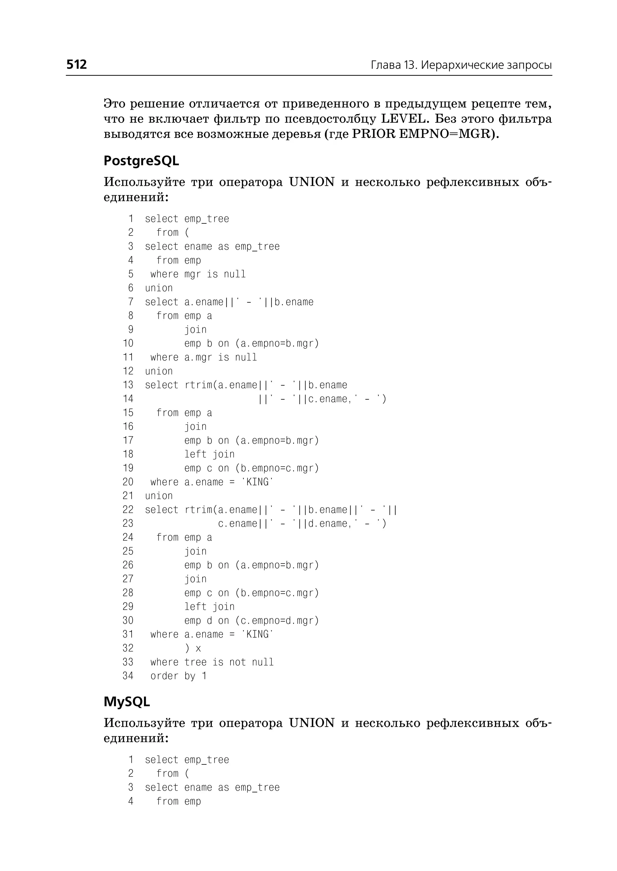 512                                              Глава 13. Иерархические запросы


      Это решение отличается от приведенного в предыдущем рецепте тем,
      что не включает фильтр по псевдостолбцу LEVEL. Без этого фильтра
      выводятся все возможные деревья (где PRIOR EMPNO=MGR).

      PostgreSQL
      Используйте три оператора UNION и несколько рефлексивных объ
      единений:
         1   select   emp_tree
         2     from   (
         3   select   ename as emp_tree
         4     from   emp
         5    where   mgr is null
         6   union
         7   select a.ename||' '||b.ename
         8     from emp a
         9          join
        10          emp b on (a.empno=b.mgr)
        11    where a.mgr is null
        12   union
        13   select rtrim(a.ename||' '||b.ename
        14                       ||' '||c.ename,' ')
        15     from emp a
        16          join
        17          emp b on (a.empno=b.mgr)
        18          left join
        19          emp c on (b.empno=c.mgr)
        20    where a.ename = 'KING'
        21   union
        22   select rtrim(a.ename||' '||b.ename||' '||
        23                c.ename||' '||d.ename,' ')
        24     from emp a
        25          join
        26          emp b on (a.empno=b.mgr)
        27          join
        28          emp c on (b.empno=c.mgr)
        29          left join
        30          emp d on (c.empno=d.mgr)
        31    where a.ename = 'KING'
        32          ) x
        33    where tree is not null
        34    order by 1

      MySQL
      Используйте три оператора UNION и несколько рефлексивных объ
      единений:
         1 select emp_tree
         2   from (
         3 select ename as emp_tree
         4   from emp
 