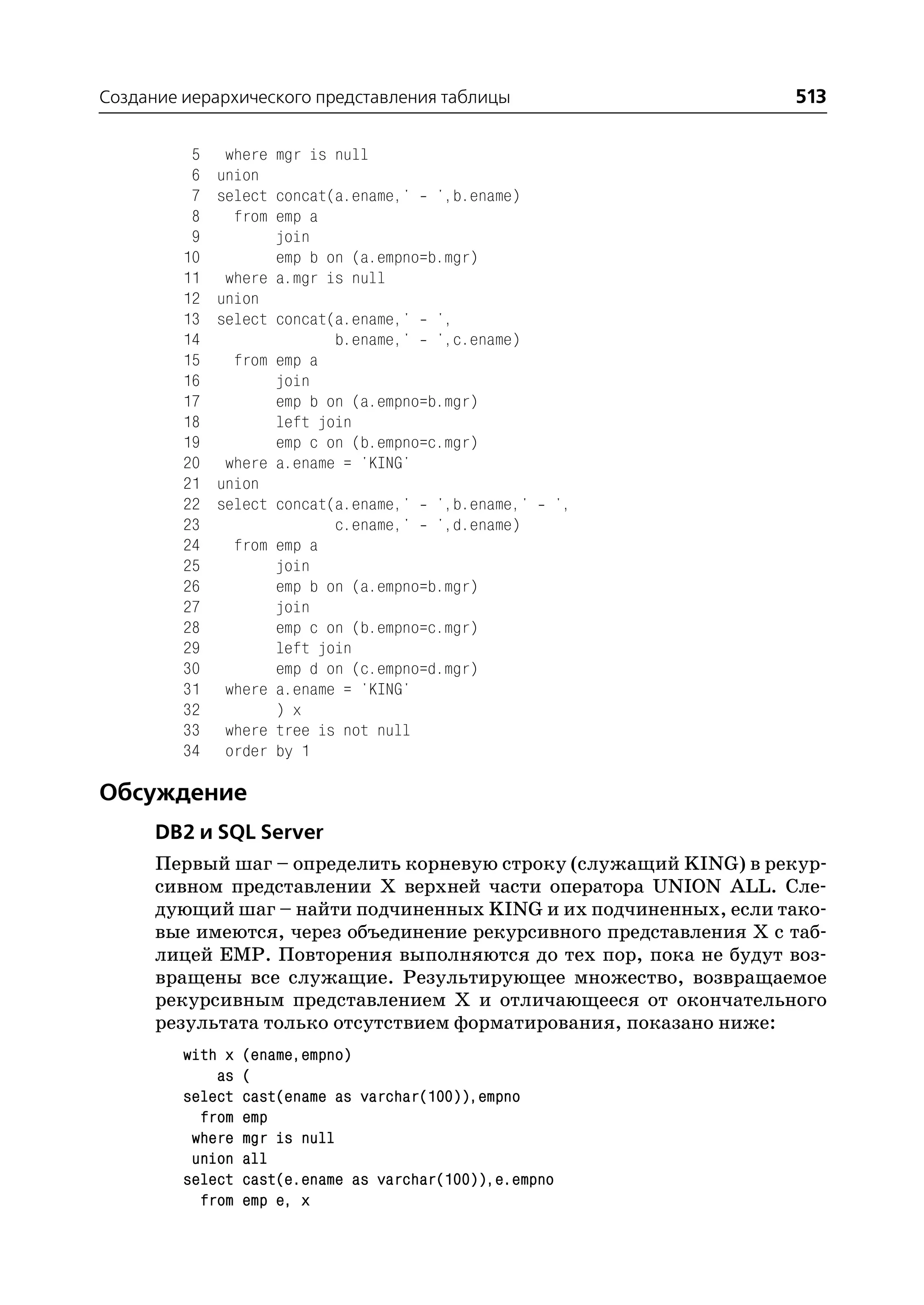 Создание иерархического представления таблицы                      513

          5    where mgr is null
          6   union
          7   select concat(a.ename,' ',b.ename)
          8     from emp a
          9          join
         10          emp b on (a.empno=b.mgr)
         11    where a.mgr is null
         12   union
         13   select concat(a.ename,' ',
         14                 b.ename,' ',c.ename)
         15     from emp a
         16          join
         17          emp b on (a.empno=b.mgr)
         18          left join
         19          emp c on (b.empno=c.mgr)
         20    where a.ename = 'KING'
         21   union
         22   select concat(a.ename,' ',b.ename,'         ',
         23                 c.ename,' ',d.ename)
         24     from emp a
         25          join
         26          emp b on (a.empno=b.mgr)
         27          join
         28          emp c on (b.empno=c.mgr)
         29          left join
         30          emp d on (c.empno=d.mgr)
         31    where a.ename = 'KING'
         32          ) x
         33    where tree is not null
         34    order by 1

Обсуждение
      DB2 и SQL Server
      Первый шаг – определить корневую строку (служащий KING) в рекур
      сивном представлении Х верхней части оператора UNION ALL. Сле
      дующий шаг – найти подчиненных KING и их подчиненных, если тако
      вые имеются, через объединение рекурсивного представления Х с таб
      лицей EMP. Повторения выполняются до тех пор, пока не будут воз
      вращены все служащие. Результирующее множество, возвращаемое
      рекурсивным представлением Х и отличающееся от окончательного
      результата только отсутствием форматирования, показано ниже:
         with x   (ename,empno)
             as   (
         select   cast(ename as varchar(100)),empno
           from   emp
          where   mgr is null
          union   all
         select   cast(e.ename as varchar(100)),e.empno
           from   emp e, x
 