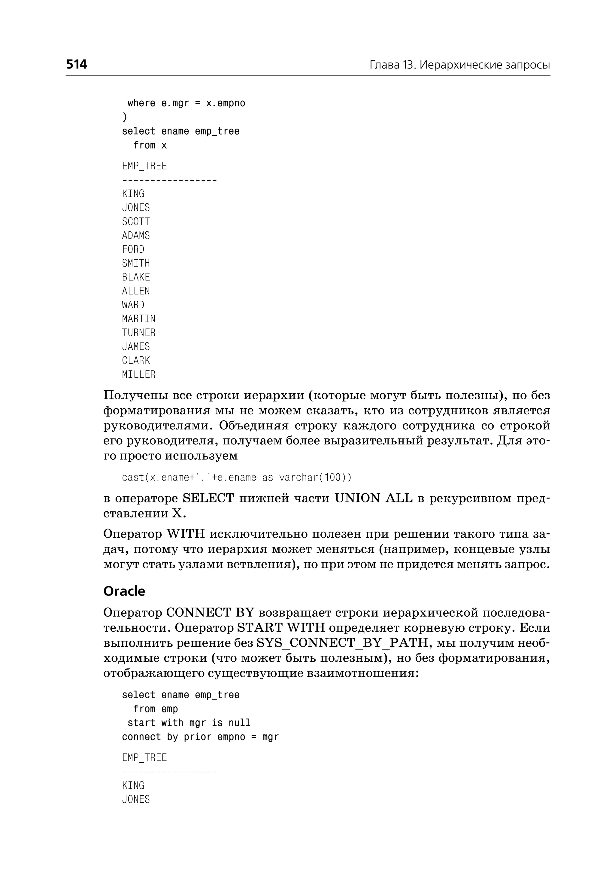 514                                                 Глава 13. Иерархические запросы


          where e.mgr = x.empno
        )
        select ename emp_tree
           from x
        EMP_TREE

        KING
        JONES
        SCOTT
        ADAMS
        FORD
        SMITH
        BLAKE
        ALLEN
        WARD
        MARTIN
        TURNER
        JAMES
        CLARK
        MILLER
      Получены все строки иерархии (которые могут быть полезны), но без
      форматирования мы не можем сказать, кто из сотрудников является
      руководителями. Объединяя строку каждого сотрудника со строкой
      его руководителя, получаем более выразительный результат. Для это
      го просто используем
        cast(x.ename+','+e.ename as varchar(100))
      в операторе SELECT нижней части UNION ALL в рекурсивном пред
      ставлении Х.
      Оператор WITH исключительно полезен при решении такого типа за
      дач, потому что иерархия может меняться (например, концевые узлы
      могут стать узлами ветвления), но при этом не придется менять запрос.

      Oracle
      Оператор CONNECT BY возвращает строки иерархической последова
      тельности. Оператор START WITH определяет корневую строку. Если
      выполнить решение без SYS_CONNECT_BY_PATH, мы получим необ
      ходимые строки (что может быть полезным), но без форматирования,
      отображающего существующие взаимотношения:
        select ename emp_tree
          from emp
         start with mgr is null
        connect by prior empno = mgr
        EMP_TREE

        KING
        JONES
 