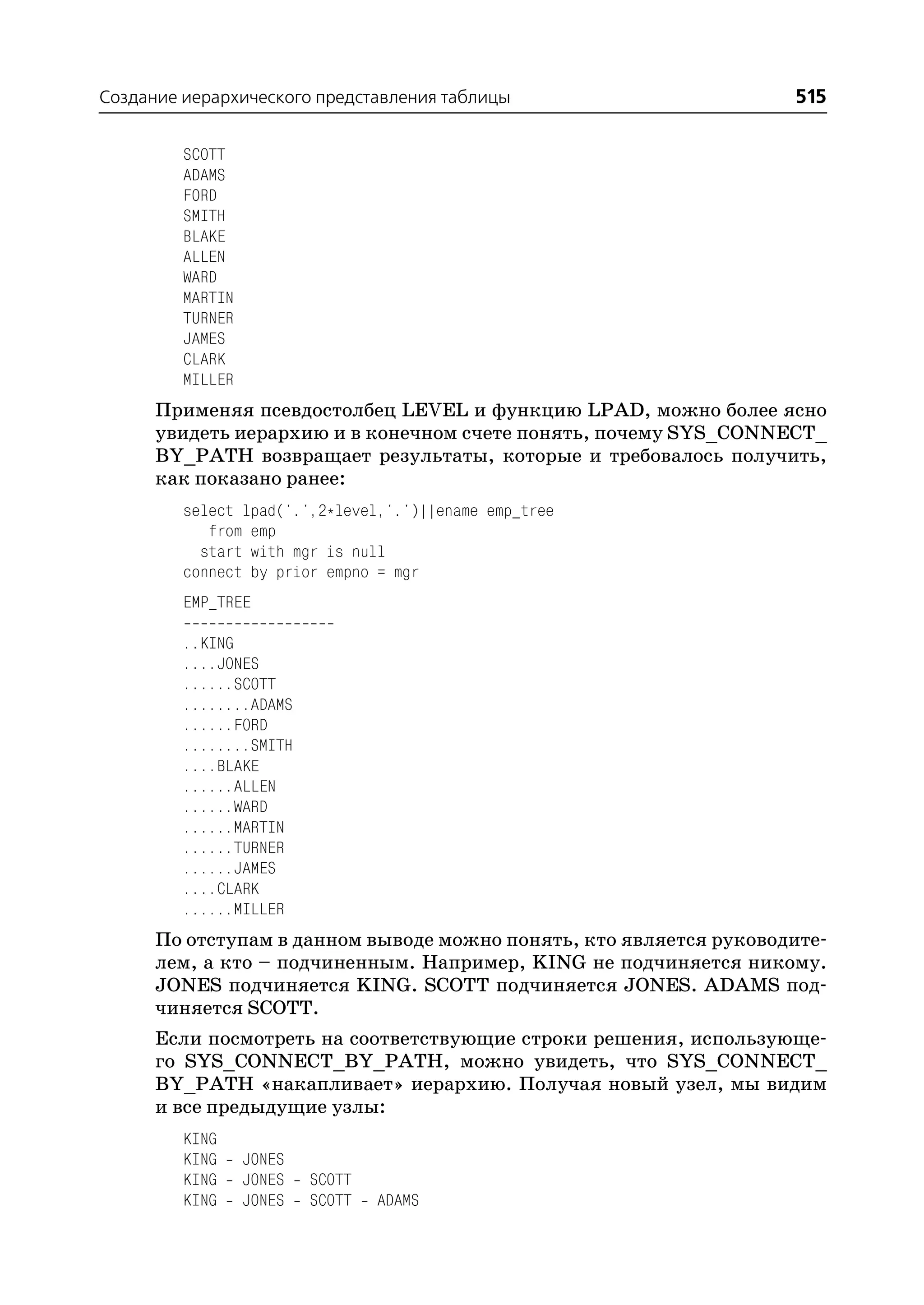 Создание иерархического представления таблицы                      515

         SCOTT
         ADAMS
         FORD
         SMITH
         BLAKE
         ALLEN
         WARD
         MARTIN
         TURNER
         JAMES
         CLARK
         MILLER
      Применяя псевдостолбец LEVEL и функцию LPAD, можно более ясно
      увидеть иерархию и в конечном счете понять, почему SYS_CONNECT_
      BY_PATH возвращает результаты, которые и требовалось получить,
      как показано ранее:
         select lpad('.',2*level,'.')||ename emp_tree
            from emp
           start with mgr is null
         connect by prior empno = mgr
         EMP_TREE

         ..KING
         ....JONES
         ......SCOTT
         ........ADAMS
         ......FORD
         ........SMITH
         ....BLAKE
         ......ALLEN
         ......WARD
         ......MARTIN
         ......TURNER
         ......JAMES
         ....CLARK
         ......MILLER
      По отступам в данном выводе можно понять, кто является руководите
      лем, а кто – подчиненным. Например, KING не подчиняется никому.
      JONES подчиняется KING. SCOTT подчиняется JONES. ADAMS под
      чиняется SCOTT.
      Если посмотреть на соответствующие строки решения, использующе
      го SYS_CONNECT_BY_PATH, можно увидеть, что SYS_CONNECT_
      BY_PATH «накапливает» иерархию. Получая новый узел, мы видим
      и все предыдущие узлы:
         KING
         KING     JONES
         KING     JONES   SCOTT
         KING     JONES   SCOTT   ADAMS
 