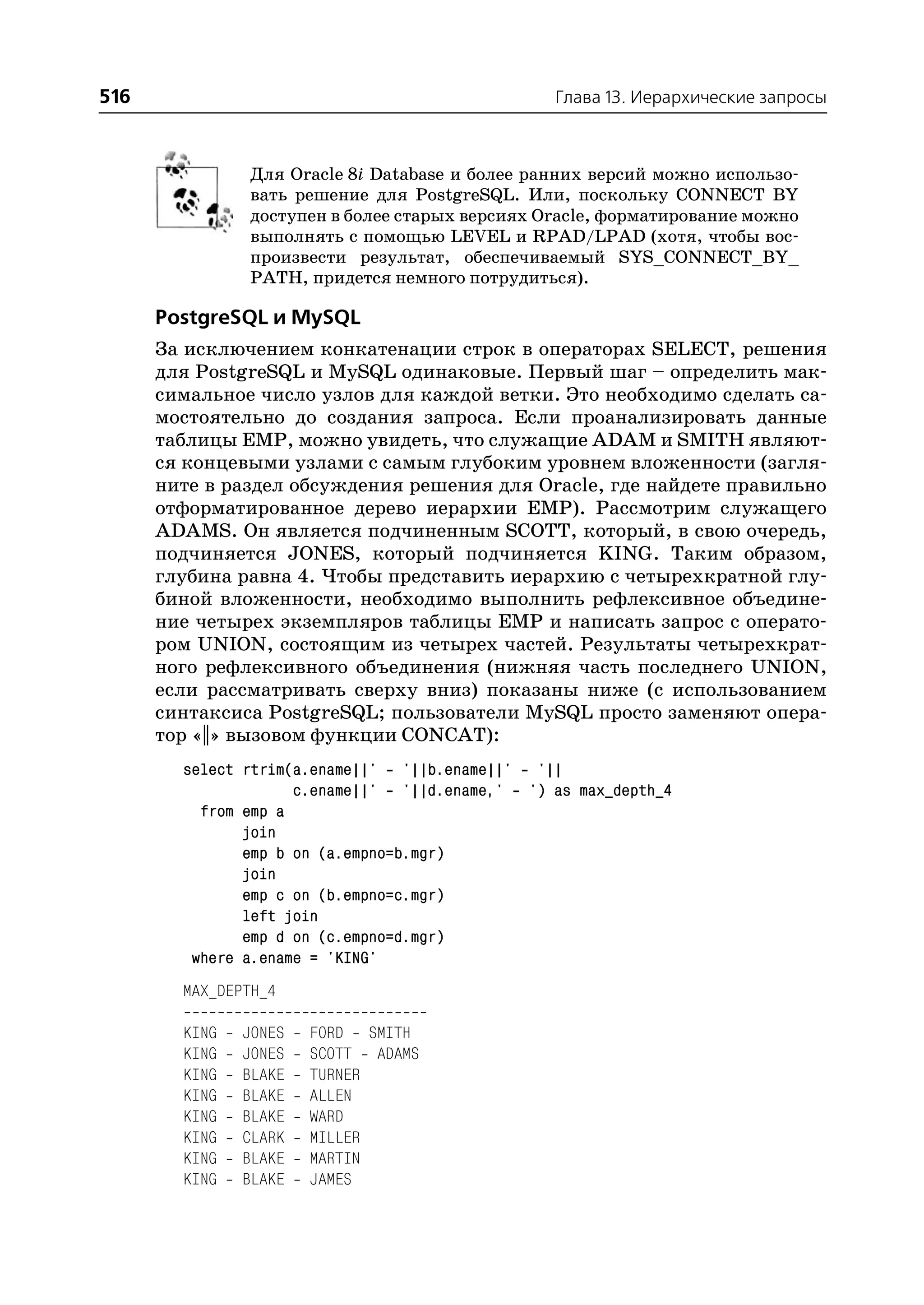 516                                              Глава 13. Иерархические запросы



               Для Oracle 8i Database и более ранних версий можно использо
               вать решение для PostgreSQL. Или, поскольку CONNECT BY
               доступен в более старых версиях Oracle, форматирование можно
               выполнять с помощью LEVEL и RPAD/LPAD (хотя, чтобы вос
               произвести результат, обеспечиваемый SYS_CONNECT_BY_
               PATH, придется немного потрудиться).

      PostgreSQL и MySQL
      За исключением конкатенации строк в операторах SELECT, решения
      для PostgreSQL и MySQL одинаковые. Первый шаг – определить мак
      симальное число узлов для каждой ветки. Это необходимо сделать са
      мостоятельно до создания запроса. Если проанализировать данные
      таблицы EMP, можно увидеть, что служащие ADAM и SMITH являют
      ся концевыми узлами с самым глубоким уровнем вложенности (загля
      ните в раздел обсуждения решения для Oracle, где найдете правильно
      отформатированное дерево иерархии EMP). Рассмотрим служащего
      ADAMS. Он является подчиненным SCOTT, который, в свою очередь,
      подчиняется JONES, который подчиняется KING. Таким образом,
      глубина равна 4. Чтобы представить иерархию с четырехкратной глу
      биной вложенности, необходимо выполнить рефлексивное объедине
      ние четырех экземпляров таблицы EMP и написать запрос с операто
      ром UNION, состоящим из четырех частей. Результаты четырехкрат
      ного рефлексивного объединения (нижняя часть последнего UNION,
      если рассматривать сверху вниз) показаны ниже (с использованием
      синтаксиса PostgreSQL; пользователи MySQL просто заменяют опера
      тор «||» вызовом функции CONCAT):
        select rtrim(a.ename||' '||b.ename||' '||
                     c.ename||' '||d.ename,' ') as max_depth_4
          from emp a
               join
               emp b on (a.empno=b.mgr)
               join
               emp c on (b.empno=c.mgr)
               left join
               emp d on (c.empno=d.mgr)
         where a.ename = 'KING'
        MAX_DEPTH_4

        KING   JONES   FORD SMITH
        KING   JONES   SCOTT ADAMS
        KING   BLAKE   TURNER
        KING   BLAKE   ALLEN
        KING   BLAKE   WARD
        KING   CLARK   MILLER
        KING   BLAKE   MARTIN
        KING   BLAKE   JAMES
 