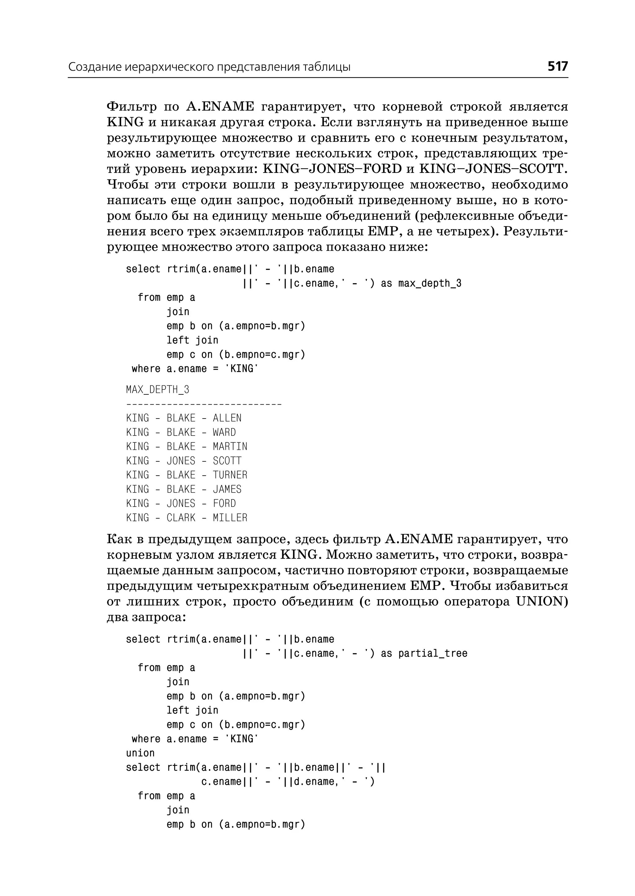 Создание иерархического представления таблицы                       517

      Фильтр по A.ENAME гарантирует, что корневой строкой является
      KING и никакая другая строка. Если взглянуть на приведенное выше
      результирующее множество и сравнить его с конечным результатом,
      можно заметить отсутствие нескольких строк, представляющих тре
      тий уровень иерархии: KING–JONES–FORD и KING–JONES–SCOTT.
      Чтобы эти строки вошли в результирующее множество, необходимо
      написать еще один запрос, подобный приведенному выше, но в кото
      ром было бы на единицу меньше объединений (рефлексивные объеди
      нения всего трех экземпляров таблицы EMP, а не четырех). Результи
      рующее множество этого запроса показано ниже:
         select rtrim(a.ename||' '||b.ename
                             ||' '||c.ename,'   ') as max_depth_3
           from emp a
                join
                emp b on (a.empno=b.mgr)
                left join
                emp c on (b.empno=c.mgr)
          where a.ename = 'KING'
         MAX_DEPTH_3

         KING   BLAKE   ALLEN
         KING   BLAKE   WARD
         KING   BLAKE   MARTIN
         KING   JONES   SCOTT
         KING   BLAKE   TURNER
         KING   BLAKE   JAMES
         KING   JONES   FORD
         KING   CLARK   MILLER
      Как в предыдущем запросе, здесь фильтр A.ENAME гарантирует, что
      корневым узлом является KING. Можно заметить, что строки, возвра
      щаемые данным запросом, частично повторяют строки, возвращаемые
      предыдущим четырехкратным объединением EMP. Чтобы избавиться
      от лишних строк, просто объединим (с помощью оператора UNION)
      два запроса:
         select rtrim(a.ename||' '||b.ename
                             ||' '||c.ename,' ') as partial_tree
           from emp a
                join
                emp b on (a.empno=b.mgr)
                left join
                emp c on (b.empno=c.mgr)
          where a.ename = 'KING'
         union
         select rtrim(a.ename||' '||b.ename||' '||
                      c.ename||' '||d.ename,' ')
           from emp a
                join
                emp b on (a.empno=b.mgr)
 