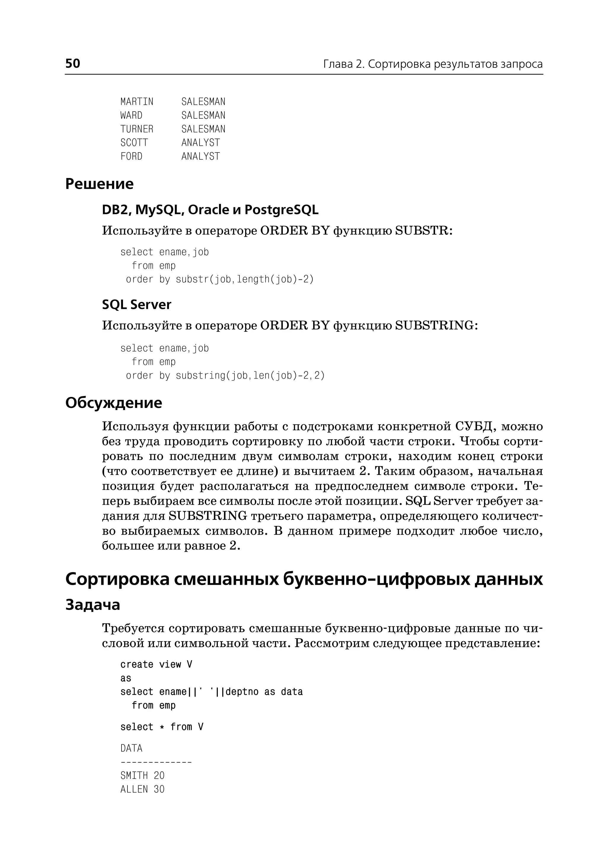 50                                           Глава 2. Сортировка результатов запроса


       MARTIN     SALESMAN
       WARD       SALESMAN
       TURNER     SALESMAN
       SCOTT      ANALYST
       FORD       ANALYST

Решение
     DB2, MySQL, Oracle и PostgreSQL
     Используйте в операторе ORDER BY функцию SUBSTR:
       select ename,job
         from emp
        order by substr(job,length(job) 2)

     SQL Server
     Используйте в операторе ORDER BY функцию SUBSTRING:
       select ename,job
         from emp
        order by substring(job,len(job) 2,2)

Обсуждение
     Используя функции работы с подстроками конкретной СУБД, можно
     без труда проводить сортировку по любой части строки. Чтобы сорти
     ровать по последним двум символам строки, находим конец строки
     (что соответствует ее длине) и вычитаем 2. Таким образом, начальная
     позиция будет располагаться на предпоследнем символе строки. Те
     перь выбираем все символы после этой позиции. SQL Server требует за
     дания для SUBSTRING третьего параметра, определяющего количест
     во выбираемых символов. В данном примере подходит любое число,
     большее или равное 2.

Сортировка смешанных буквенно цифровых данных
Задача
     Требуется сортировать смешанные буквенно цифровые данные по чи
     словой или символьной части. Рассмотрим следующее представление:
       create view V
       as
       select ename||' '||deptno as data
          from emp
       select * from V
       DATA

       SMITH 20
       ALLEN 30
 