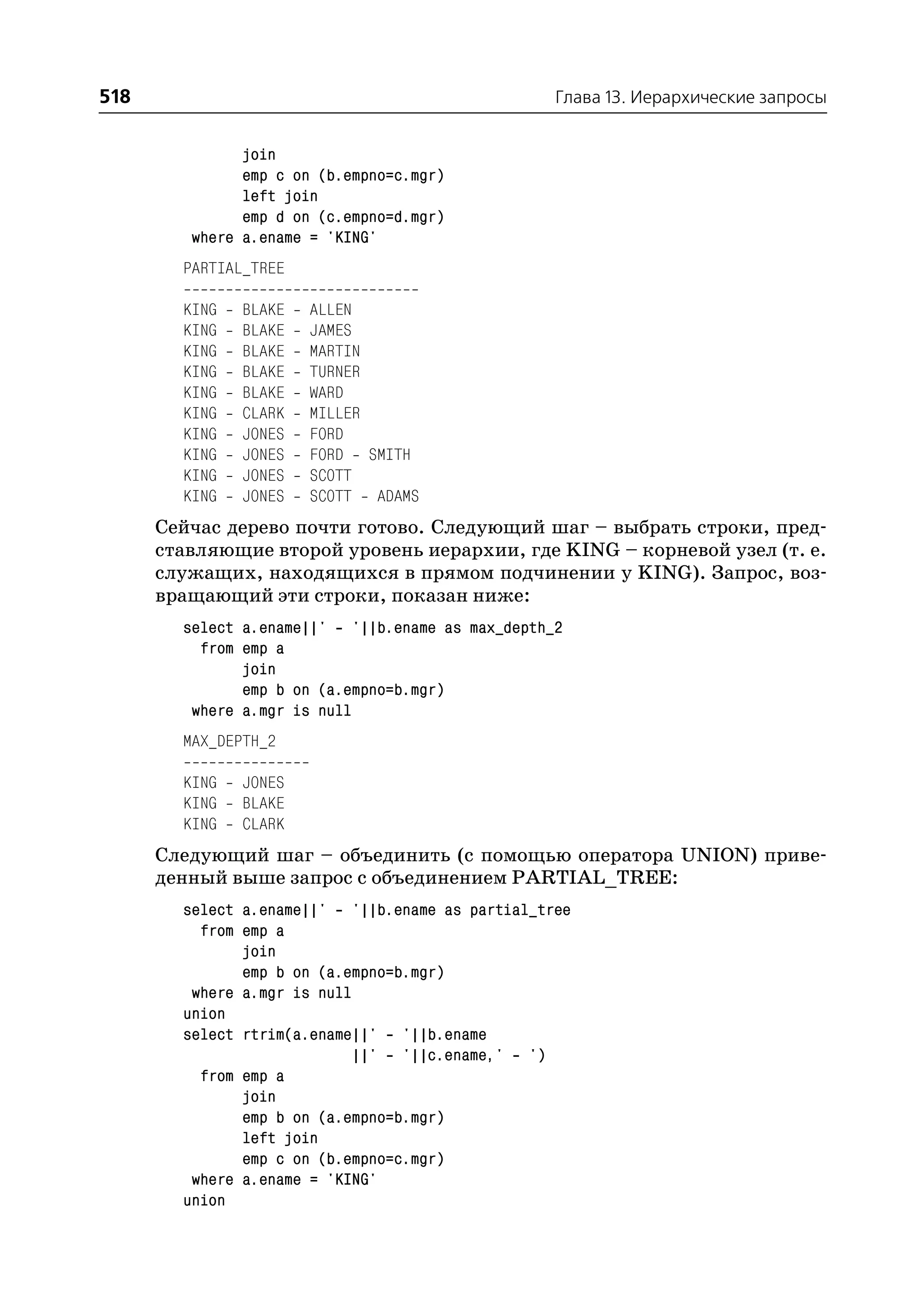 518                                               Глава 13. Иерархические запросы


               join
               emp c on (b.empno=c.mgr)
               left join
               emp d on (c.empno=d.mgr)
         where a.ename = 'KING'
        PARTIAL_TREE

        KING   BLAKE   ALLEN
        KING   BLAKE   JAMES
        KING   BLAKE   MARTIN
        KING   BLAKE   TURNER
        KING   BLAKE   WARD
        KING   CLARK   MILLER
        KING   JONES   FORD
        KING   JONES   FORD SMITH
        KING   JONES   SCOTT
        KING   JONES   SCOTT ADAMS
      Сейчас дерево почти готово. Следующий шаг – выбрать строки, пред
      ставляющие второй уровень иерархии, где KING – корневой узел (т. е.
      служащих, находящихся в прямом подчинении у KING). Запрос, воз
      вращающий эти строки, показан ниже:
        select a.ename||' '||b.ename as max_depth_2
          from emp a
               join
               emp b on (a.empno=b.mgr)
         where a.mgr is null
        MAX_DEPTH_2

        KING   JONES
        KING   BLAKE
        KING   CLARK
      Следующий шаг – объединить (с помощью оператора UNION) приве
      денный выше запрос с объединением PARTIAL_TREE:
        select a.ename||' '||b.ename as partial_tree
          from emp a
               join
               emp b on (a.empno=b.mgr)
         where a.mgr is null
        union
        select rtrim(a.ename||' '||b.ename
                             ||' '||c.ename,' ')
          from emp a
               join
               emp b on (a.empno=b.mgr)
               left join
               emp c on (b.empno=c.mgr)
         where a.ename = 'KING'
        union
 