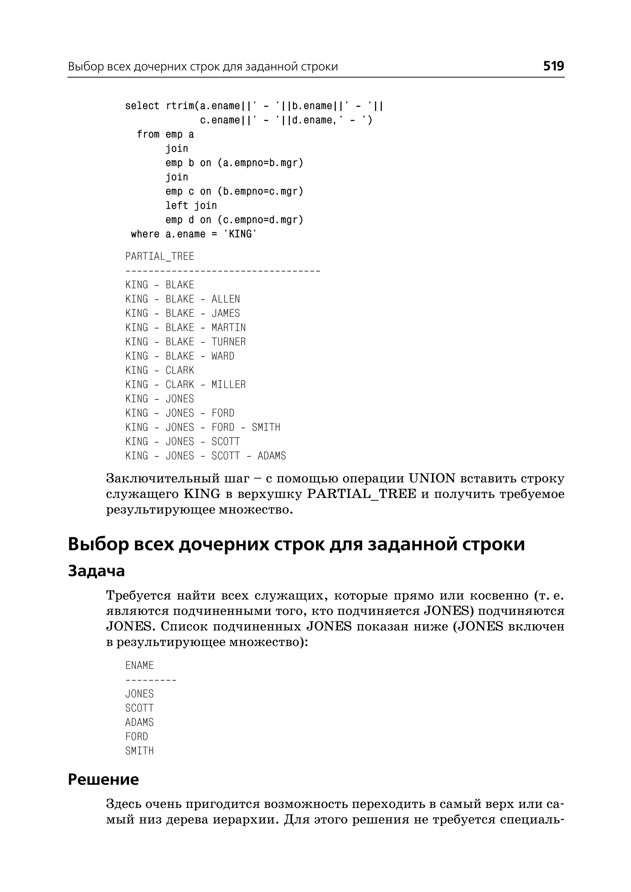Выбор всех дочерних строк для заданной строки                       519

         select rtrim(a.ename||' '||b.ename||' '||
                      c.ename||' '||d.ename,' ')
           from emp a
                join
                emp b on (a.empno=b.mgr)
                join
                emp c on (b.empno=c.mgr)
                left join
                emp d on (c.empno=d.mgr)
          where a.ename = 'KING'
         PARTIAL_TREE

         KING    BLAKE
         KING    BLAKE   ALLEN
         KING    BLAKE   JAMES
         KING    BLAKE   MARTIN
         KING    BLAKE   TURNER
         KING    BLAKE   WARD
         KING    CLARK
         KING    CLARK   MILLER
         KING    JONES
         KING    JONES   FORD
         KING    JONES   FORD SMITH
         KING    JONES   SCOTT
         KING    JONES   SCOTT ADAMS
      Заключительный шаг – с помощью операции UNION вставить строку
      служащего KING в верхушку PARTIAL_TREE и получить требуемое
      результирующее множество.

Выбор всех дочерних строк для заданной строки
Задача
      Требуется найти всех служащих, которые прямо или косвенно (т. е.
      являются подчиненными того, кто подчиняется JONES) подчиняются
      JONES. Список подчиненных JONES показан ниже (JONES включен
      в результирующее множество):
         ENAME

         JONES
         SCOTT
         ADAMS
         FORD
         SMITH

Решение
      Здесь очень пригодится возможность переходить в самый верх или са
      мый низ дерева иерархии. Для этого решения не требуется специаль
 