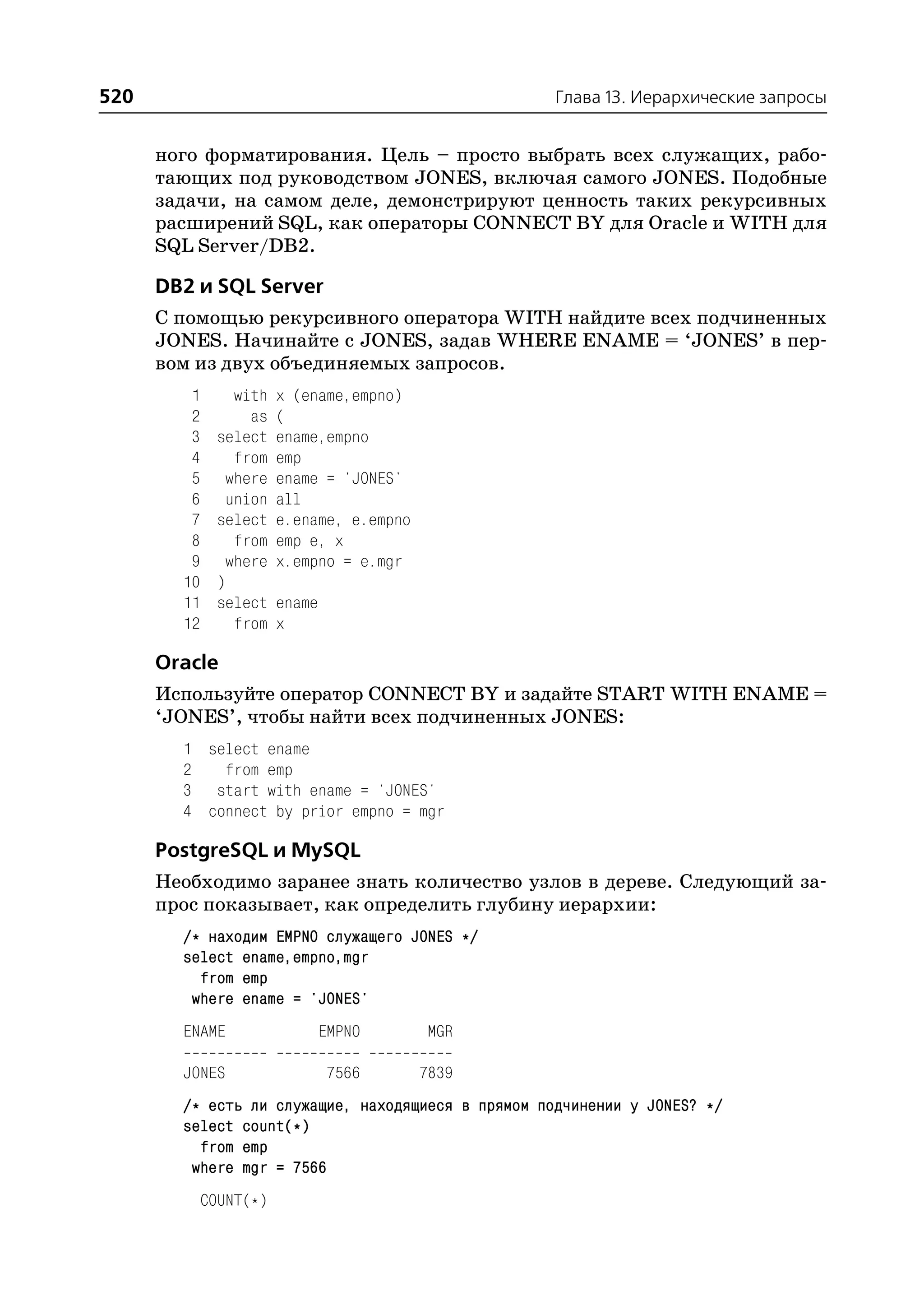 520                                                 Глава 13. Иерархические запросы


      ного форматирования. Цель – просто выбрать всех служащих, рабо
      тающих под руководством JONES, включая самого JONES. Подобные
      задачи, на самом деле, демонстрируют ценность таких рекурсивных
      расширений SQL, как операторы CONNECT BY для Oracle и WITH для
      SQL Server/DB2.

      DB2 и SQL Server
      С помощью рекурсивного оператора WITH найдите всех подчиненных
      JONES. Начинайте с JONES, задав WHERE ENAME = ‘JONES’ в пер
      вом из двух объединяемых запросов.
         1      with    x (ename,empno)
         2        as    (
         3    select    ename,empno
         4      from    emp
         5     where    ename = 'JONES'
         6     union    all
         7    select    e.ename, e.empno
         8      from    emp e, x
         9     where    x.empno = e.mgr
        10    )
        11    select    ename
        12      from    x

      Oracle
      Используйте оператор CONNECT BY и задайте START WITH ENAME =
      ‘JONES’, чтобы найти всех подчиненных JONES:
        1 select ename
        2   from emp
        3 start with ename = 'JONES'
        4 connect by prior empno = mgr

      PostgreSQL и MySQL
      Необходимо заранее знать количество узлов в дереве. Следующий за
      прос показывает, как определить глубину иерархии:
        /* находим EMPNO служащего JONES */
        select ename,empno,mgr
          from emp
         where ename = 'JONES'
        ENAME                   EMPNO      MGR

        JONES                   7566       7839
        /* есть ли служащие, находящиеся в прямом подчинении у JONES? */
        select count(*)
          from emp
         where mgr = 7566
             COUNT(*)
 