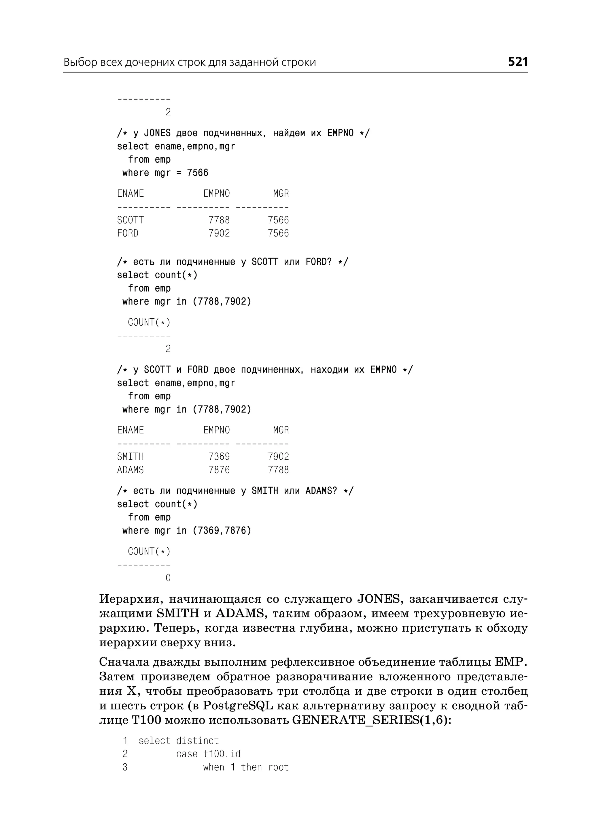 Выбор всех дочерних строк для заданной строки                       521


                  2
         /* у JONES двое подчиненных, найдем их EMPNO */
         select ename,empno,mgr
           from emp
          where mgr = 7566
         ENAME           EMPNO        MGR

         SCOTT            7788       7566
         FORD             7902       7566

         /* есть ли подчиненные у SCOTT или FORD? */
         select count(*)
           from emp
          where mgr in (7788,7902)
           COUNT(*)

                  2
         /* у SCOTT и FORD двое подчиненных, находим их EMPNO */
         select ename,empno,mgr
           from emp
          where mgr in (7788,7902)
         ENAME           EMPNO        MGR

         SMITH            7369       7902
         ADAMS            7876       7788
         /* есть ли подчиненные у SMITH или ADAMS? */
         select count(*)
           from emp
          where mgr in (7369,7876)
           COUNT(*)

                  0
      Иерархия, начинающаяся со служащего JONES, заканчивается слу
      жащими SMITH и ADAMS, таким образом, имеем трехуровневую ие
      рархию. Теперь, когда известна глубина, можно приступать к обходу
      иерархии сверху вниз.
      Сначала дважды выполним рефлексивное объединение таблицы EMP.
      Затем произведем обратное разворачивание вложенного представле
      ния Х, чтобы преобразовать три столбца и две строки в один столбец
      и шесть строк (в PostgreSQL как альтернативу запросу к сводной таб
      лице T100 можно использовать GENERATE_SERIES(1,6):
          1 select distinct
          2        case t100.id
          3             when 1 then root
 