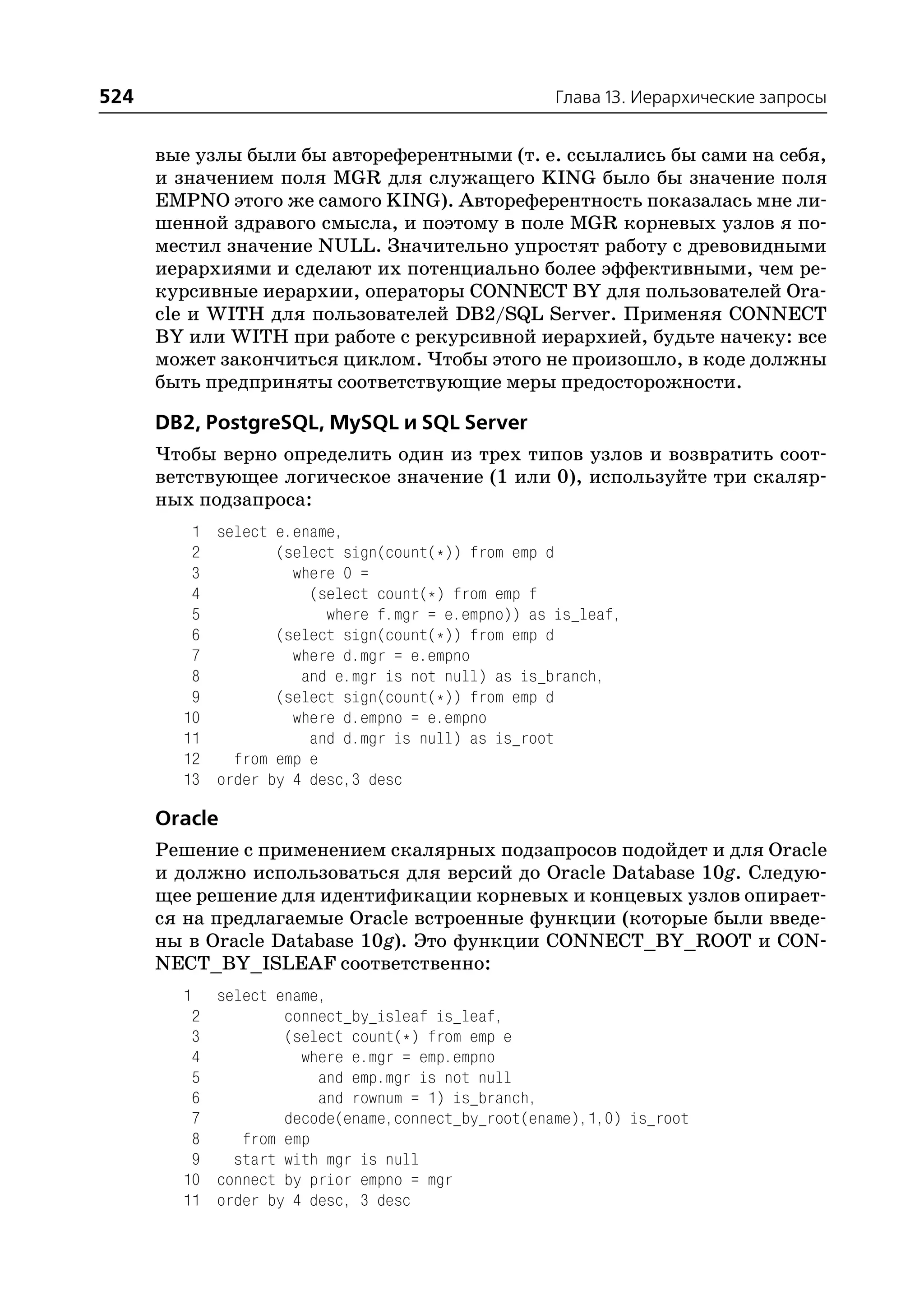524                                                Глава 13. Иерархические запросы


      вые узлы были бы автореферентными (т. е. ссылались бы сами на себя,
      и значением поля MGR для служащего KING было бы значение поля
      EMPNO этого же самого KING). Автореферентность показалась мне ли
      шенной здравого смысла, и поэтому в поле MGR корневых узлов я по
      местил значение NULL. Значительно упростят работу с древовидными
      иерархиями и сделают их потенциально более эффективными, чем ре
      курсивные иерархии, операторы CONNECT BY для пользователей Ora
      cle и WITH для пользователей DB2/SQL Server. Применяя CONNECT
      BY или WITH при работе с рекурсивной иерархией, будьте начеку: все
      может закончиться циклом. Чтобы этого не произошло, в коде должны
      быть предприняты соответствующие меры предосторожности.

      DB2, PostgreSQL, MySQL и SQL Server
      Чтобы верно определить один из трех типов узлов и возвратить соот
      ветствующее логическое значение (1 или 0), используйте три скаляр
      ных подзапроса:
         1 select e.ename,
         2        (select sign(count(*)) from emp d
         3          where 0 =
         4            (select count(*) from emp f
         5              where f.mgr = e.empno)) as is_leaf,
         6        (select sign(count(*)) from emp d
         7          where d.mgr = e.empno
         8           and e.mgr is not null) as is_branch,
         9        (select sign(count(*)) from emp d
        10          where d.empno = e.empno
        11            and d.mgr is null) as is_root
        12   from emp e
        13 order by 4 desc,3 desc

      Oracle
      Решение с применением скалярных подзапросов подойдет и для Oracle
      и должно использоваться для версий до Oracle Database 10g. Следую
      щее решение для идентификации корневых и концевых узлов опирает
      ся на предлагаемые Oracle встроенные функции (которые были введе
      ны в Oracle Database 10g). Это функции CONNECT_BY_ROOT и CON
      NECT_BY_ISLEAF соответственно:
        1  select ename,
         2         connect_by_isleaf is_leaf,
         3         (select count(*) from emp e
         4           where e.mgr = emp.empno
         5             and emp.mgr is not null
         6             and rownum = 1) is_branch,
         7         decode(ename,connect_by_root(ename),1,0) is_root
         8    from emp
         9   start with mgr is null
        10 connect by prior empno = mgr
        11 order by 4 desc, 3 desc
 