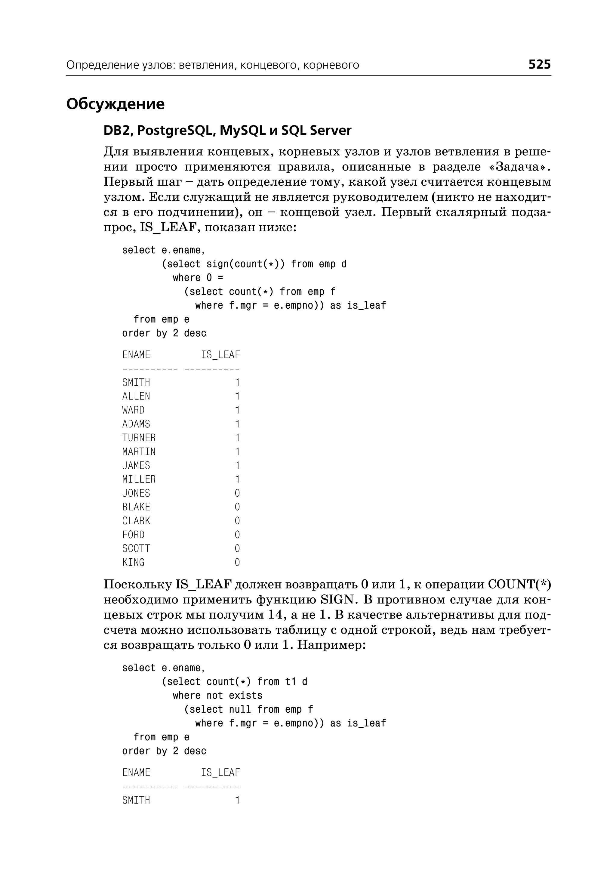 Определение узлов: ветвления, концевого, корневого                  525


Обсуждение
      DB2, PostgreSQL, MySQL и SQL Server
      Для выявления концевых, корневых узлов и узлов ветвления в реше
      нии просто применяются правила, описанные в разделе «Задача».
      Первый шаг – дать определение тому, какой узел считается концевым
      узлом. Если служащий не является руководителем (никто не находит
      ся в его подчинении), он – концевой узел. Первый скалярный подза
      прос, IS_LEAF, показан ниже:
         select e.ename,
                (select sign(count(*)) from emp d
                  where 0 =
                    (select count(*) from emp f
                      where f.mgr = e.empno)) as is_leaf
           from emp e
         order by 2 desc
         ENAME         IS_LEAF

         SMITH               1
         ALLEN               1
         WARD                1
         ADAMS               1
         TURNER              1
         MARTIN              1
         JAMES               1
         MILLER              1
         JONES               0
         BLAKE               0
         CLARK               0
         FORD                0
         SCOTT               0
         KING                0
      Поскольку IS_LEAF должен возвращать 0 или 1, к операции COUNT(*)
      необходимо применить функцию SIGN. В противном случае для кон
      цевых строк мы получим 14, а не 1. В качестве альтернативы для под
      счета можно использовать таблицу с одной строкой, ведь нам требует
      ся возвращать только 0 или 1. Например:
         select e.ename,
                (select count(*) from t1 d
                  where not exists
                    (select null from emp f
                      where f.mgr = e.empno)) as is_leaf
           from emp e
         order by 2 desc
         ENAME         IS_LEAF

         SMITH               1
 